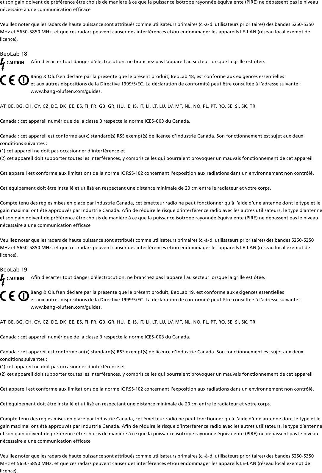 et son gain doivent de préférence être choisis de manière à ce que la puissance isotrope rayonnée équivalente (PIRE) ne dépassent pas le niveau nécessaire à une communication efficaceVeuillez noter que les radars de haute puissance sont attribués comme utilisateurs primaires (c.-à-d. utilisateurs prioritaires) des bandes 5250-5350 MHz et 5650-5850 MHz, et que ces radars peuvent causer des interférences et/ou endommager les appareils LE-LAN (réseau local exempt de licence).BeoLab18 CAUTIONAfin d’écarter tout danger d’électrocution, ne branchez pas l’appareil au secteur lorsque la grille est ôtée.Bang &amp; Olufsen déclare par la présente que le présent produit, BeoLab18, est conforme aux exigences essentielles  et aux autres dispositions de la Directive 1999/5/EC. La déclaration de conformité peut être consultée à l’adresse suivante :  www.bang-olufsen.com/guides.  AT, BE, BG, CH, CY, CZ, DE, DK, EE, ES, FI, FR, GB, GR, HU, IE, IS, IT, LI, LT, LU, LV, MT, NL, NO, PL, PT, RO, SE, SI, SK, TRCanada : cet appareil numérique de la classe B respecte la norme ICES-003 du Canada. Canada : cet appareil est conforme au(x) standard(s) RSS exempt(s) de licence d’Industrie Canada. Son fonctionnement est sujet aux deux conditions suivantes : (1) cet appareil ne doit pas occasionner d’interférence et(2) cet appareil doit supporter toutes les interférences, y compris celles qui pourraient provoquer un mauvais fonctionnement de cet appareilCet appareil est conforme aux limitations de la norme IC RSS-102 concernant l’exposition aux radiations dans un environnement non contrôlé. Cet équipement doit être installé et utilisé en respectant une distance minimale de 20 cm entre le radiateur et votre corps.Compte tenu des règles mises en place par Industrie Canada, cet émetteur radio ne peut fonctionner qu’à l’aide d’une antenne dont le type et le gain maximal ont été approuvés par Industrie Canada. Afin de réduire le risque d’interférence radio avec les autres utilisateurs, le type d’antenne et son gain doivent de préférence être choisis de manière à ce que la puissance isotrope rayonnée équivalente (PIRE) ne dépassent pas le niveau nécessaire à une communication efficaceVeuillez noter que les radars de haute puissance sont attribués comme utilisateurs primaires (c.-à-d. utilisateurs prioritaires) des bandes 5250-5350 MHz et 5650-5850 MHz, et que ces radars peuvent causer des interférences et/ou endommager les appareils LE-LAN (réseau local exempt de licence).BeoLab19 CAUTIONAfin d’écarter tout danger d’électrocution, ne branchez pas l’appareil au secteur lorsque la grille est ôtée.Bang &amp; Olufsen déclare par la présente que le présent produit, BeoLab19, est conforme aux exigences essentielles  et aux autres dispositions de la Directive 1999/5/EC. La déclaration de conformité peut être consultée à l’adresse suivante :  www.bang-olufsen.com/guides.  AT, BE, BG, CH, CY, CZ, DE, DK, EE, ES, FI, FR, GB, GR, HU, IE, IS, IT, LI, LT, LU, LV, MT, NL, NO, PL, PT, RO, SE, SI, SK, TRCanada : cet appareil numérique de la classe B respecte la norme ICES-003 du Canada. Canada : cet appareil est conforme au(x) standard(s) RSS exempt(s) de licence d’Industrie Canada. Son fonctionnement est sujet aux deux conditions suivantes : (1) cet appareil ne doit pas occasionner d’interférence et(2) cet appareil doit supporter toutes les interférences, y compris celles qui pourraient provoquer un mauvais fonctionnement de cet appareilCet appareil est conforme aux limitations de la norme IC RSS-102 concernant l’exposition aux radiations dans un environnement non contrôlé. Cet équipement doit être installé et utilisé en respectant une distance minimale de 20 cm entre le radiateur et votre corps.Compte tenu des règles mises en place par Industrie Canada, cet émetteur radio ne peut fonctionner qu’à l’aide d’une antenne dont le type et le gain maximal ont été approuvés par Industrie Canada. Afin de réduire le risque d’interférence radio avec les autres utilisateurs, le type d’antenne et son gain doivent de préférence être choisis de manière à ce que la puissance isotrope rayonnée équivalente (PIRE) ne dépassent pas le niveau nécessaire à une communication efficaceVeuillez noter que les radars de haute puissance sont attribués comme utilisateurs primaires (c.-à-d. utilisateurs prioritaires) des bandes 5250-5350 MHz et 5650-5850 MHz, et que ces radars peuvent causer des interférences et/ou endommager les appareils LE-LAN (réseau local exempt de licence).