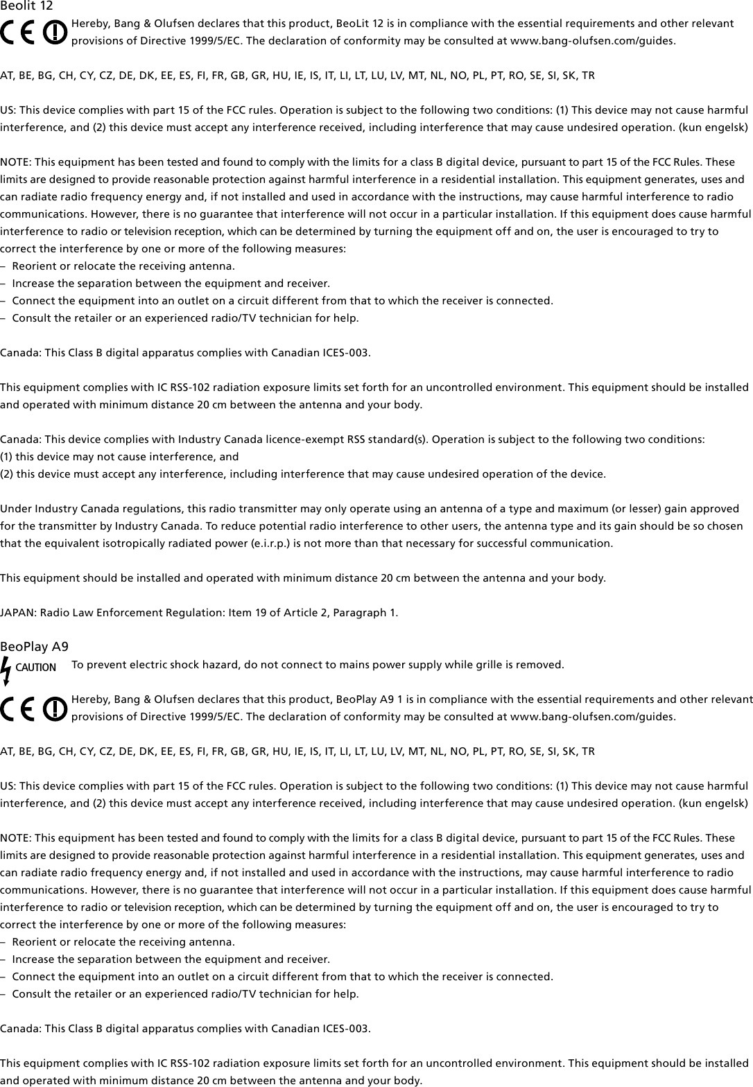 Beolit12Hereby, Bang&amp; Olufsen declares that this product, BeoLit 12 is in compliance with the essential requirements and other relevant provisions of Directive 1999/5/EC. The declaration of conformity may be consulted at www.bang-olufsen.com/guides. AT, BE, BG, CH, CY, CZ, DE, DK, EE, ES, FI, FR, GB, GR, HU, IE, IS, IT, LI, LT, LU, LV, MT, NL, NO, PL, PT, RO, SE, SI, SK, TR US: This device complies with part 15 of the FCC rules. Operation is subject to the following two conditions: (1) This device may not cause harmful interference, and (2) this device must accept any interference received, including interference that may cause undesired operation. (kun engelsk)NOTE: This equipment has been tested and found to comply with the limits for a class B digital device, pursuant to part 15 of the FCC Rules. These limits are designed to provide reasonable protection against harm ful interference in a residential  installation. This equipment generates, uses and can radiate radio frequency energy and, if not installed and used in  accordance with the instructions, may cause harmful interference to radio communications. However, there is no guarantee that interference will not occur in a particular installation. If this equipment does cause harmful interference to radio or television reception, which can be determined by turning the equip ment off and on, the user is  encouraged to try to correct the  interference by one or more of the following measures: –  Reorient or relocate the receiving antenna. –  Increase the separation between the equipment and receiver. –  Connect the equipment into an outlet on a circuit different from that to which the receiver is connected. –  Consult the retailer or an experienced radio/TV technician for help.Canada: This Class B digital apparatus complies with Canadian ICES-003.This equipment complies with IC RSS-102 radiation exposure limits set forth for an uncontrolled environment. This equipment should be installed and operated with minimum distance 20 cm between the antenna and your body. Canada: This device complies with Industry Canada licence-exempt RSS standard(s). Operation is subject to the following two conditions: (1) this device may not cause interference, and(2) this device must accept any interference, including interference that may cause undesired operation of the device.Under Industry Canada regulations, this radio transmitter may only operate using an antenna of a type and maximum (or lesser) gain approved for the transmitter by Industry Canada. To reduce potential radio interference to other users, the antenna type and its gain should be so chosen that the equivalent isotropically radiated power (e.i.r.p.) is not more than that necessary for successful communication.This equipment should be installed and operated with minimum distance 20 cm between the antenna and your body.  JAPAN: Radio Law Enforcement Regulation: Item 19 of Article 2, Paragraph 1. BeoPlayA9CAUTIONTo prevent electric shock hazard, do not connect to mains power supply while grille is removed. Hereby, Bang&amp; Olufsen declares that this product, BeoPlay A91 is in compliance with the essential requirements and other relevant provisions of Directive 1999/5/EC. The declaration of conformity may be consulted at www.bang-olufsen.com/guides. AT, BE, BG, CH, CY, CZ, DE, DK, EE, ES, FI, FR, GB, GR, HU, IE, IS, IT, LI, LT, LU, LV, MT, NL, NO, PL, PT, RO, SE, SI, SK, TR US: This device complies with part 15 of the FCC rules. Operation is subject to the following two conditions: (1) This device may not cause harmful interference, and (2) this device must accept any interference received, including interference that may cause undesired operation. (kun engelsk)NOTE: This equipment has been tested and found to comply with the limits for a class B digital device, pursuant to part 15 of the FCC Rules. These limits are designed to provide reasonable protection against harm ful interference in a residential  installation. This equipment generates, uses and can radiate radio frequency energy and, if not installed and used in  accordance with the instructions, may cause harmful interference to radio communications. However, there is no guarantee that interference will not occur in a particular installation. If this equipment does cause harmful interference to radio or television reception, which can be determined by turning the equip ment off and on, the user is  encouraged to try to correct the  interference by one or more of the following measures: –  Reorient or relocate the receiving antenna. –  Increase the separation between the equipment and receiver. –  Connect the equipment into an outlet on a circuit different from that to which the receiver is connected. –  Consult the retailer or an experienced radio/TV technician for help. Canada: This Class B digital apparatus complies with Canadian ICES-003.This equipment complies with IC RSS-102 radiation exposure limits set forth for an uncontrolled environment. This equipment should be installed and operated with minimum distance 20 cm between the antenna and your body. 