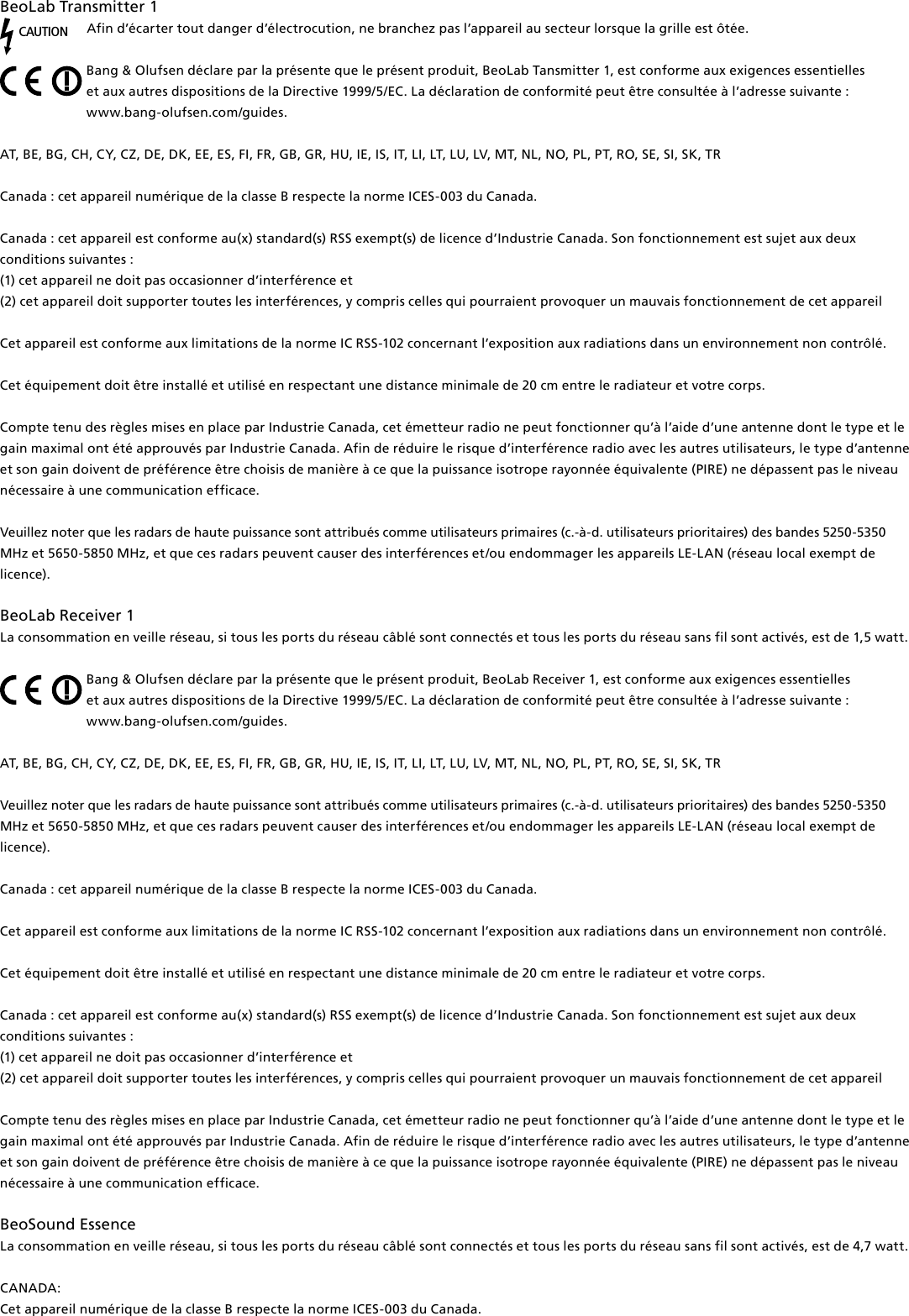 BeoLabTransmitter1 CAUTIONAfin d’écarter tout danger d’électrocution, ne branchez pas l’appareil au secteur lorsque la grille est ôtée.Bang &amp; Olufsen déclare par la présente que le présent produit, BeoLabTansmitter 1, est conforme aux exigences essentielles  et aux autres dispositions de la Directive 1999/5/EC. La déclaration de conformité peut être consultée à l’adresse suivante :  www.bang-olufsen.com/guides.  AT, BE, BG, CH, CY, CZ, DE, DK, EE, ES, FI, FR, GB, GR, HU, IE, IS, IT, LI, LT, LU, LV, MT, NL, NO, PL, PT, RO, SE, SI, SK, TRCanada : cet appareil numérique de la classe B respecte la norme ICES-003 du Canada. Canada : cet appareil est conforme au(x) standard(s) RSS exempt(s) de licence d’Industrie Canada. Son fonctionnement est sujet aux deux conditions suivantes : (1) cet appareil ne doit pas occasionner d’interférence et(2) cet appareil doit supporter toutes les interférences, y compris celles qui pourraient provoquer un mauvais fonctionnement de cet appareilCet appareil est conforme aux limitations de la norme IC RSS-102 concernant l’exposition aux radiations dans un environnement non contrôlé. Cet équipement doit être installé et utilisé en respectant une distance minimale de 20 cm entre le radiateur et votre corps.Compte tenu des règles mises en place par Industrie Canada, cet émetteur radio ne peut fonctionner qu’à l’aide d’une antenne dont le type et le gain maximal ont été approuvés par Industrie Canada. Afin de réduire le risque d’interférence radio avec les autres utilisateurs, le type d’antenne et son gain doivent de préférence être choisis de manière à ce que la puissance isotrope rayonnée équivalente (PIRE) ne dépassent pas le niveau nécessaire à une communication efficace. Veuillez noter que les radars de haute puissance sont attribués comme utilisateurs primaires (c.-à-d. utilisateurs prioritaires) des bandes 5250-5350 MHz et 5650-5850 MHz, et que ces radars peuvent causer des interférences et/ou endommager les appareils LE-LAN (réseau local exempt de licence).BeoLabReceiver1La consommation en veille réseau, si tous les ports du réseau câblé sont connectés et tous les ports du réseau sans fil sont activés, est de 1,5watt. Bang &amp; Olufsen déclare par la présente que le présent produit, BeoLabReceiver 1, est conforme aux exigences essentielles  et aux autres dispositions de la Directive 1999/5/EC. La déclaration de conformité peut être consultée à l’adresse suivante :  www.bang-olufsen.com/guides.  AT, BE, BG, CH, CY, CZ, DE, DK, EE, ES, FI, FR, GB, GR, HU, IE, IS, IT, LI, LT, LU, LV, MT, NL, NO, PL, PT, RO, SE, SI, SK, TR Veuillez noter que les radars de haute puissance sont attribués comme utilisateurs primaires (c.-à-d. utilisateurs prioritaires) des bandes 5250-5350 MHz et 5650-5850 MHz, et que ces radars peuvent causer des interférences et/ou endommager les appareils LE-LAN (réseau local exempt de licence).Canada : cet appareil numérique de la classe B respecte la norme ICES-003 du Canada. Cet appareil est conforme aux limitations de la norme IC RSS-102 concernant l’exposition aux radiations dans un environnement non contrôlé. Cet équipement doit être installé et utilisé en respectant une distance minimale de 20 cm entre le radiateur et votre corps.Canada : cet appareil est conforme au(x) standard(s) RSS exempt(s) de licence d’Industrie Canada. Son fonctionnement est sujet aux deux conditions suivantes : (1) cet appareil ne doit pas occasionner d’interférence et(2) cet appareil doit supporter toutes les interférences, y compris celles qui pourraient provoquer un mauvais fonctionnement de cet appareilCompte tenu des règles mises en place par Industrie Canada, cet émetteur radio ne peut fonctionner qu’à l’aide d’une antenne dont le type et le gain maximal ont été approuvés par Industrie Canada. Afin de réduire le risque d’interférence radio avec les autres utilisateurs, le type d’antenne et son gain doivent de préférence être choisis de manière à ce que la puissance isotrope rayonnée équivalente (PIRE) ne dépassent pas le niveau nécessaire à une communication efficace. BeoSound Essence La consommation en veille réseau, si tous les ports du réseau câblé sont connectés et tous les ports du réseau sans fil sont activés, est de 4,7watt. CANADA: Cet appareil numérique de la classe B respecte la norme ICES-003 du Canada. 