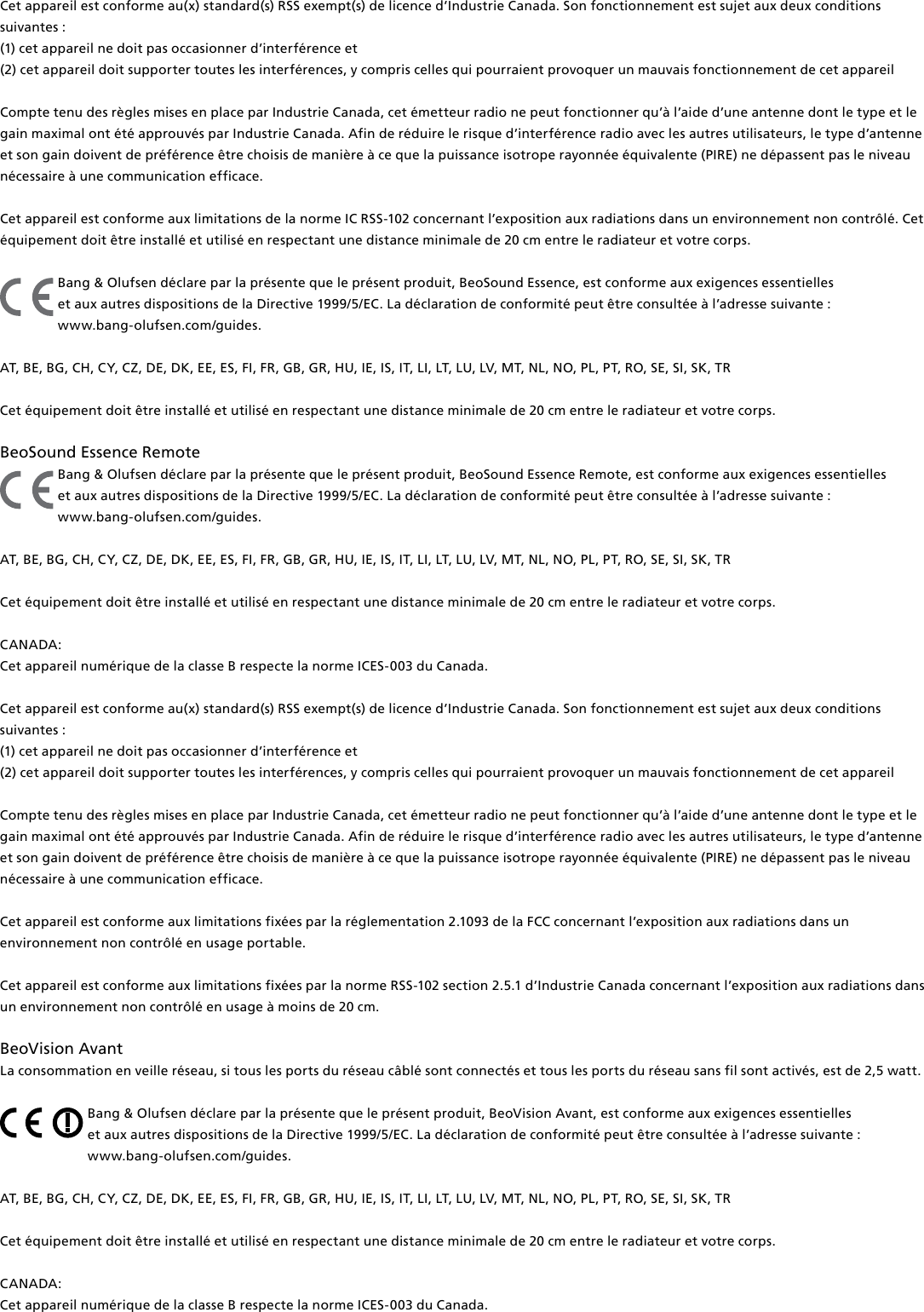 Cet appareil est conforme au(x) standard(s) RSS exempt(s) de licence d’Industrie Canada. Son fonctionnement est sujet aux deux conditions suivantes : (1) cet appareil ne doit pas occasionner d’interférence et(2) cet appareil doit supporter toutes les interférences, y compris celles qui pourraient provoquer un mauvais fonctionnement de cet appareilCompte tenu des règles mises en place par Industrie Canada, cet émetteur radio ne peut fonctionner qu’à l’aide d’une antenne dont le type et le gain maximal ont été approuvés par Industrie Canada. Afin de réduire le risque d’interférence radio avec les autres utilisateurs, le type d’antenne et son gain doivent de préférence être choisis de manière à ce que la puissance isotrope rayonnée équivalente (PIRE) ne dépassent pas le niveau nécessaire à une communication efficace.Cet appareil est conforme aux limitations de la norme IC RSS-102 concernant l’exposition aux radiations dans un environnement non contrôlé. Cet équipement doit être installé et utilisé en respectant une distance minimale de 20 cm entre le radiateur et votre corps.Bang &amp; Olufsen déclare par la présente que le présent produit, BeoSound Essence, est conforme aux exigences essentielles  et aux autres dispositions de la Directive 1999/5/EC. La déclaration de conformité peut être consultée à l’adresse suivante :  www.bang-olufsen.com/guides.  AT, BE, BG, CH, CY, CZ, DE, DK, EE, ES, FI, FR, GB, GR, HU, IE, IS, IT, LI, LT, LU, LV, MT, NL, NO, PL, PT, RO, SE, SI, SK, TR Cet équipement doit être installé et utilisé en respectant une distance minimale de 20 cm entre le radiateur et votre corps.BeoSound Essence Remote Bang &amp; Olufsen déclare par la présente que le présent produit, BeoSound Essence Remote, est conforme aux exigences essentielles  et aux autres dispositions de la Directive 1999/5/EC. La déclaration de conformité peut être consultée à l’adresse suivante :  www.bang-olufsen.com/guides.AT, BE, BG, CH, CY, CZ, DE, DK, EE, ES, FI, FR, GB, GR, HU, IE, IS, IT, LI, LT, LU, LV, MT, NL, NO, PL, PT, RO, SE, SI, SK, TRCet équipement doit être installé et utilisé en respectant une distance minimale de 20 cm entre le radiateur et votre corps.CANADA: Cet appareil numérique de la classe B respecte la norme ICES-003 du Canada. Cet appareil est conforme au(x) standard(s) RSS exempt(s) de licence d’Industrie Canada. Son fonctionnement est sujet aux deux conditions suivantes : (1) cet appareil ne doit pas occasionner d’interférence et(2) cet appareil doit supporter toutes les interférences, y compris celles qui pourraient provoquer un mauvais fonctionnement de cet appareilCompte tenu des règles mises en place par Industrie Canada, cet émetteur radio ne peut fonctionner qu’à l’aide d’une antenne dont le type et le gain maximal ont été approuvés par Industrie Canada. Afin de réduire le risque d’interférence radio avec les autres utilisateurs, le type d’antenne et son gain doivent de préférence être choisis de manière à ce que la puissance isotrope rayonnée équivalente (PIRE) ne dépassent pas le niveau nécessaire à une communication efficace.Cet appareil est conforme aux limitations fixées par la réglementation 2.1093 de la FCC concernant l’exposition aux radiations dans un environnement non contrôlé en usage portable.Cet appareil est conforme aux limitations fixées par la norme RSS-102 section 2.5.1 d’Industrie Canada concernant l’exposition aux radiations dans un environnement non contrôlé en usage à moins de 20 cm.BeoVision Avant La consommation en veille réseau, si tous les ports du réseau câblé sont connectés et tous les ports du réseau sans fil sont activés, est de 2,5watt. Bang &amp; Olufsen déclare par la présente que le présent produit, BeoVision Avant, est conforme aux exigences essentielles  et aux autres dispositions de la Directive 1999/5/EC. La déclaration de conformité peut être consultée à l’adresse suivante :  www.bang-olufsen.com/guides.  AT, BE, BG, CH, CY, CZ, DE, DK, EE, ES, FI, FR, GB, GR, HU, IE, IS, IT, LI, LT, LU, LV, MT, NL, NO, PL, PT, RO, SE, SI, SK, TR Cet équipement doit être installé et utilisé en respectant une distance minimale de 20 cm entre le radiateur et votre corps.CANADA: Cet appareil numérique de la classe B respecte la norme ICES-003 du Canada. 