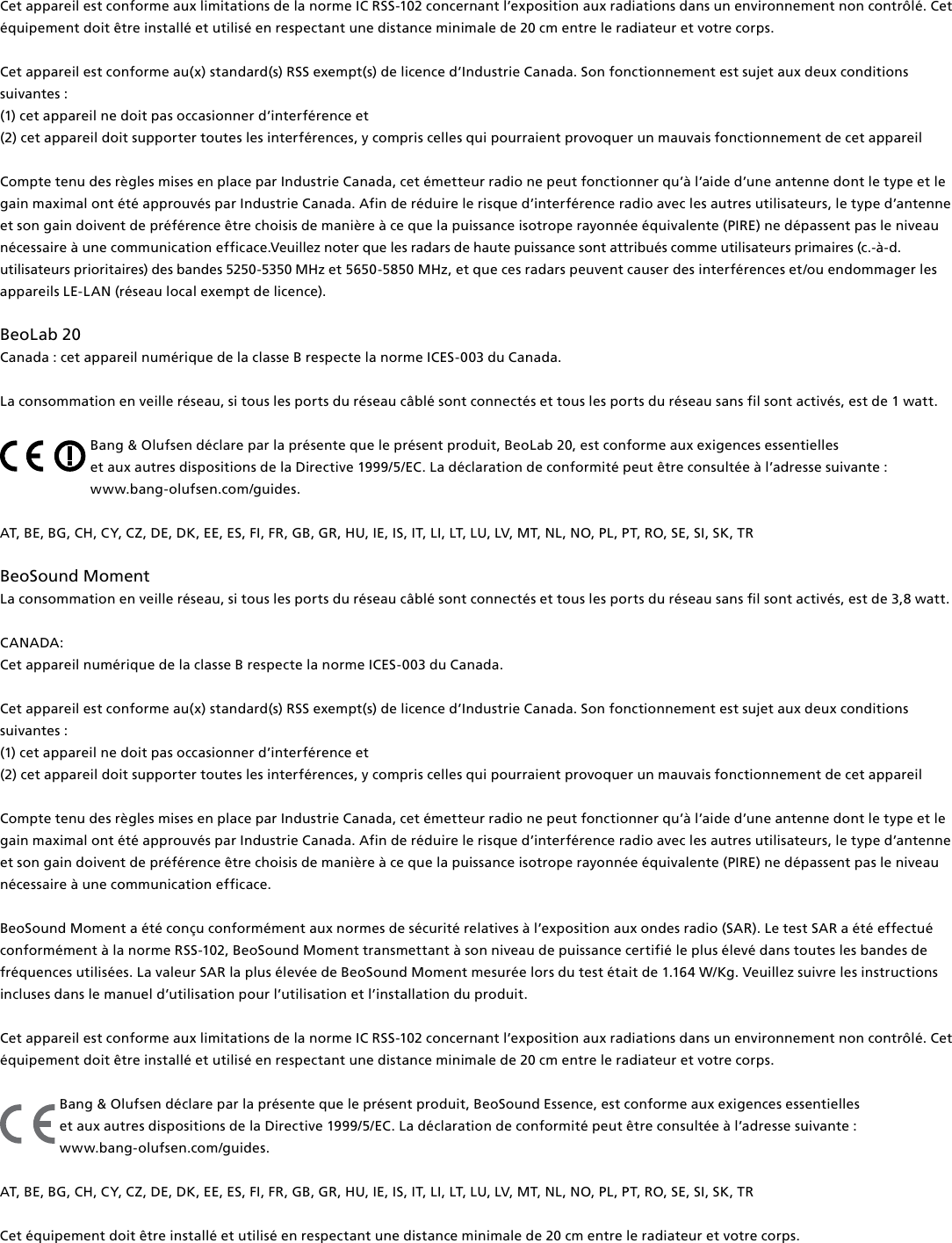 Cet appareil est conforme aux limitations de la norme IC RSS-102 concernant l’exposition aux radiations dans un environnement non contrôlé. Cet équipement doit être installé et utilisé en respectant une distance minimale de 20 cm entre le radiateur et votre corps.Cet appareil est conforme au(x) standard(s) RSS exempt(s) de licence d’Industrie Canada. Son fonctionnement est sujet aux deux conditions suivantes : (1) cet appareil ne doit pas occasionner d’interférence et(2) cet appareil doit supporter toutes les interférences, y compris celles qui pourraient provoquer un mauvais fonctionnement de cet appareilCompte tenu des règles mises en place par Industrie Canada, cet émetteur radio ne peut fonctionner qu’à l’aide d’une antenne dont le type et le gain maximal ont été approuvés par Industrie Canada. Afin de réduire le risque d’interférence radio avec les autres utilisateurs, le type d’antenne et son gain doivent de préférence être choisis de manière à ce que la puissance isotrope rayonnée équivalente (PIRE) ne dépassent pas le niveau nécessaire à une communication efficace.Veuillez noter que les radars de haute puissance sont attribués comme utilisateurs primaires (c.-à-d. utilisateurs prioritaires) des bandes 5250-5350 MHz et 5650-5850 MHz, et que ces radars peuvent causer des interférences et/ou endommager les appareils LE-LAN (réseau local exempt de licence).BeoLab20 Canada : cet appareil numérique de la classe B respecte la norme ICES-003 du Canada.La consommation en veille réseau, si tous les ports du réseau câblé sont connectés et tous les ports du réseau sans fil sont activés, est de 1watt. Bang &amp; Olufsen déclare par la présente que le présent produit, BeoLab20, est conforme aux exigences essentielles  et aux autres dispositions de la Directive 1999/5/EC. La déclaration de conformité peut être consultée à l’adresse suivante :  www.bang-olufsen.com/guides.  AT, BE, BG, CH, CY, CZ, DE, DK, EE, ES, FI, FR, GB, GR, HU, IE, IS, IT, LI, LT, LU, LV, MT, NL, NO, PL, PT, RO, SE, SI, SK, TR BeoSound Moment La consommation en veille réseau, si tous les ports du réseau câblé sont connectés et tous les ports du réseau sans l sont activés, est de 3,8 watt. CANADA: Cet appareil numérique de la classe B respecte la norme ICES-003 du Canada. Cet appareil est conforme au(x) standard(s) RSS exempt(s) de licence d’Industrie Canada. Son fonctionnement est sujet aux deux conditions suivantes : (1) cet appareil ne doit pas occasionner d’interférence et (2) cet appareil doit supporter toutes les interférences, y compris celles qui pourraient provoquer un mauvais fonctionnement de cet appareilCompte tenu des règles mises en place par Industrie Canada, cet émetteur radio ne peut fonctionner qu’à l’aide d’une antenne dont le type et le gain maximal ont été approuvés par Industrie Canada. Afin de réduire le risque d’interférence radio avec les autres utilisateurs, le type d’antenne et son gain doivent de préférence être choisis de manière à ce que la puissance isotrope rayonnée équivalente (PIRE) ne dépassent pas le niveau nécessaire à une communication efficace.BeoSoundMoment a été conçu conformément aux normes de sécurité relatives à l’exposition aux ondes radio (SAR). Le test SAR a été effectué conformément à la norme RSS-102, BeoSoundMoment transmettant à son niveau de puissance certifié le plus élevé dans toutes les bandes de fréquences utilisées. La valeur SAR la plus élevée de BeoSoundMoment mesurée lors du test était de 1.164 W/Kg. Veuillez suivre les instructions incluses dans le manuel d’utilisation pour l’utilisation et l’installation du produit.Cet appareil est conforme aux limitations de la norme IC RSS-102 concernant l’exposition aux radiations dans un environnement non contrôlé. Cet équipement doit être installé et utilisé en respectant une distance minimale de 20 cm entre le radiateur et votre corps.Bang &amp; Olufsen déclare par la présente que le présent produit, BeoSound Essence, est conforme aux exigences essentielles  et aux autres dispositions de la Directive 1999/5/EC. La déclaration de conformité peut être consultée à l’adresse suivante :  www.bang-olufsen.com/guides.  AT, BE, BG, CH, CY, CZ, DE, DK, EE, ES, FI, FR, GB, GR, HU, IE, IS, IT, LI, LT, LU, LV, MT, NL, NO, PL, PT, RO, SE, SI, SK, TR Cet équipement doit être installé et utilisé en respectant une distance minimale de 20 cm entre le radiateur et votre corps.