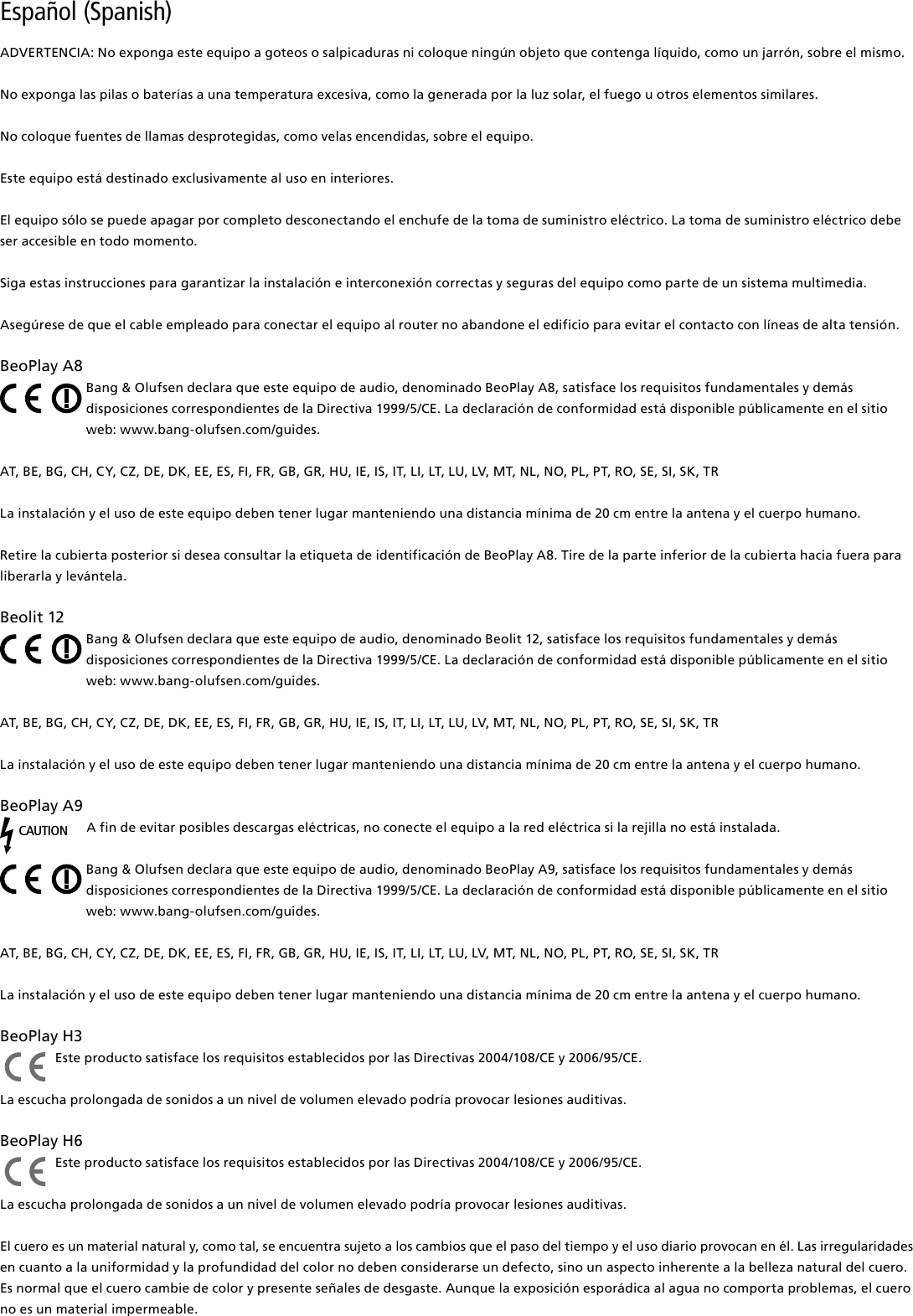 Español (Spanish) ADVERTENCIA: No exponga este equipo a goteos o salpicaduras ni coloque ningún objeto que contenga líquido, como un jarrón, sobre el mismo.No exponga las pilas o baterías a una temperatura excesiva, como la generada por la luz solar, el fuego u otros elementos similares.No coloque fuentes de llamas desprotegidas, como velas encendidas, sobre el equipo.Este equipo está destinado exclusivamente al uso en interiores.El equipo sólo se puede apagar por completo desconectando el enchufe de la toma de suministro eléctrico. La toma de suministro eléctrico debe ser accesible en todo momento. Siga estas instrucciones para garantizar la instalación e interconexión correctas y seguras del equipo como parte de un sistema multimedia.Asegúrese de que el cable empleado para conectar el equipo al router no abandone el edificio para evitar el contacto con líneas de alta tensión.BeoPlayA8Bang &amp; Olufsen declara que este equipo de audio, denominado BeoPlay A8, satisface los requisitos fundamentales y demás disposiciones correspondientes de la Directiva 1999/5/CE. La declaración de conformidad está disponible públicamente en el sitio web: www.bang-olufsen.com/guides. AT, BE, BG, CH, CY, CZ, DE, DK, EE, ES, FI, FR, GB, GR, HU, IE, IS, IT, LI, LT, LU, LV, MT, NL, NO, PL, PT, RO, SE, SI, SK, TRLa instalación y el uso de este equipo deben tener lugar manteniendo una distancia mínima de 20 cm entre la antena y el cuerpo humano.Retire la cubierta posterior si desea consultar la etiqueta de identificación de BeoPlay A8. Tire de la parte inferior de la cubierta hacia fuera para liberarla y levántela.Beolit12Bang &amp; Olufsen declara que este equipo de audio, denominado Beolit 12, satisface los requisitos fundamentales y demás disposiciones correspondientes de la Directiva 1999/5/CE. La declaración de conformidad está disponible públicamente en el sitio web: www.bang-olufsen.com/guides.  AT, BE, BG, CH, CY, CZ, DE, DK, EE, ES, FI, FR, GB, GR, HU, IE, IS, IT, LI, LT, LU, LV, MT, NL, NO, PL, PT, RO, SE, SI, SK, TRLa instalación y el uso de este equipo deben tener lugar manteniendo una distancia mínima de 20 cm entre la antena y el cuerpo humano.BeoPlayA9CAUTIONA fin de evitar posibles descargas eléctricas, no conecte el equipo a la red eléctrica si la rejilla no está instalada.Bang &amp; Olufsen declara que este equipo de audio, denominado BeoPlay A9, satisface los requisitos fundamentales y demás disposiciones correspondientes de la Directiva 1999/5/CE. La declaración de conformidad está disponible públicamente en el sitio web: www.bang-olufsen.com/guides.  AT, BE, BG, CH, CY, CZ, DE, DK, EE, ES, FI, FR, GB, GR, HU, IE, IS, IT, LI, LT, LU, LV, MT, NL, NO, PL, PT, RO, SE, SI, SK, TRLa instalación y el uso de este equipo deben tener lugar manteniendo una distancia mínima de 20 cm entre la antena y el cuerpo humano.BeoPlayH3 Este producto satisface los requisitos establecidos por las Directivas 2004/108/CE y 2006/95/CE.La escucha prolongada de sonidos a un nivel de volumen elevado podría provocar lesiones auditivas. BeoPlayH6 Este producto satisface los requisitos establecidos por las Directivas 2004/108/CE y 2006/95/CE.La escucha prolongada de sonidos a un nivel de volumen elevado podría provocar lesiones auditivas.El cuero es un material natural y, como tal, se encuentra sujeto a los cambios que el paso del tiempo y el uso diario provocan en él. Las irregularidades en cuanto a la uniformidad y la profundidad del color no deben considerarse un defecto, sino un aspecto inherente a la belleza natural del cuero. Es normal que el cuero cambie de color y presente señales de desgaste. Aunque la exposición esporádica al agua no comporta problemas, el cuero no es un material impermeable. 