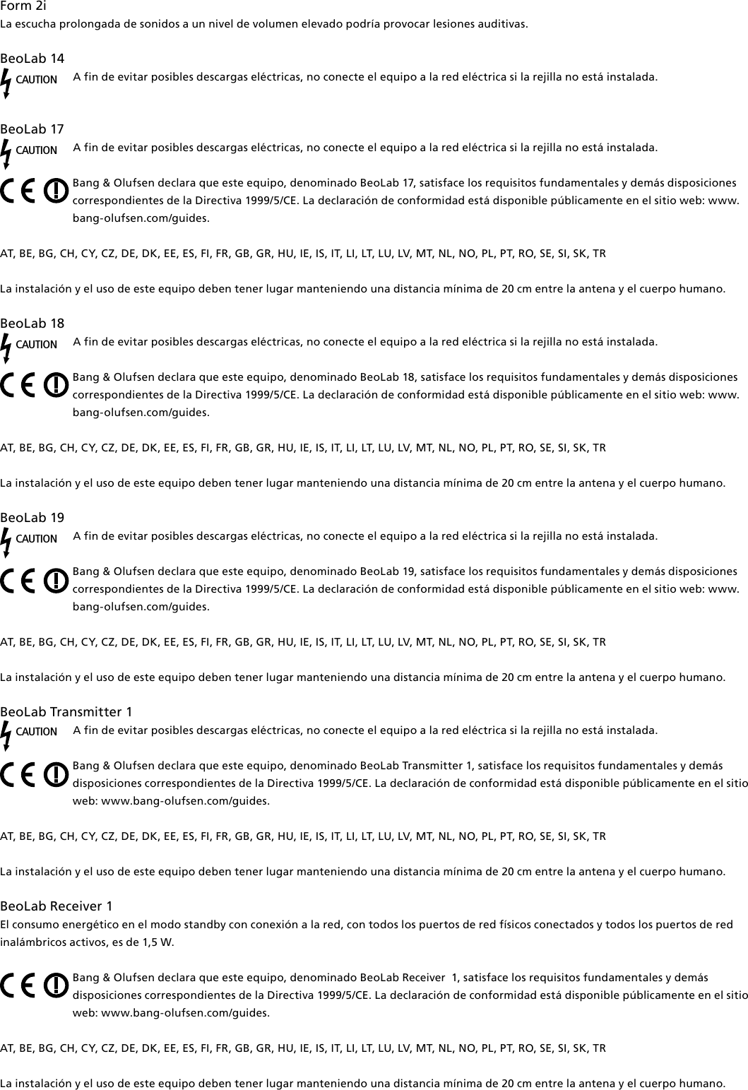 Form2i La escucha prolongada de sonidos a un nivel de volumen elevado podría provocar lesiones auditivas.BeoLab14CAUTIONA fin de evitar posibles descargas eléctricas, no conecte el equipo a la red eléctrica si la rejilla no está instalada.  BeoLab17 CAUTIONA fin de evitar posibles descargas eléctricas, no conecte el equipo a la red eléctrica si la rejilla no está instalada.Bang &amp; Olufsen declara que este equipo, denominado BeoLab17, satisface los requisitos fundamentales y demás disposiciones correspondientes de la Directiva 1999/5/CE. La declaración de conformidad está disponible públicamente en el sitio web: www.bang-olufsen.com/guides.  AT, BE, BG, CH, CY, CZ, DE, DK, EE, ES, FI, FR, GB, GR, HU, IE, IS, IT, LI, LT, LU, LV, MT, NL, NO, PL, PT, RO, SE, SI, SK, TRLa instalación y el uso de este equipo deben tener lugar manteniendo una distancia mínima de 20 cm entre la antena y el cuerpo humano.BeoLab18 CAUTIONA fin de evitar posibles descargas eléctricas, no conecte el equipo a la red eléctrica si la rejilla no está instalada.Bang &amp; Olufsen declara que este equipo, denominado BeoLab18, satisface los requisitos fundamentales y demás disposiciones correspondientes de la Directiva 1999/5/CE. La declaración de conformidad está disponible públicamente en el sitio web: www.bang-olufsen.com/guides.  AT, BE, BG, CH, CY, CZ, DE, DK, EE, ES, FI, FR, GB, GR, HU, IE, IS, IT, LI, LT, LU, LV, MT, NL, NO, PL, PT, RO, SE, SI, SK, TRLa instalación y el uso de este equipo deben tener lugar manteniendo una distancia mínima de 20 cm entre la antena y el cuerpo humano.BeoLab19 CAUTIONA fin de evitar posibles descargas eléctricas, no conecte el equipo a la red eléctrica si la rejilla no está instalada.Bang &amp; Olufsen declara que este equipo, denominado BeoLab19, satisface los requisitos fundamentales y demás disposiciones correspondientes de la Directiva 1999/5/CE. La declaración de conformidad está disponible públicamente en el sitio web: www.bang-olufsen.com/guides.  AT, BE, BG, CH, CY, CZ, DE, DK, EE, ES, FI, FR, GB, GR, HU, IE, IS, IT, LI, LT, LU, LV, MT, NL, NO, PL, PT, RO, SE, SI, SK, TRLa instalación y el uso de este equipo deben tener lugar manteniendo una distancia mínima de 20 cm entre la antena y el cuerpo humano.BeoLabTransmitter1 CAUTIONA fin de evitar posibles descargas eléctricas, no conecte el equipo a la red eléctrica si la rejilla no está instalada.Bang &amp; Olufsen declara que este equipo, denominado BeoLabTransmitter1, satisface los requisitos fundamentales y demás disposiciones correspondientes de la Directiva 1999/5/CE. La declaración de conformidad está disponible públicamente en el sitio web: www.bang-olufsen.com/guides.  AT, BE, BG, CH, CY, CZ, DE, DK, EE, ES, FI, FR, GB, GR, HU, IE, IS, IT, LI, LT, LU, LV, MT, NL, NO, PL, PT, RO, SE, SI, SK, TRLa instalación y el uso de este equipo deben tener lugar manteniendo una distancia mínima de 20 cm entre la antena y el cuerpo humano.BeoLabReceiver1El consumo energético en el modo standby con conexión a la red, con todos los puertos de red físicos conectados y todos los puertos de red inalámbricos activos, es de 1,5 W. Bang &amp; Olufsen declara que este equipo, denominado BeoLabReceiver1, satisface los requisitos fundamentales y demás disposiciones correspondientes de la Directiva 1999/5/CE. La declaración de conformidad está disponible públicamente en el sitio web: www.bang-olufsen.com/guides. AT, BE, BG, CH, CY, CZ, DE, DK, EE, ES, FI, FR, GB, GR, HU, IE, IS, IT, LI, LT, LU, LV, MT, NL, NO, PL, PT, RO, SE, SI, SK, TR La instalación y el uso de este equipo deben tener lugar manteniendo una distancia mínima de 20 cm entre la antena y el cuerpo humano.