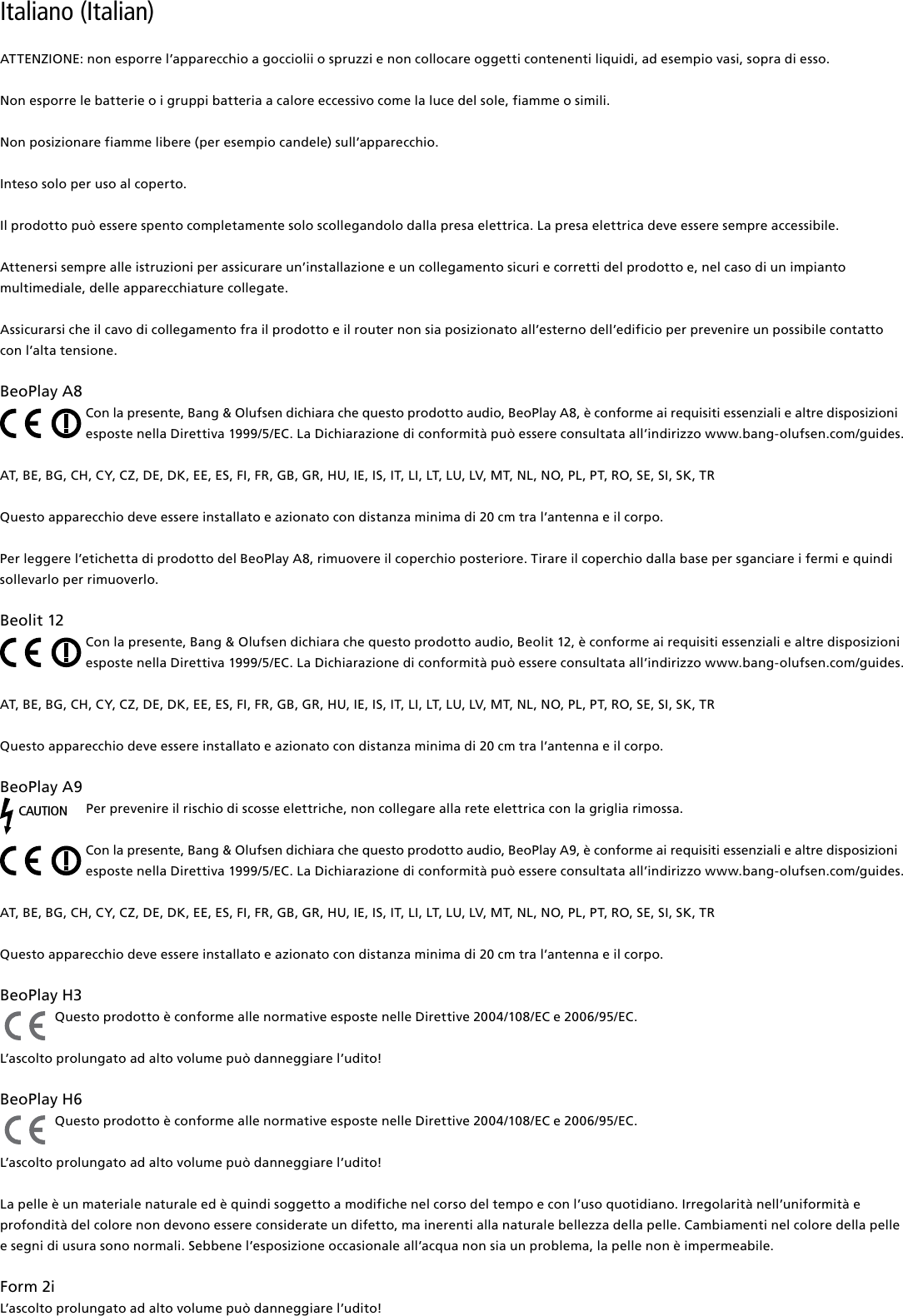 Italiano (Italian) ATTENZIONE: non esporre l’apparecchio a gocciolii o spruzzi e non collocare oggetti contenenti liquidi, ad esempio vasi, sopra di esso.Non esporre le batterie o i gruppi batteria a calore eccessivo come la luce del sole, fiamme o simili.Non posizionare fiamme libere (per esempio candele) sull’apparecchio.Inteso solo per uso al coperto.Il prodotto può essere spento completamente solo scollegandolo dalla presa elettrica. La presa elettrica deve essere sempre accessibile.  Attenersi sempre alle istruzioni per assicurare un’installazione e un collegamento sicuri e corretti del prodotto e, nel caso di un impianto multimediale, delle apparecchiature collegate.Assicurarsi che il cavo di collegamento fra il prodotto e il router non sia posizionato all’esterno dell’edificio per prevenire un possibile contatto con l’alta tensione.BeoPlayA8Con la presente, Bang &amp; Olufsen dichiara che questo prodotto audio, BeoPlay A8, è conforme ai requisiti essenziali e altre disposizioni esposte nella Direttiva 1999/5/EC. La Dichiarazione di conformità può essere consultata all’indirizzo www.bang-olufsen.com/guides. AT, BE, BG, CH, CY, CZ, DE, DK, EE, ES, FI, FR, GB, GR, HU, IE, IS, IT, LI, LT, LU, LV, MT, NL, NO, PL, PT, RO, SE, SI, SK, TRQuesto apparecchio deve essere installato e azionato con distanza minima di 20 cm tra l’antenna e il corpo.Per leggere l’etichetta di prodotto del BeoPlay A8, rimuovere il coperchio posteriore. Tirare il coperchio dalla base per sganciare i fermi e quindi sollevarlo per rimuoverlo.Beolit12Con la presente, Bang &amp; Olufsen dichiara che questo prodotto audio, Beolit 12, è conforme ai requisiti essenziali e altre disposizioni esposte nella Direttiva 1999/5/EC. La Dichiarazione di conformità può essere consultata all’indirizzo www.bang-olufsen.com/guides.  AT, BE, BG, CH, CY, CZ, DE, DK, EE, ES, FI, FR, GB, GR, HU, IE, IS, IT, LI, LT, LU, LV, MT, NL, NO, PL, PT, RO, SE, SI, SK, TRQuesto apparecchio deve essere installato e azionato con distanza minima di 20 cm tra l’antenna e il corpo.BeoPlayA9CAUTIONPer prevenire il rischio di scosse elettriche, non collegare alla rete elettrica con la griglia rimossa.Con la presente, Bang &amp; Olufsen dichiara che questo prodotto audio, BeoPlay A9, è conforme ai requisiti essenziali e altre disposizioni esposte nella Direttiva 1999/5/EC. La Dichiarazione di conformità può essere consultata all’indirizzo www.bang-olufsen.com/guides.  AT, BE, BG, CH, CY, CZ, DE, DK, EE, ES, FI, FR, GB, GR, HU, IE, IS, IT, LI, LT, LU, LV, MT, NL, NO, PL, PT, RO, SE, SI, SK, TR Questo apparecchio deve essere installato e azionato con distanza minima di 20 cm tra l’antenna e il corpo.BeoPlayH3 Questo prodotto è conforme alle normative esposte nelle Direttive 2004/108/EC e 2006/95/EC.L’ascolto prolungato ad alto volume può danneggiare l’udito! BeoPlayH6 Questo prodotto è conforme alle normative esposte nelle Direttive 2004/108/EC e 2006/95/EC.L’ascolto prolungato ad alto volume può danneggiare l’udito! La pelle è un materiale naturale ed è quindi soggetto a modifiche nel corso del tempo e con l’uso quotidiano. Irregolarità nell’uniformità e profondità del colore non devono essere considerate un difetto, ma inerenti alla naturale bellezza della pelle. Cambiamenti nel colore della pelle e segni di usura sono normali. Sebbene l’esposizione occasionale all’acqua non sia un problema, la pelle non è impermeabile. Form2i L’ascolto prolungato ad alto volume può danneggiare l’udito!