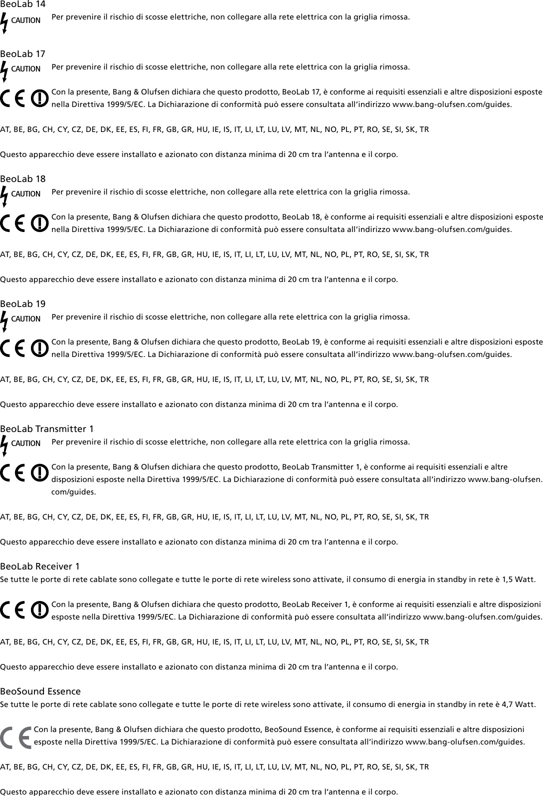 BeoLab14CAUTIONPer prevenire il rischio di scosse elettriche, non collegare alla rete elettrica con la griglia rimossa. BeoLab17CAUTIONPer prevenire il rischio di scosse elettriche, non collegare alla rete elettrica con la griglia rimossa.Con la presente, Bang &amp; Olufsen dichiara che questo prodotto, BeoLab17, è conforme ai requisiti essenziali e altre disposizioni esposte nella Direttiva 1999/5/EC. La Dichiarazione di conformità può essere consultata all’indirizzo www.bang-olufsen.com/guides.  AT, BE, BG, CH, CY, CZ, DE, DK, EE, ES, FI, FR, GB, GR, HU, IE, IS, IT, LI, LT, LU, LV, MT, NL, NO, PL, PT, RO, SE, SI, SK, TRQuesto apparecchio deve essere installato e azionato con distanza minima di 20 cm tra l’antenna e il corpo.BeoLab18CAUTIONPer prevenire il rischio di scosse elettriche, non collegare alla rete elettrica con la griglia rimossa.Con la presente, Bang &amp; Olufsen dichiara che questo prodotto, BeoLab18, è conforme ai requisiti essenziali e altre disposizioni esposte nella Direttiva 1999/5/EC. La Dichiarazione di conformità può essere consultata all’indirizzo www.bang-olufsen.com/guides.  AT, BE, BG, CH, CY, CZ, DE, DK, EE, ES, FI, FR, GB, GR, HU, IE, IS, IT, LI, LT, LU, LV, MT, NL, NO, PL, PT, RO, SE, SI, SK, TRQuesto apparecchio deve essere installato e azionato con distanza minima di 20 cm tra l’antenna e il corpo.BeoLab19CAUTIONPer prevenire il rischio di scosse elettriche, non collegare alla rete elettrica con la griglia rimossa.Con la presente, Bang &amp; Olufsen dichiara che questo prodotto, BeoLab19, è conforme ai requisiti essenziali e altre disposizioni esposte nella Direttiva 1999/5/EC. La Dichiarazione di conformità può essere consultata all’indirizzo www.bang-olufsen.com/guides.  AT, BE, BG, CH, CY, CZ, DE, DK, EE, ES, FI, FR, GB, GR, HU, IE, IS, IT, LI, LT, LU, LV, MT, NL, NO, PL, PT, RO, SE, SI, SK, TRQuesto apparecchio deve essere installato e azionato con distanza minima di 20 cm tra l’antenna e il corpo.BeoLabTransmitter1 CAUTIONPer prevenire il rischio di scosse elettriche, non collegare alla rete elettrica con la griglia rimossa.Con la presente, Bang &amp; Olufsen dichiara che questo prodotto, BeoLabTransmitter1, è conforme ai requisiti essenziali e altre disposizioni esposte nella Direttiva 1999/5/EC. La Dichiarazione di conformità può essere consultata all’indirizzo www.bang-olufsen.com/guides.  AT, BE, BG, CH, CY, CZ, DE, DK, EE, ES, FI, FR, GB, GR, HU, IE, IS, IT, LI, LT, LU, LV, MT, NL, NO, PL, PT, RO, SE, SI, SK, TRQuesto apparecchio deve essere installato e azionato con distanza minima di 20 cm tra l’antenna e il corpo. BeoLabReceiver1Se tutte le porte di rete cablate sono collegate e tutte le porte di rete wireless sono attivate, il consumo di energia in standby in rete è 1,5 Watt. Con la presente, Bang &amp; Olufsen dichiara che questo prodotto, BeoLabReceiver1, è conforme ai requisiti essenziali e altre disposizioni esposte nella Direttiva 1999/5/EC. La Dichiarazione di conformità può essere consultata all’indirizzo www.bang-olufsen.com/guides. AT, BE, BG, CH, CY, CZ, DE, DK, EE, ES, FI, FR, GB, GR, HU, IE, IS, IT, LI, LT, LU, LV, MT, NL, NO, PL, PT, RO, SE, SI, SK, TR Questo apparecchio deve essere installato e azionato con distanza minima di 20 cm tra l’antenna e il corpo.BeoSound Essence Se tutte le porte di rete cablate sono collegate e tutte le porte di rete wireless sono attivate, il consumo di energia in standby in rete è 4,7 Watt.Con la presente, Bang &amp; Olufsen dichiara che questo prodotto, BeoSound Essence, è conforme ai requisiti essenziali e altre disposizioni esposte nella Direttiva 1999/5/EC. La Dichiarazione di conformità può essere consultata all’indirizzo www.bang-olufsen.com/guides.  AT, BE, BG, CH, CY, CZ, DE, DK, EE, ES, FI, FR, GB, GR, HU, IE, IS, IT, LI, LT, LU, LV, MT, NL, NO, PL, PT, RO, SE, SI, SK, TRQuesto apparecchio deve essere installato e azionato con distanza minima di 20 cm tra l’antenna e il corpo.