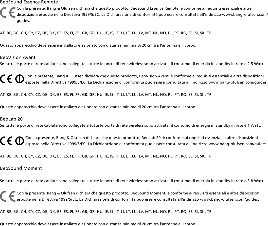 BeoSound Essence Remote Con la presente, Bang &amp; Olufsen dichiara che questo prodotto, BeoSound Essence Remote, è conforme ai requisiti essenziali e altre disposizioni esposte nella Direttiva 1999/5/EC. La Dichiarazione di conformità può essere consultata all’indirizzo www.bang-olufsen.com/guides.  AT, BE, BG, CH, CY, CZ, DE, DK, EE, ES, FI, FR, GB, GR, HU, IE, IS, IT, LI, LT, LU, LV, MT, NL, NO, PL, PT, RO, SE, SI, SK, TRQuesto apparecchio deve essere installato e azionato con distanza minima di 20 cm tra l’antenna e il corpo.BeoVision Avant Se tutte le porte di rete cablate sono collegate e tutte le porte di rete wireless sono attivate, il consumo di energia in standby in rete è 2,5 Watt.Con la presente, Bang &amp; Olufsen dichiara che questo prodotto, BeoVision Avant, è conforme ai requisiti essenziali e altre disposizioni esposte nella Direttiva 1999/5/EC. La Dichiarazione di conformità può essere consultata all’indirizzo www.bang-olufsen.com/guides.  AT, BE, BG, CH, CY, CZ, DE, DK, EE, ES, FI, FR, GB, GR, HU, IE, IS, IT, LI, LT, LU, LV, MT, NL, NO, PL, PT, RO, SE, SI, SK, TRQuesto apparecchio deve essere installato e azionato con distanza minima di 20 cm tra l’antenna e il corpo.BeoLab20 Se tutte le porte di rete cablate sono collegate e tutte le porte di rete wireless sono attivate, il consumo di energia in standby in rete è 1 Watt.Con la presente, Bang &amp; Olufsen dichiara che questo prodotto, BeoLab20, è conforme ai requisiti essenziali e altre disposizioni esposte nella Direttiva 1999/5/EC. La Dichiarazione di conformità può essere consultata all’indirizzo www.bang-olufsen.com/guides.  AT, BE, BG, CH, CY, CZ, DE, DK, EE, ES, FI, FR, GB, GR, HU, IE, IS, IT, LI, LT, LU, LV, MT, NL, NO, PL, PT, RO, SE, SI, SK, TR BeoSoundMoment Se tutte le porte di rete cablate sono collegate e tutte le porte di rete wireless sono attivate, il consumo di energia in standby in rete è 3,8 Watt.Con la presente, Bang &amp; Olufsen dichiara che questo prodotto, BeoSoundMoment, è conforme ai requisiti essenziali e altre disposizioni esposte nella Direttiva 1999/5/EC. La Dichiarazione di conformità può essere consultata all’indirizzo www.bang-olufsen.com/guides.  AT, BE, BG, CH, CY, CZ, DE, DK, EE, ES, FI, FR, GB, GR, HU, IE, IS, IT, LI, LT, LU, LV, MT, NL, NO, PL, PT, RO, SE, SI, SK, TRQuesto apparecchio deve essere installato e azionato con distanza minima di 20 cm tra l’antenna e il corpo.