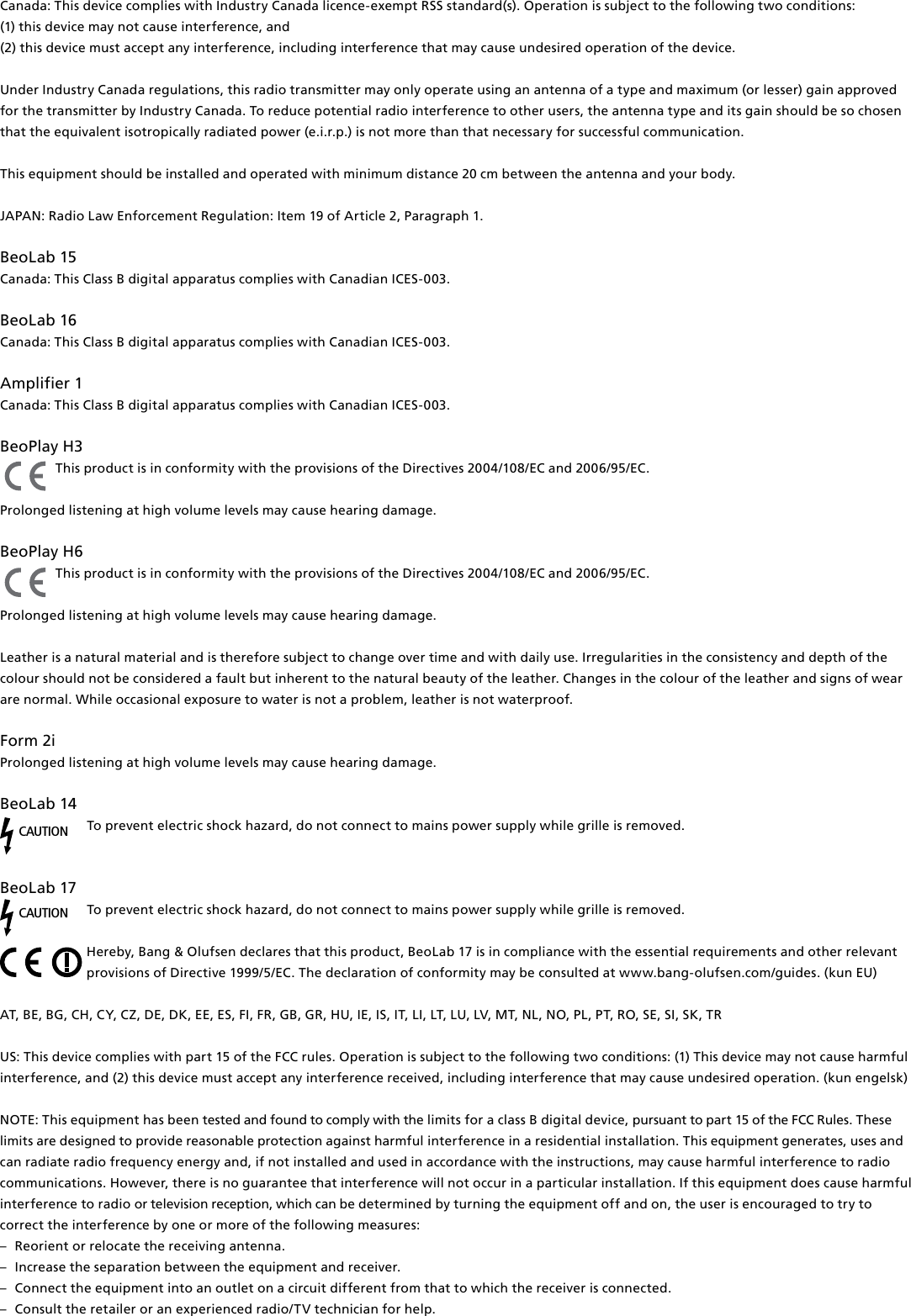 Canada: This device complies with Industry Canada licence-exempt RSS standard(s). Operation is subject to the following two conditions: (1) this device may not cause interference, and(2) this device must accept any interference, including interference that may cause undesired operation of the device.Under Industry Canada regulations, this radio transmitter may only operate using an antenna of a type and maximum (or lesser) gain approved for the transmitter by Industry Canada. To reduce potential radio interference to other users, the antenna type and its gain should be so chosen that the equivalent isotropically radiated power (e.i.r.p.) is not more than that necessary for successful communication.This equipment should be installed and operated with minimum distance 20 cm between the antenna and your body.  JAPAN: Radio Law Enforcement Regulation: Item 19 of Article 2, Paragraph 1. BeoLab15 Canada: This Class B digital apparatus complies with Canadian ICES-003.BeoLab16 Canada: This Class B digital apparatus complies with Canadian ICES-003. Amplifier1 Canada: This Class B digital apparatus complies with Canadian ICES-003. BeoPlayH3 This product is in conformity with the provisions of the Directives 2004/108/EC and 2006/95/EC.Prolonged listening at high volume levels may cause hearing damage. BeoPlayH6 This product is in conformity with the provisions of the Directives 2004/108/EC and 2006/95/EC. Prolonged listening at high volume levels may cause hearing damage. Leather is a natural material and is therefore subject to change over time and with daily use. Irregularities in the consistency and depth of the colour should not be considered a fault but inherent to the natural beauty of the leather. Changes in the colour of the leather and signs of wear are normal. While occasional exposure to water is not a problem, leather is not waterproof.Form2i Prolonged listening at high volume levels may cause hearing damage. BeoLab14 CAUTIONTo prevent electric shock hazard, do not connect to mains power supply while grille is removed.  BeoLab17 CAUTIONTo prevent electric shock hazard, do not connect to mains power supply while grille is removed. Hereby, Bang&amp; Olufsen declares that this product, BeoLab17 is in compliance with the essential requirements and other relevant provisions of Directive 1999/5/EC. The declaration of conformity may be consulted at www.bang-olufsen.com/guides. (kun EU)AT, BE, BG, CH, CY, CZ, DE, DK, EE, ES, FI, FR, GB, GR, HU, IE, IS, IT, LI, LT, LU, LV, MT, NL, NO, PL, PT, RO, SE, SI, SK, TR US: This device complies with part 15 of the FCC rules. Operation is subject to the following two conditions: (1) This device may not cause harmful interference, and (2) this device must accept any interference received, including interference that may cause undesired operation. (kun engelsk)NOTE: This equipment has been tested and found to comply with the limits for a class B digital device, pursuant to part 15 of the FCC Rules. These limits are designed to provide reasonable protection against harm ful interference in a residential  installation. This equipment generates, uses and can radiate radio frequency energy and, if not installed and used in  accordance with the instructions, may cause harmful interference to radio communications. However, there is no guarantee that interference will not occur in a particular installation. If this equipment does cause harmful interference to radio or television reception, which can be determined by turning the equip ment off and on, the user is  encouraged to try to correct the  interference by one or more of the following measures: –  Reorient or relocate the receiving antenna. –  Increase the separation between the equipment and receiver. –  Connect the equipment into an outlet on a circuit different from that to which the receiver is connected. –  Consult the retailer or an experienced radio/TV technician for help. 