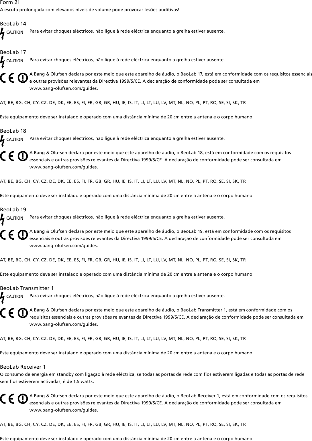 Form2i A escuta prolongada com elevados níveis de volume pode provocar lesões auditivas! BeoLab14CAUTIONPara evitar choques eléctricos, não ligue à rede eléctrica enquanto a grelha estiver ausente.BeoLab17CAUTIONPara evitar choques eléctricos, não ligue à rede eléctrica enquanto a grelha estiver ausente.A Bang &amp; Olufsen declara por este meio que este aparelho de áudio, o BeoLab 17, está em conformidade com os requisitos essenciais e outras provisões relevantes da Directiva 1999/5/CE. A declaração de conformidade pode ser consultada em  www.bang-olufsen.com/guides.  AT, BE, BG, CH, CY, CZ, DE, DK, EE, ES, FI, FR, GB, GR, HU, IE, IS, IT, LI, LT, LU, LV, MT, NL, NO, PL, PT, RO, SE, SI, SK, TR Este equipamento deve ser instalado e operado com uma distância mínima de 20 cm entre a antena e o corpo humano.BeoLab18CAUTIONPara evitar choques eléctricos, não ligue à rede eléctrica enquanto a grelha estiver ausente.A Bang &amp; Olufsen declara por este meio que este aparelho de áudio, o BeoLab 18, está em conformidade com os requisitos essenciais e outras provisões relevantes da Directiva 1999/5/CE. A declaração de conformidade pode ser consultada em  www.bang-olufsen.com/guides.  AT, BE, BG, CH, CY, CZ, DE, DK, EE, ES, FI, FR, GB, GR, HU, IE, IS, IT, LI, LT, LU, LV, MT, NL, NO, PL, PT, RO, SE, SI, SK, TR Este equipamento deve ser instalado e operado com uma distância mínima de 20 cm entre a antena e o corpo humano.BeoLab19CAUTIONPara evitar choques eléctricos, não ligue à rede eléctrica enquanto a grelha estiver ausente.A Bang &amp; Olufsen declara por este meio que este aparelho de áudio, o BeoLab 19, está em conformidade com os requisitos essenciais e outras provisões relevantes da Directiva 1999/5/CE. A declaração de conformidade pode ser consultada em  www.bang-olufsen.com/guides.  AT, BE, BG, CH, CY, CZ, DE, DK, EE, ES, FI, FR, GB, GR, HU, IE, IS, IT, LI, LT, LU, LV, MT, NL, NO, PL, PT, RO, SE, SI, SK, TR Este equipamento deve ser instalado e operado com uma distância mínima de 20 cm entre a antena e o corpo humano.BeoLabTransmitter1CAUTIONPara evitar choques eléctricos, não ligue à rede eléctrica enquanto a grelha estiver ausente.A Bang &amp; Olufsen declara por este meio que este aparelho de áudio, o BeoLab Transmitter 1, está em conformidade com os requisitos essenciais e outras provisões relevantes da Directiva 1999/5/CE. A declaração de conformidade pode ser consultada em  www.bang-olufsen.com/guides.  AT, BE, BG, CH, CY, CZ, DE, DK, EE, ES, FI, FR, GB, GR, HU, IE, IS, IT, LI, LT, LU, LV, MT, NL, NO, PL, PT, RO, SE, SI, SK, TREste equipamento deve ser instalado e operado com uma distância mínima de 20 cm entre a antena e o corpo humano.BeoLabReceiver1O consumo de energia em standby com ligação à rede eléctrica, se todas as portas de rede com fios estiverem ligadas e todas as portas de rede sem fios estiverem activadas, é de 1,5 watts. A Bang &amp; Olufsen declara por este meio que este aparelho de áudio, o BeoLab Receiver 1, está em conformidade com os requisitos essenciais e outras provisões relevantes da Directiva 1999/5/CE. A declaração de conformidade pode ser consultada em  www.bang-olufsen.com/guides.  AT, BE, BG, CH, CY, CZ, DE, DK, EE, ES, FI, FR, GB, GR, HU, IE, IS, IT, LI, LT, LU, LV, MT, NL, NO, PL, PT, RO, SE, SI, SK, TR Este equipamento deve ser instalado e operado com uma distância mínima de 20 cm entre a antena e o corpo humano.