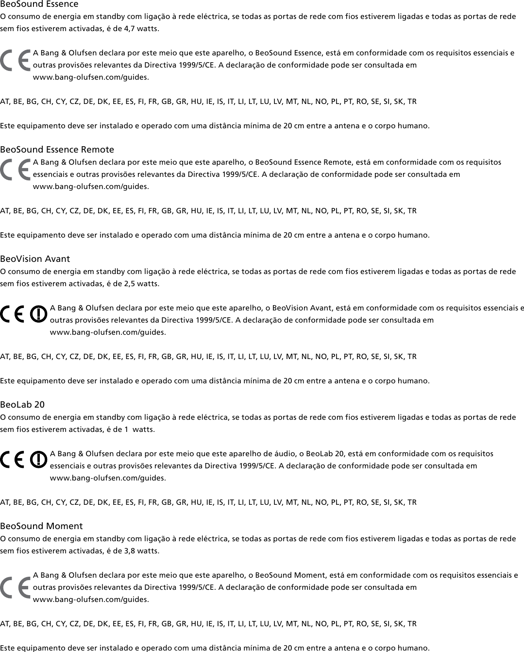 BeoSound Essence O consumo de energia em standby com ligação à rede eléctrica, se todas as portas de rede com fios estiverem ligadas e todas as portas de rede sem fios estiverem activadas, é de 4,7 watts. A Bang &amp; Olufsen declara por este meio que este aparelho, o BeoSound Essence, está em conformidade com os requisitos essenciais e outras provisões relevantes da Directiva 1999/5/CE. A declaração de conformidade pode ser consultada em  www.bang-olufsen.com/guides.  AT, BE, BG, CH, CY, CZ, DE, DK, EE, ES, FI, FR, GB, GR, HU, IE, IS, IT, LI, LT, LU, LV, MT, NL, NO, PL, PT, RO, SE, SI, SK, TR Este equipamento deve ser instalado e operado com uma distância mínima de 20 cm entre a antena e o corpo humano.BeoSound Essence Remote A Bang &amp; Olufsen declara por este meio que este aparelho, o BeoSound Essence Remote, está em conformidade com os requisitos essenciais e outras provisões relevantes da Directiva 1999/5/CE. A declaração de conformidade pode ser consultada em  www.bang-olufsen.com/guides.  AT, BE, BG, CH, CY, CZ, DE, DK, EE, ES, FI, FR, GB, GR, HU, IE, IS, IT, LI, LT, LU, LV, MT, NL, NO, PL, PT, RO, SE, SI, SK, TR Este equipamento deve ser instalado e operado com uma distância mínima de 20 cm entre a antena e o corpo humano.BeoVision Avant O consumo de energia em standby com ligação à rede eléctrica, se todas as portas de rede com fios estiverem ligadas e todas as portas de rede sem fios estiverem activadas, é de 2,5 watts. A Bang &amp; Olufsen declara por este meio que este aparelho, o BeoVision Avant, está em conformidade com os requisitos essenciais e outras provisões relevantes da Directiva 1999/5/CE. A declaração de conformidade pode ser consultada em  www.bang-olufsen.com/guides.  AT, BE, BG, CH, CY, CZ, DE, DK, EE, ES, FI, FR, GB, GR, HU, IE, IS, IT, LI, LT, LU, LV, MT, NL, NO, PL, PT, RO, SE, SI, SK, TR Este equipamento deve ser instalado e operado com uma distância mínima de 20 cm entre a antena e o corpo humano.BeoLab20 O consumo de energia em standby com ligação à rede eléctrica, se todas as portas de rede com fios estiverem ligadas e todas as portas de rede sem fios estiverem activadas, é de 1  watts. A Bang &amp; Olufsen declara por este meio que este aparelho de áudio, o BeoLab 20, está em conformidade com os requisitos essenciais e outras provisões relevantes da Directiva 1999/5/CE. A declaração de conformidade pode ser consultada em  www.bang-olufsen.com/guides.  AT, BE, BG, CH, CY, CZ, DE, DK, EE, ES, FI, FR, GB, GR, HU, IE, IS, IT, LI, LT, LU, LV, MT, NL, NO, PL, PT, RO, SE, SI, SK, TR BeoSoundMoment O consumo de energia em standby com ligação à rede eléctrica, se todas as portas de rede com fios estiverem ligadas e todas as portas de rede sem fios estiverem activadas, é de 3,8 watts. A Bang &amp; Olufsen declara por este meio que este aparelho, o BeoSoundMoment, está em conformidade com os requisitos essenciais e outras provisões relevantes da Directiva 1999/5/CE. A declaração de conformidade pode ser consultada em  www.bang-olufsen.com/guides.  AT, BE, BG, CH, CY, CZ, DE, DK, EE, ES, FI, FR, GB, GR, HU, IE, IS, IT, LI, LT, LU, LV, MT, NL, NO, PL, PT, RO, SE, SI, SK, TR Este equipamento deve ser instalado e operado com uma distância mínima de 20 cm entre a antena e o corpo humano.
