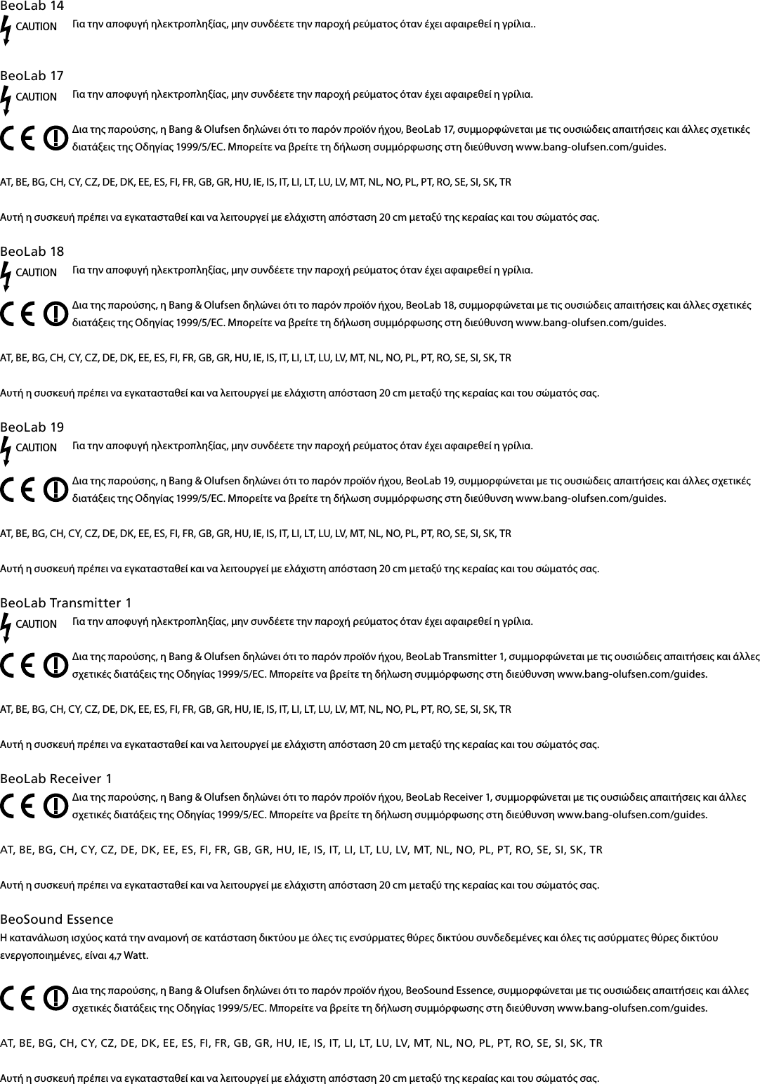 BeoLab14CAUTIONΓια την αποφυγή ηλεκτροπληξία, ην συνδέετε την παροχή ρεύατο όταν έχει αφαιρεθεί η γρίλια..  BeoLab17 CAUTIONΓια την αποφυγή ηλεκτροπληξία, ην συνδέετε την παροχή ρεύατο όταν έχει αφαιρεθεί η γρίλια.ια τη παρούση, η Bang &amp; Olufsen δηλώνει ότι το παρόν προϊόν ήχου, BeoLab 17, συορφώνεται ε τι ουσιώδει απαιτήσει και άλλε σχετικέ διατάξει τη Οδηγία 1999/5/EC. Μπορείτε να βρείτε τη δήλωση συόρφωση στη διεύθυνση www.bang-olufsen.com/guides. AT, BE, BG, CH, CY, CZ, DE, DK, EE, ES, FI, FR, GB, GR, HU, IE, IS, IT, LI, LT, LU, LV, MT, NL, NO, PL, PT, RO, SE, SI, SK, TR Αυτή η συσκευή πρέπει να εγκατασταθεί και να λειτουργεί ε ελάχιστη απόσταση 20 cm εταξύ τη κεραία και του σώατό σα.BeoLab18 CAUTIONΓια την αποφυγή ηλεκτροπληξία, ην συνδέετε την παροχή ρεύατο όταν έχει αφαιρεθεί η γρίλια.ια τη παρούση, η Bang &amp; Olufsen δηλώνει ότι το παρόν προϊόν ήχου, BeoLab 18, συορφώνεται ε τι ουσιώδει απαιτήσει και άλλε σχετικέ διατάξει τη Οδηγία 1999/5/EC. Μπορείτε να βρείτε τη δήλωση συόρφωση στη διεύθυνση www.bang-olufsen.com/guides. AT, BE, BG, CH, CY, CZ, DE, DK, EE, ES, FI, FR, GB, GR, HU, IE, IS, IT, LI, LT, LU, LV, MT, NL, NO, PL, PT, RO, SE, SI, SK, TR Αυτή η συσκευή πρέπει να εγκατασταθεί και να λειτουργεί ε ελάχιστη απόσταση 20 cm εταξύ τη κεραία και του σώατό σα.BeoLab19 CAUTIONΓια την αποφυγή ηλεκτροπληξία, ην συνδέετε την παροχή ρεύατο όταν έχει αφαιρεθεί η γρίλια.ια τη παρούση, η Bang &amp; Olufsen δηλώνει ότι το παρόν προϊόν ήχου, BeoLab 19, συορφώνεται ε τι ουσιώδει απαιτήσει και άλλε σχετικέ διατάξει τη Οδηγία 1999/5/EC. Μπορείτε να βρείτε τη δήλωση συόρφωση στη διεύθυνση www.bang-olufsen.com/guides. AT, BE, BG, CH, CY, CZ, DE, DK, EE, ES, FI, FR, GB, GR, HU, IE, IS, IT, LI, LT, LU, LV, MT, NL, NO, PL, PT, RO, SE, SI, SK, TR Αυτή η συσκευή πρέπει να εγκατασταθεί και να λειτουργεί ε ελάχιστη απόσταση 20 cm εταξύ τη κεραία και του σώατό σα.BeoLabTransmitter1CAUTIONΓια την αποφυγή ηλεκτροπληξία, ην συνδέετε την παροχή ρεύατο όταν έχει αφαιρεθεί η γρίλια.ια τη παρούση, η Bang &amp; Olufsen δηλώνει ότι το παρόν προϊόν ήχου, BeoLab Transmitter 1, συορφώνεται ε τι ουσιώδει απαιτήσει και άλλε σχετικέ διατάξει τη Οδηγία 1999/5/EC. Μπορείτε να βρείτε τη δήλωση συόρφωση στη διεύθυνση www.bang-olufsen.com/guides. AT, BE, BG, CH, CY, CZ, DE, DK, EE, ES, FI, FR, GB, GR, HU, IE, IS, IT, LI, LT, LU, LV, MT, NL, NO, PL, PT, RO, SE, SI, SK, TR Αυτή η συσκευή πρέπει να εγκατασταθεί και να λειτουργεί ε ελάχιστη απόσταση 20 cm εταξύ τη κεραία και του σώατό σα. BeoLabReceiver1ια τη παρούση, η Bang &amp; Olufsen δηλώνει ότι το παρόν προϊόν ήχου, BeoLab Receiver 1, συορφώνεται ε τι ουσιώδει απαιτήσει και άλλε σχετικέ διατάξει τη Οδηγία 1999/5/EC. Μπορείτε να βρείτε τη δήλωση συόρφωση στη διεύθυνση www.bang-olufsen.com/guides. AT, BE, BG, CH, CY, CZ, DE, DK, EE, ES, FI, FR, GB, GR, HU, IE, IS, IT, LI, LT, LU, LV, MT, NL, NO, PL, PT, RO, SE, SI, SK, TR Αυτή η συσκευή πρέπει να εγκατασταθεί και να λειτουργεί ε ελάχιστη απόσταση 20 cm εταξύ τη κεραία και του σώατό σα. BeoSound EssenceΗ κατανάλωση ισχύο κατά την αναονή σε κατάσταση δικτύου ε όλε τι ενσύρατε θύρε δικτύου συνδεδεένε και όλε τι ασύρατε θύρε δικτύου ενεργοποιηένε, είναι , Watt.ια τη παρούση, η Bang &amp; Olufsen δηλώνει ότι το παρόν προϊόν ήχου, BeoSound Essence, συορφώνεται ε τι ουσιώδει απαιτήσει και άλλε σχετικέ διατάξει τη Οδηγία 1999/5/EC. Μπορείτε να βρείτε τη δήλωση συόρφωση στη διεύθυνση www.bang-olufsen.com/guides. AT, BE, BG, CH, CY, CZ, DE, DK, EE, ES, FI, FR, GB, GR, HU, IE, IS, IT, LI, LT, LU, LV, MT, NL, NO, PL, PT, RO, SE, SI, SK, TR Αυτή η συσκευή πρέπει να εγκατασταθεί και να λειτουργεί ε ελάχιστη απόσταση 20 cm εταξύ τη κεραία και του σώατό σα. 