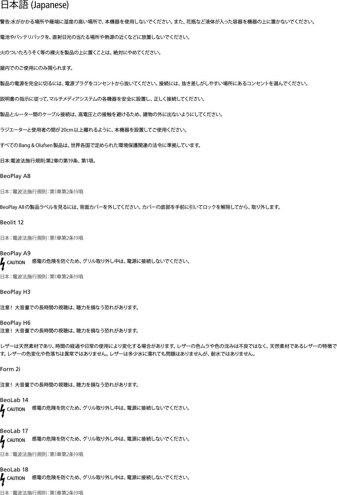 日本語 (Japanese) 警告:水がかかる場所や極端に湿度の高い場所で、本機器を使用しないでください。また、花瓶など液体が入った容器を機器の上に置かないでください。電池やバッテリパックを、直射日光の当たる場所や熱源の近くなどに放置しないでください。火のついたろうそく等の裸火を製品の上に置くことは、絶対にやめてください。屋内でのご使用にのみ限られます。製品の電源を完全に切るには、電源プラグをコンセントから抜いてください。接続には、抜き差しがしやすい場所にあるコンセントを選んでください。 説明書の指示に従って、マルチメディアシステムの各機器を安全に設置し、正しく接続してください。製品とルーター間のケーブル接続は、高電圧との接触を避けるため、建物の外に出ないようにしてください。ラジエーターと使 用者の間が 20 cm 以上離 れるように、本 機 器を設 置してご 使 用ください。すべての Bang &amp; Olufsen 製品は、世界各国で定められた環境保護関連の法令に準拠しています。日本:電波法施行規則:第2章の第19条、第1項。BeoPlayA8日本：電波法施行規則：第1章第2条19項.BeoPlay A8 の製品ラベルを見るには、背面カバーを外してください。カバーの底部を手前に引いてロックを解除してから、取り外します。Beolit12日本：電波法施行規則：第1章第2条19項. BeoPlayA9CAUTION感電の危険を防ぐため、グリル取り外し中は、電源に接続しないでください。日本：電波法施行規則：第1章第2条19項.BeoPlayH3 注意！ 大音量での長時間の視聴は、聴力を損なう恐れがあります。BeoPlayH6 注意！ 大音量での長時間の視聴は、聴力を損なう恐れがあります。レザーは天然素材であり、時間の経過や日常の使用により変化する場合があります。レザーの色ムラや色の沈みは不良ではなく、天然素材であるレザーの特徴です。レザーの色変化や色落ちは異常ではありません。レザーは多少水に濡れても問題はありませんが、耐水ではありません。Form2i 注意！ 大音量での長時間の視聴は、聴力を損なう恐れがあります。BeoLab14CAUTION感電の危険を防ぐため、グリル取り外し中は、電源に接続しないでください。 BeoLab17 CAUTION感電の危険を防ぐため、グリル取り外し中は、電源に接続しないでください。日本：電波法施行規則：第1章第2条19項.BeoLab18 CAUTION感電の危険を防ぐため、グリル取り外し中は、電源に接続しないでください。日本：電波法施行規則：第1章第2条19項.