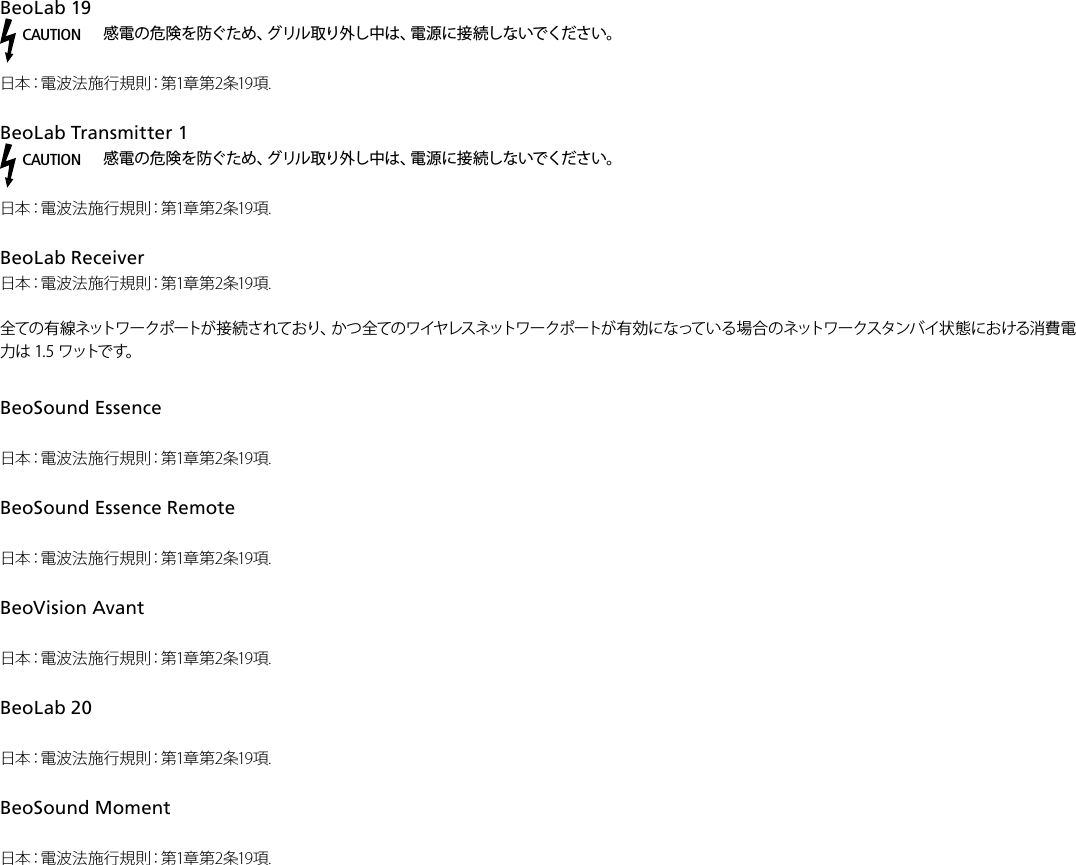 BeoLab19 CAUTION感電の危険を防ぐため、グリル取り外し中は、電源に接続しないでください。日本：電波法施行規則：第1章第2条19項.BeoLabTransmitter1 CAUTION感電の危険を防ぐため、グリル取り外し中は、電源に接続しないでください。日本：電波法施行規則：第1章第2条19項. BeoLabReceiver 日本：電波法施行規則：第1章第2条19項. 全 ての 有 線 ネット ワ ー ク ポ ート が 接 続 さ れ て お り 、か つ 全 ての ワ イヤ レス ネットワ ー ク ポ ート が 有 効 に な って い る 場 合 の ネット ワ ー クスタ ンバ イ 状 態 に お け る消 費 電力は 1.5 ワットです。BeoSound Essence 日本：電波法施行規則：第1章第2条19項.BeoSound Essence Remote日本：電波法施行規則：第1章第2条19項.BeoVision Avant 日本：電波法施行規則：第1章第2条19項.BeoLab20 日本：電波法施行規則：第1章第2条19項. BeoSoundMoment 日本：電波法施行規則：第1章第2条19項.