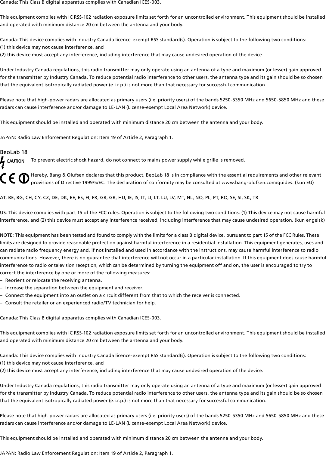 Canada: This Class B digital apparatus complies with Canadian ICES-003. This equipment complies with IC RSS-102 radiation exposure limits set forth for an uncontrolled environment. This equipment should be installed and operated with minimum distance 20 cm between the antenna and your body. Canada: This device complies with Industry Canada licence-exempt RSS standard(s). Operation is subject to the following two conditions: (1) this device may not cause interference, and(2) this device must accept any interference, including interference that may cause undesired operation of the device.Under Industry Canada regulations, this radio transmitter may only operate using an antenna of a type and maximum (or lesser) gain approved for the transmitter by Industry Canada. To reduce potential radio interference to other users, the antenna type and its gain should be so chosen that the equivalent isotropically radiated power (e.i.r.p.) is not more than that necessary for successful communication.Please note that high-power radars are allocated as primary users (i.e. priority users) of the bands 5250-5350 MHz and 5650-5850 MHz and these radars can cause interference and/or damage to LE-LAN (License-exempt Local Area Network) device.This equipment should be installed and operated with minimum distance 20 cm between the antenna and your body.JAPAN: Radio Law Enforcement Regulation: Item 19 of Article 2, Paragraph 1.BeoLab18 CAUTIONTo prevent electric shock hazard, do not connect to mains power supply while grille is removed. Hereby, Bang&amp; Olufsen declares that this product, BeoLab18 is in compliance with the essential requirements and other relevant provisions of Directive 1999/5/EC. The declaration of conformity may be consulted at www.bang-olufsen.com/guides. (kun EU)AT, BE, BG, CH, CY, CZ, DE, DK, EE, ES, FI, FR, GB, GR, HU, IE, IS, IT, LI, LT, LU, LV, MT, NL, NO, PL, PT, RO, SE, SI, SK, TR US: This device complies with part 15 of the FCC rules. Operation is subject to the following two conditions: (1) This device may not cause harmful interference, and (2) this device must accept any interference received, including interference that may cause undesired operation. (kun engelsk)NOTE: This equipment has been tested and found to comply with the limits for a class B digital device, pursuant to part 15 of the FCC Rules. These limits are designed to provide reasonable protection against harm ful interference in a residential  installation. This equipment generates, uses and can radiate radio frequency energy and, if not installed and used in  accordance with the instructions, may cause harmful interference to radio communications. However, there is no guarantee that interference will not occur in a particular installation. If this equipment does cause harmful interference to radio or television reception, which can be determined by turning the equip ment off and on, the user is  encouraged to try to correct the  interference by one or more of the following measures: –  Reorient or relocate the receiving antenna. –  Increase the separation between the equipment and receiver. –  Connect the equipment into an outlet on a circuit different from that to which the receiver is connected. –  Consult the retailer or an experienced radio/TV technician for help. Canada: This Class B digital apparatus complies with Canadian ICES-003. This equipment complies with IC RSS-102 radiation exposure limits set forth for an uncontrolled environment. This equipment should be installed and operated with minimum distance 20 cm between the antenna and your body. Canada: This device complies with Industry Canada licence-exempt RSS standard(s). Operation is subject to the following two conditions: (1) this device may not cause interference, and(2) this device must accept any interference, including interference that may cause undesired operation of the device.Under Industry Canada regulations, this radio transmitter may only operate using an antenna of a type and maximum (or lesser) gain approved for the transmitter by Industry Canada. To reduce potential radio interference to other users, the antenna type and its gain should be so chosen that the equivalent isotropically radiated power (e.i.r.p.) is not more than that necessary for successful communication.Please note that high-power radars are allocated as primary users (i.e. priority users) of the bands 5250-5350 MHz and 5650-5850 MHz and these radars can cause interference and/or damage to LE-LAN (License-exempt Local Area Network) device.This equipment should be installed and operated with minimum distance 20 cm between the antenna and your body.JAPAN: Radio Law Enforcement Regulation: Item 19 of Article 2, Paragraph 1.