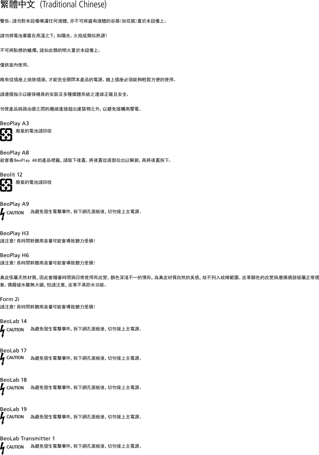 繁體中文 (Traditional Chinese) 警告：請勿對本設備噴灑任何液體，亦不可將盛有液體的容器(如花瓶)置於本設備上。請勿將電池暴露在高溫之下，如陽光、火焰或類似熱源！不可將點燃的蠟燭，諸如此類的明火置於本設備上。僅供室內使用。唯有從插座上拔除插頭，才能完全關閉本產品的電源。牆上插座必須能夠輕鬆方便的使用。 請遵循指示以確保機具的安裝及多種媒體系統之連線正確且安全。勿使產品與路由器之間的纜線連接超出建築物之外，以避免接觸高壓電。BeoPlayA3廢棄的電池請回收  BeoPlayA8欲查看 BeoPlay A8 的產品標籤，請取下後蓋。將後蓋從底部拉出以解鎖，再將後蓋拆下。Beolit12廢棄的電池請回收 BeoPlayA9CAUTION為避免發生電擊事件，拆下網孔面板後，切勿接上主電源。BeoPlayH3 請注意！長時間聆聽高音量可能會導致聽力受損！BeoPlayH6 請注意！長時間聆聽高音量可能會導致聽力受損！真皮係屬天然材質，因此會隨著時間與日常使用而改變。顏色深淺不一的情形，為真皮材質自然的美感，故不列入故障範圍。皮革顏色的改變與磨損痕跡皆屬正常現象。偶爾碰水雖無大礙，但請注意，皮革不具防水功能。 Form2i 請注意！長時間聆聽高音量可能會導致聽力受損！BeoLab14CAUTION為避免發生電擊事件，拆下網孔面板後，切勿接上主電源。BeoLab17CAUTION為避免發生電擊事件，拆下網孔面板後，切勿接上主電源。BeoLab18CAUTION為避免發生電擊事件，拆下網孔面板後，切勿接上主電源。BeoLab19CAUTION為避免發生電擊事件，拆下網孔面板後，切勿接上主電源。BeoLabTransmitter1 CAUTION為避免發生電擊事件，拆下網孔面板後，切勿接上主電源。