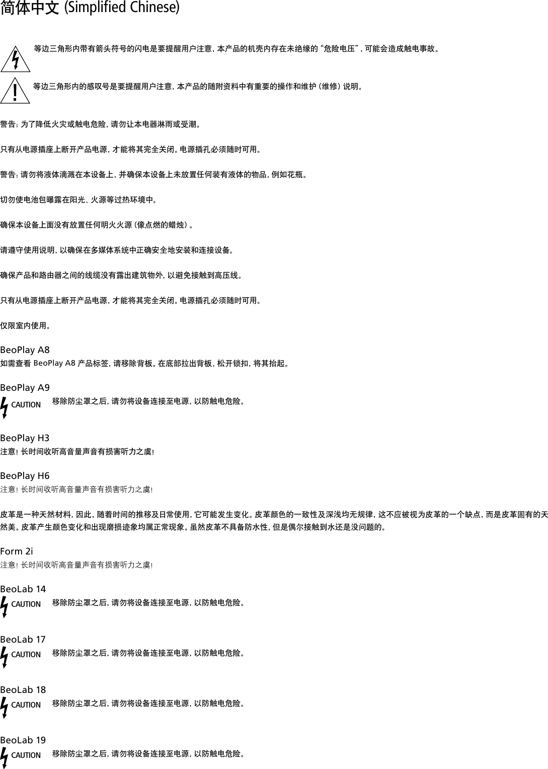 简体中文 (Simplified Chinese) 等边三角形内带有箭头符号的闪电是要提醒用户注意，本产品的机壳内存在未绝缘的“危险电压”，可能会造成触电事故。  等边三角形内的感叹号是要提醒用户注意，本产品的随附资料中有重要的操作和维护（维修）说明。 警告：为了降低火灾或触电危险，请勿让本电器淋雨或受潮。只有从电源插座上断开产品电源，才能将其完全关闭。电源插孔必须随时可用。警告：请勿将液体滴溅在本设备上，并确保本设备上未放置任何装有液体的物品，例如花瓶。切勿使电池包曝露在阳光、火源等过热环境中。确保本设备上面没有放置任何明火火源（像点燃的蜡烛）。请遵守使用说明，以确保在多媒体系统中正确安全地安装和连接设备。确保产品和路由器之间的线缆没有露出建筑物外，以避免接触到高压线。只有从电源插座上断开产品电源，才能将其完全关闭。电源插孔必须随时可用。仅限室内使用。BeoPlayA8如需查看 BeoPlay A8 产品标签，请移除背板。在底部拉出背板，松开锁扣，将其抬起。BeoPlayA9CAUTION移除防尘罩之后，请勿将设备连接至电源，以防触电危险。BeoPlayH3 注意！长时间收听高音量声音有损害听力之虞！ BeoPlayH6 注意！长时间收听高音量声音有损害听力之虞！皮革是一种天然材料，因此，随着时间的推移及日常使用，它可能发生变化。皮革颜色的一致性及深浅均无规律，这不应被视为皮革的一个缺点，而是皮革固有的天然美。皮革产生颜色变化和出现磨损迹象均属正常现象。虽然皮革不具备防水性，但是偶尔接触到水还是没问题的。Form2i 注意！长时间收听高音量声音有损害听力之虞！BeoLab14CAUTION移除防尘罩之后，请勿将设备连接至电源，以防触电危险。 BeoLab17 CAUTION移除防尘罩之后，请勿将设备连接至电源，以防触电危险。 BeoLab18 CAUTION移除防尘罩之后，请勿将设备连接至电源，以防触电危险。 BeoLab19 CAUTION移除防尘罩之后，请勿将设备连接至电源，以防触电危险。 