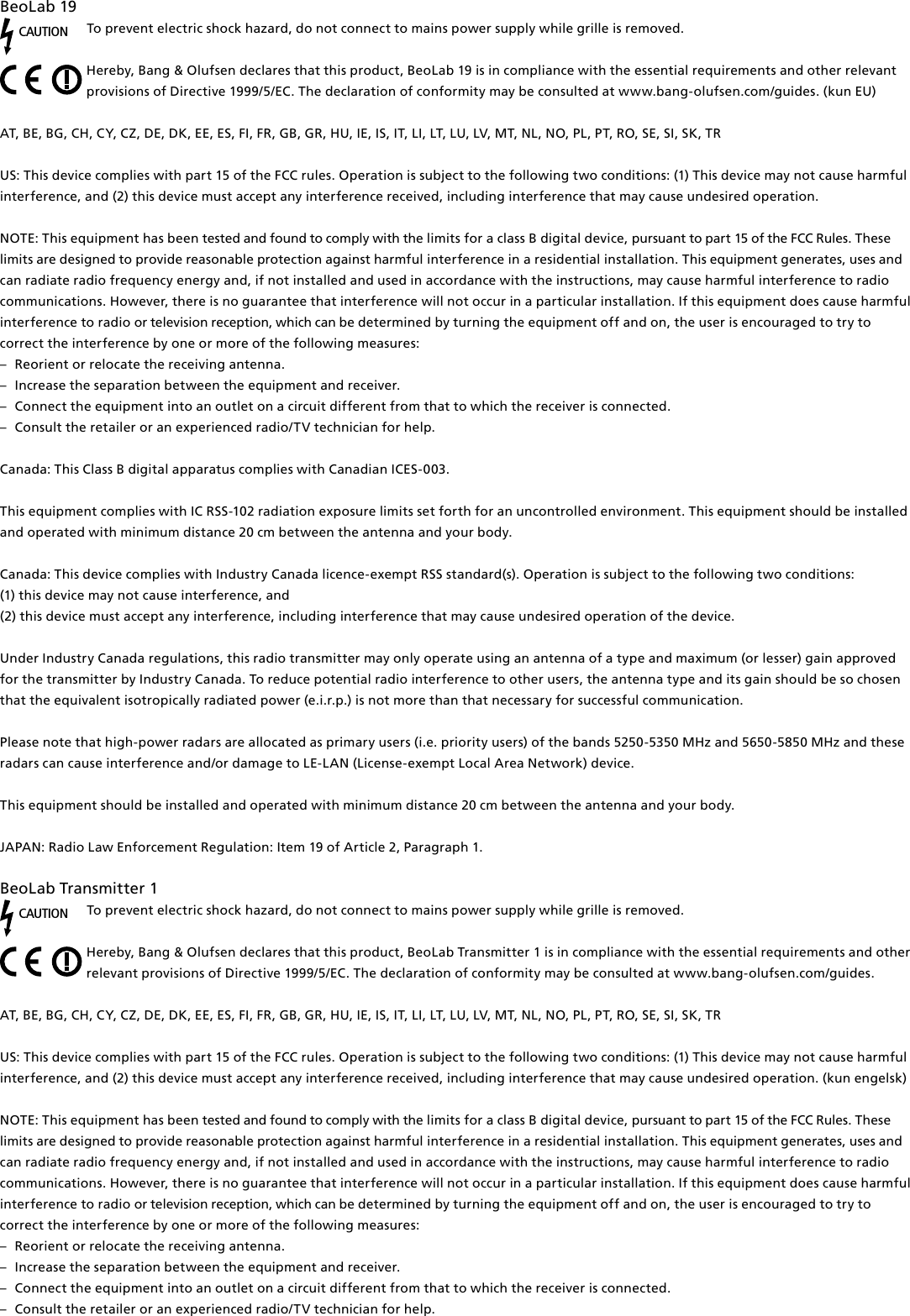 BeoLab19 CAUTIONTo prevent electric shock hazard, do not connect to mains power supply while grille is removed. Hereby, Bang&amp; Olufsen declares that this product, BeoLab19 is in compliance with the essential requirements and other relevant provisions of Directive 1999/5/EC. The declaration of conformity may be consulted at www.bang-olufsen.com/guides. (kun EU)AT, BE, BG, CH, CY, CZ, DE, DK, EE, ES, FI, FR, GB, GR, HU, IE, IS, IT, LI, LT, LU, LV, MT, NL, NO, PL, PT, RO, SE, SI, SK, TR US: This device complies with part 15 of the FCC rules. Operation is subject to the following two conditions: (1) This device may not cause harmful interference, and (2) this device must accept any interference received, including interference that may cause undesired operation. NOTE: This equipment has been tested and found to comply with the limits for a class B digital device, pursuant to part 15 of the FCC Rules. These limits are designed to provide reasonable protection against harm ful interference in a residential  installation. This equipment generates, uses and can radiate radio frequency energy and, if not installed and used in  accordance with the instructions, may cause harmful interference to radio communications. However, there is no guarantee that interference will not occur in a particular installation. If this equipment does cause harmful interference to radio or television reception, which can be determined by turning the equip ment off and on, the user is  encouraged to try to correct the  interference by one or more of the following measures: –  Reorient or relocate the receiving antenna. –  Increase the separation between the equipment and receiver. –  Connect the equipment into an outlet on a circuit different from that to which the receiver is connected. –  Consult the retailer or an experienced radio/TV technician for help. Canada: This Class B digital apparatus complies with Canadian ICES-003. This equipment complies with IC RSS-102 radiation exposure limits set forth for an uncontrolled environment. This equipment should be installed and operated with minimum distance 20 cm between the antenna and your body. Canada: This device complies with Industry Canada licence-exempt RSS standard(s). Operation is subject to the following two conditions: (1) this device may not cause interference, and(2) this device must accept any interference, including interference that may cause undesired operation of the device.Under Industry Canada regulations, this radio transmitter may only operate using an antenna of a type and maximum (or lesser) gain approved for the transmitter by Industry Canada. To reduce potential radio interference to other users, the antenna type and its gain should be so chosen that the equivalent isotropically radiated power (e.i.r.p.) is not more than that necessary for successful communication.Please note that high-power radars are allocated as primary users (i.e. priority users) of the bands 5250-5350 MHz and 5650-5850 MHz and these radars can cause interference and/or damage to LE-LAN (License-exempt Local Area Network) device.This equipment should be installed and operated with minimum distance 20 cm between the antenna and your body.JAPAN: Radio Law Enforcement Regulation: Item 19 of Article 2, Paragraph 1.BeoLabTransmitter1CAUTIONTo prevent electric shock hazard, do not connect to mains power supply while grille is removed. Hereby, Bang&amp; Olufsen declares that this product, BeoLabTransmitter 1 is in compliance with the essential requirements and other relevant provisions of Directive 1999/5/EC. The declaration of conformity may be consulted at www.bang-olufsen.com/guides. AT, BE, BG, CH, CY, CZ, DE, DK, EE, ES, FI, FR, GB, GR, HU, IE, IS, IT, LI, LT, LU, LV, MT, NL, NO, PL, PT, RO, SE, SI, SK, TR US: This device complies with part 15 of the FCC rules. Operation is subject to the following two conditions: (1) This device may not cause harmful interference, and (2) this device must accept any interference received, including interference that may cause undesired operation. (kun engelsk)NOTE: This equipment has been tested and found to comply with the limits for a class B digital device, pursuant to part 15 of the FCC Rules. These limits are designed to provide reasonable protection against harm ful interference in a residential  installation. This equipment generates, uses and can radiate radio frequency energy and, if not installed and used in  accordance with the instructions, may cause harmful interference to radio communications. However, there is no guarantee that interference will not occur in a particular installation. If this equipment does cause harmful interference to radio or television reception, which can be determined by turning the equip ment off and on, the user is  encouraged to try to correct the  interference by one or more of the following measures: –  Reorient or relocate the receiving antenna. –  Increase the separation between the equipment and receiver. –  Connect the equipment into an outlet on a circuit different from that to which the receiver is connected. –  Consult the retailer or an experienced radio/TV technician for help. 