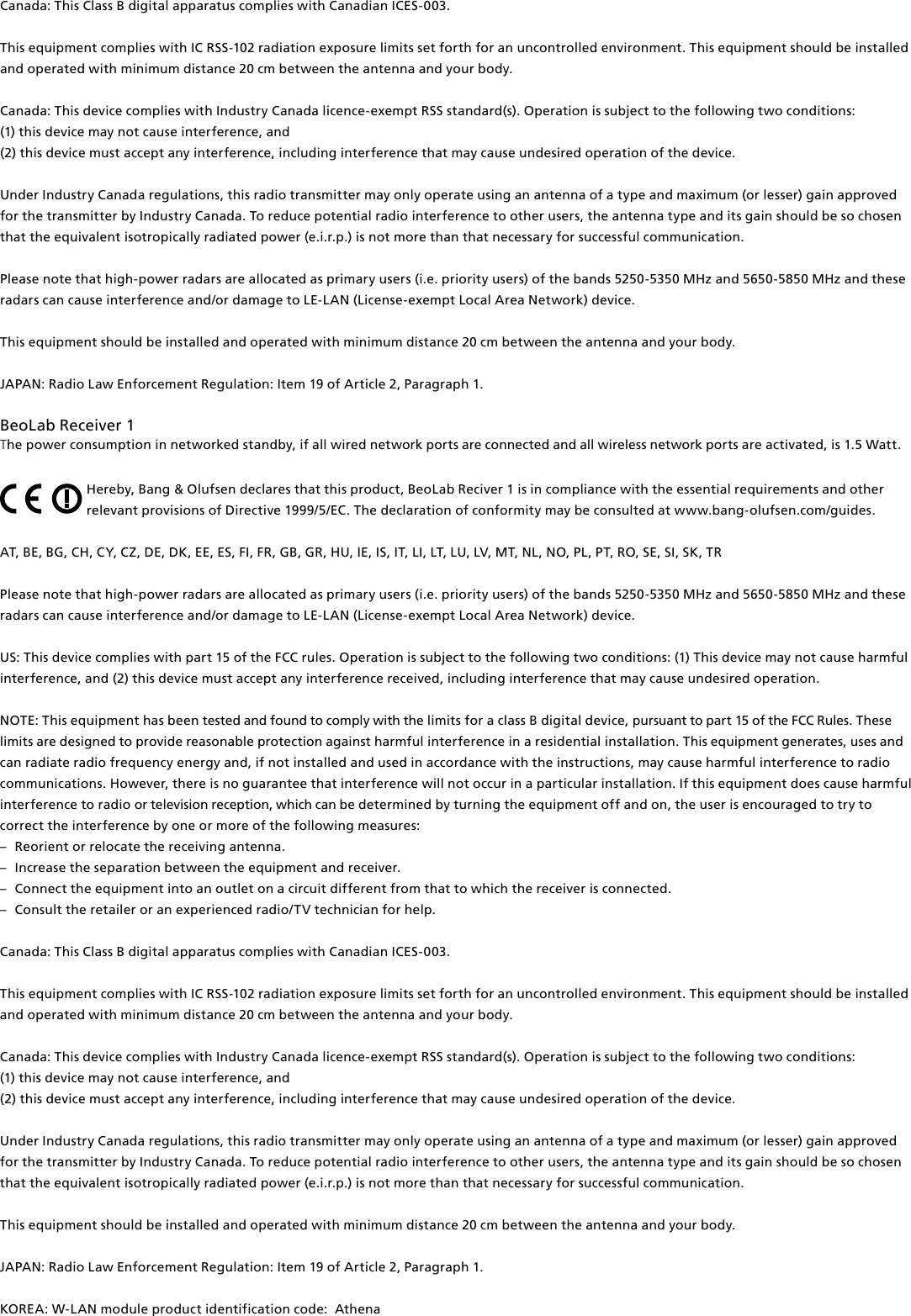 Canada: This Class B digital apparatus complies with Canadian ICES-003. This equipment complies with IC RSS-102 radiation exposure limits set forth for an uncontrolled environment. This equipment should be installed and operated with minimum distance 20 cm between the antenna and your body. Canada: This device complies with Industry Canada licence-exempt RSS standard(s). Operation is subject to the following two conditions: (1) this device may not cause interference, and(2) this device must accept any interference, including interference that may cause undesired operation of the device.Under Industry Canada regulations, this radio transmitter may only operate using an antenna of a type and maximum (or lesser) gain approved for the transmitter by Industry Canada. To reduce potential radio interference to other users, the antenna type and its gain should be so chosen that the equivalent isotropically radiated power (e.i.r.p.) is not more than that necessary for successful communication.Please note that high-power radars are allocated as primary users (i.e. priority users) of the bands 5250-5350 MHz and 5650-5850 MHz and these radars can cause interference and/or damage to LE-LAN (License-exempt Local Area Network) device.This equipment should be installed and operated with minimum distance 20 cm between the antenna and your body.JAPAN: Radio Law Enforcement Regulation: Item 19 of Article 2, Paragraph 1. BeoLabReceiver1The power consumption in networked standby, if all wired network ports are connected and all wireless network ports are activated, is 1.5 Watt. Hereby, Bang&amp; Olufsen declares that this product, BeoLabReciver1 is in compliance with the essential requirements and other relevant provisions of Directive 1999/5/EC. The declaration of conformity may be consulted at www.bang-olufsen.com/guides. AT, BE, BG, CH, CY, CZ, DE, DK, EE, ES, FI, FR, GB, GR, HU, IE, IS, IT, LI, LT, LU, LV, MT, NL, NO, PL, PT, RO, SE, SI, SK, TR Please note that high-power radars are allocated as primary users (i.e. priority users) of the bands 5250-5350 MHz and 5650-5850 MHz and these radars can cause interference and/or damage to LE-LAN (License-exempt Local Area Network) device. US: This device complies with part 15 of the FCC rules. Operation is subject to the following two conditions: (1) This device may not cause harmful interference, and (2) this device must accept any interference received, including interference that may cause undesired operation. NOTE: This equipment has been tested and found to comply with the limits for a class B digital device, pursuant to part 15 of the FCC Rules. These limits are designed to provide reasonable protection against harm ful interference in a residential  installation. This equipment generates, uses and can radiate radio frequency energy and, if not installed and used in  accordance with the instructions, may cause harmful interference to radio communications. However, there is no guarantee that interference will not occur in a particular installation. If this equipment does cause harmful interference to radio or television reception, which can be determined by turning the equip ment off and on, the user is  encouraged to try to correct the  interference by one or more of the following measures: –  Reorient or relocate the receiving antenna. –  Increase the separation between the equipment and receiver. –  Connect the equipment into an outlet on a circuit different from that to which the receiver is connected. –  Consult the retailer or an experienced radio/TV technician for help. Canada: This Class B digital apparatus complies with Canadian ICES-003. This equipment complies with IC RSS-102 radiation exposure limits set forth for an uncontrolled environment. This equipment should be installed and operated with minimum distance 20 cm between the antenna and your body. Canada: This device complies with Industry Canada licence-exempt RSS standard(s). Operation is subject to the following two conditions: (1) this device may not cause interference, and(2) this device must accept any interference, including interference that may cause undesired operation of the device.Under Industry Canada regulations, this radio transmitter may only operate using an antenna of a type and maximum (or lesser) gain approved for the transmitter by Industry Canada. To reduce potential radio interference to other users, the antenna type and its gain should be so chosen that the equivalent isotropically radiated power (e.i.r.p.) is not more than that necessary for successful communication. This equipment should be installed and operated with minimum distance 20 cm between the antenna and your body. JAPAN: Radio Law Enforcement Regulation: Item 19 of Article 2, Paragraph 1. KOREA: W-LAN module product identification code:  Athena 