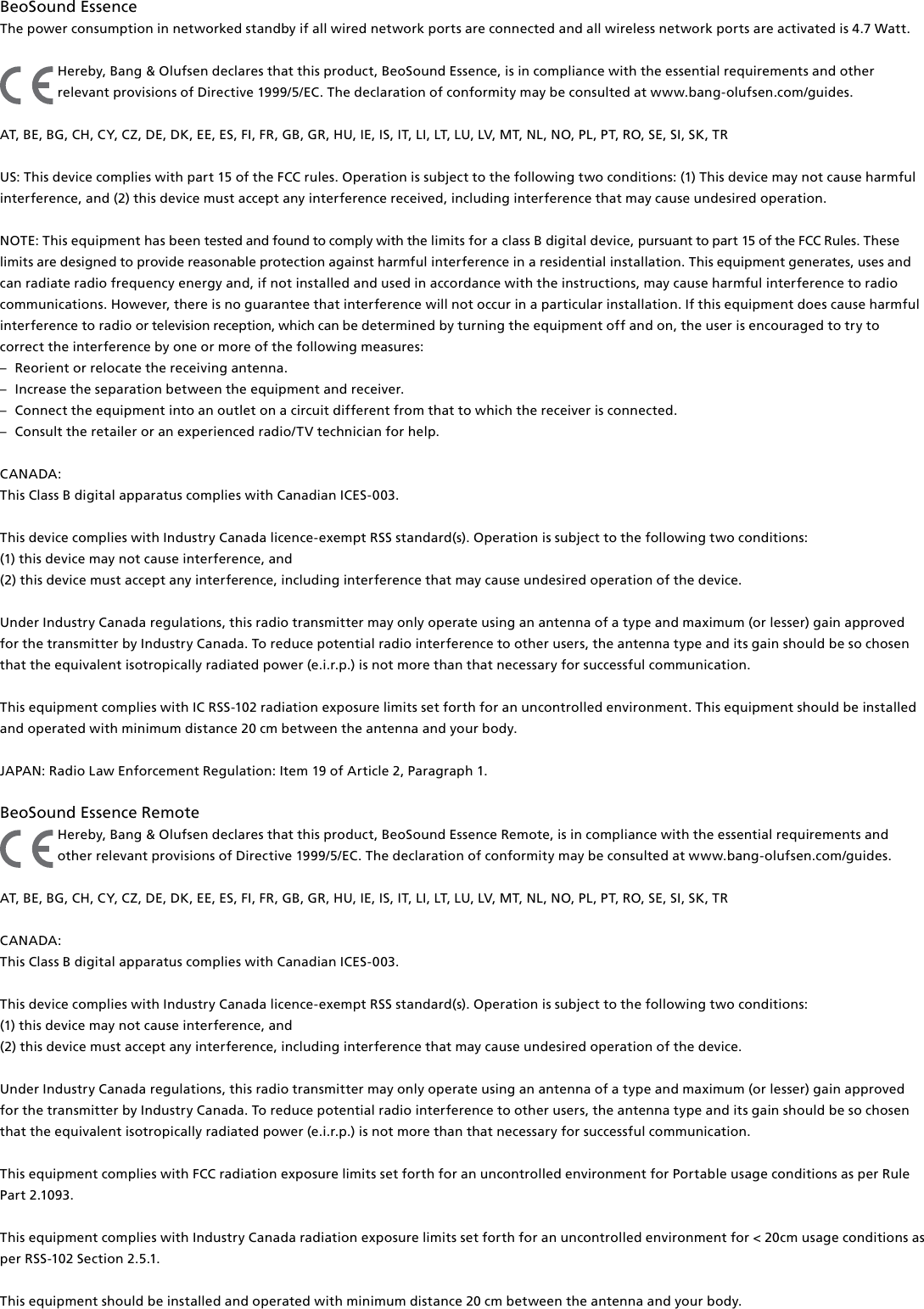 BeoSound Essence The power consumption in networked standby if all wired network ports are connected and all wireless network ports are activated is 4.7 Watt.Hereby, Bang&amp; Olufsen declares that this product, BeoSound Essence, is in compliance with the essential requirements and other relevant provisions of Directive 1999/5/EC. The declaration of conformity may be consulted at www.bang-olufsen.com/guides. AT, BE, BG, CH, CY, CZ, DE, DK, EE, ES, FI, FR, GB, GR, HU, IE, IS, IT, LI, LT, LU, LV, MT, NL, NO, PL, PT, RO, SE, SI, SK, TR US: This device complies with part 15 of the FCC rules. Operation is subject to the following two conditions: (1) This device may not cause harmful interference, and (2) this device must accept any interference received, including interference that may cause undesired operation.NOTE: This equipment has been tested and found to comply with the limits for a class B digital device, pursuant to part 15 of the FCC Rules. These limits are designed to provide reasonable protection against harm ful interference in a residential  installation. This equipment generates, uses and can radiate radio frequency energy and, if not installed and used in  accordance with the instructions, may cause harmful interference to radio communications. However, there is no guarantee that interference will not occur in a particular installation. If this equipment does cause harmful interference to radio or television reception, which can be determined by turning the equip ment off and on, the user is  encouraged to try to correct the  interference by one or more of the following measures: –  Reorient or relocate the receiving antenna. –  Increase the separation between the equipment and receiver. –  Connect the equipment into an outlet on a circuit different from that to which the receiver is connected. –  Consult the retailer or an experienced radio/TV technician for help. CANADA: This Class B digital apparatus complies with Canadian ICES-003. This device complies with Industry Canada licence-exempt RSS standard(s). Operation is subject to the following two conditions: (1) this device may not cause interference, and(2) this device must accept any interference, including interference that may cause undesired operation of the device.Under Industry Canada regulations, this radio transmitter may only operate using an antenna of a type and maximum (or lesser) gain approved for the transmitter by Industry Canada. To reduce potential radio interference to other users, the antenna type and its gain should be so chosen that the equivalent isotropically radiated power (e.i.r.p.) is not more than that necessary for successful communication.This equipment complies with IC RSS-102 radiation exposure limits set forth for an uncontrolled environment. This equipment should be installed and operated with minimum distance 20 cm between the antenna and your body. JAPAN: Radio Law Enforcement Regulation: Item 19 of Article 2, Paragraph 1. BeoSound Essence Remote Hereby, Bang&amp; Olufsen declares that this product, BeoSound Essence Remote, is in compliance with the essential requirements and other relevant provisions of Directive 1999/5/EC. The declaration of conformity may be consulted at www.bang-olufsen.com/guides.AT, BE, BG, CH, CY, CZ, DE, DK, EE, ES, FI, FR, GB, GR, HU, IE, IS, IT, LI, LT, LU, LV, MT, NL, NO, PL, PT, RO, SE, SI, SK, TRCANADA: This Class B digital apparatus complies with Canadian ICES-003. This device complies with Industry Canada licence-exempt RSS standard(s). Operation is subject to the following two conditions: (1) this device may not cause interference, and(2) this device must accept any interference, including interference that may cause undesired operation of the device.Under Industry Canada regulations, this radio transmitter may only operate using an antenna of a type and maximum (or lesser) gain approved for the transmitter by Industry Canada. To reduce potential radio interference to other users, the antenna type and its gain should be so chosen that the equivalent isotropically radiated power (e.i.r.p.) is not more than that necessary for successful communication.This equipment complies with FCC radiation exposure limits set forth for an uncontrolled environment for Portable usage conditions as per Rule Part 2.1093.This equipment complies with Industry Canada radiation exposure limits set forth for an uncontrolled environment for &lt; 20cm usage conditions as per RSS-102 Section 2.5.1.This equipment should be installed and operated with minimum distance 20 cm between the antenna and your body.