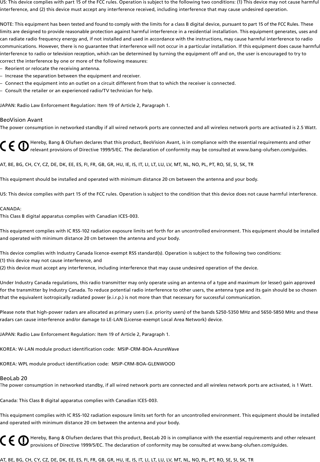 US: This device complies with part 15 of the FCC rules. Operation is subject to the following two conditions: (1) This device may not cause harmful interference, and (2) this device must accept any interference received, including interference that may cause undesired operation.NOTE: This equipment has been tested and found to comply with the limits for a class B digital device, pursuant to part 15 of the FCC Rules. These limits are designed to provide reasonable protection against harm ful interference in a residential  installation. This equipment generates, uses and can radiate radio frequency energy and, if not installed and used in  accordance with the instructions, may cause harmful interference to radio communications. However, there is no guarantee that interference will not occur in a particular installation. If this equipment does cause harmful interference to radio or television reception, which can be determined by turning the equip ment off and on, the user is  encouraged to try to correct the  interference by one or more of the following measures: –  Reorient or relocate the receiving antenna. –  Increase the separation between the equipment and receiver. –  Connect the equipment into an outlet on a circuit different from that to which the receiver is connected. –  Consult the retailer or an experienced radio/TV technician for help. JAPAN: Radio Law Enforcement Regulation: Item 19 of Article 2, Paragraph 1. BeoVision Avant The power consumption in networked standby if all wired network ports are connected and all wireless network ports are activated is 2.5 Watt.Hereby, Bang&amp; Olufsen declares that this product, BeoVision Avant, is in compliance with the essential requirements and other relevant provisions of Directive 1999/5/EC. The declaration of conformity may be consulted at www.bang-olufsen.com/guides. AT, BE, BG, CH, CY, CZ, DE, DK, EE, ES, FI, FR, GB, GR, HU, IE, IS, IT, LI, LT, LU, LV, MT, NL, NO, PL, PT, RO, SE, SI, SK, TR This equipment should be installed and operated with minimum distance 20 cm between the antenna and your body.US: This device complies with part 15 of the FCC rules. Operation is subject to the condition that this device does not cause harmful interference. CANADA: This Class B digital apparatus complies with Canadian ICES-003. This equipment complies with IC RSS-102 radiation exposure limits set forth for an uncontrolled environment. This equipment should be installed and operated with minimum distance 20 cm between the antenna and your body. This device complies with Industry Canada licence-exempt RSS standard(s). Operation is subject to the following two conditions: (1) this device may not cause interference, and(2) this device must accept any interference, including interference that may cause undesired operation of the device.Under Industry Canada regulations, this radio transmitter may only operate using an antenna of a type and maximum (or lesser) gain approved for the transmitter by Industry Canada. To reduce potential radio interference to other users, the antenna type and its gain should be so chosen that the equivalent isotropically radiated power (e.i.r.p.) is not more than that necessary for successful communication.Please note that high-power radars are allocated as primary users (i.e. priority users) of the bands 5250-5350 MHz and 5650-5850 MHz and these radars can cause interference and/or damage to LE-LAN (License-exempt Local Area Network) device.JAPAN: Radio Law Enforcement Regulation: Item 19 of Article 2, Paragraph 1.KOREA: W-LAN module product identification code:  MSIP-CRM-BOA-AzureWaveKOREA: WPL module product identification code:  MSIP-CRM-BOA-GLENWOODBeoLab20 The power consumption in networked standby, if all wired network ports are connected and all wireless network ports are activated, is 1 Watt.Canada: This Class B digital apparatus complies with Canadian ICES-003. This equipment complies with IC RSS-102 radiation exposure limits set forth for an uncontrolled environment. This equipment should be installed and operated with minimum distance 20 cm between the antenna and your body.Hereby, Bang&amp; Olufsen declares that this product, BeoLab20 is in compliance with the essential requirements and other relevant provisions of Directive 1999/5/EC. The declaration of conformity may be consulted at www.bang-olufsen.com/guides. AT, BE, BG, CH, CY, CZ, DE, DK, EE, ES, FI, FR, GB, GR, HU, IE, IS, IT, LI, LT, LU, LV, MT, NL, NO, PL, PT, RO, SE, SI, SK, TR