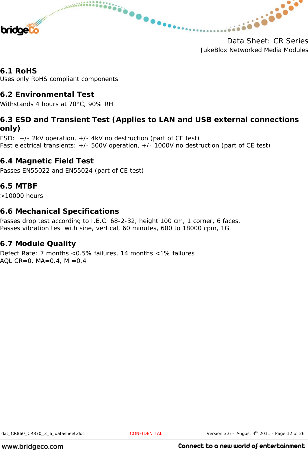  Data Sheet: CR Series JukeBlox Networked Media Modules  dat_CR860_CR870_3_6_datasheet.doc  CONFIDENTIAL                              Version 3.6 – August 4th 2011 - Page 12 of 26                                   6.1 RoHS Uses only RoHS compliant components 6.2 Environmental Test Withstands 4 hours at 70°C, 90% RH 6.3 ESD and Transient Test (Applies to LAN and USB external connections only) ESD:  +/- 2kV operation, +/- 4kV no destruction (part of CE test) Fast electrical transients: +/- 500V operation, +/- 1000V no destruction (part of CE test) 6.4 Magnetic Field Test Passes EN55022 and EN55024 (part of CE test) 6.5 MTBF &gt;10000 hours 6.6 Mechanical Specifications Passes drop test according to I.E.C. 68-2-32, height 100 cm, 1 corner, 6 faces. Passes vibration test with sine, vertical, 60 minutes, 600 to 18000 cpm, 1G 6.7 Module Quality Defect Rate: 7 months &lt;0.5% failures, 14 months &lt;1% failures AQL CR=0, MA=0.4, MI=0.4 