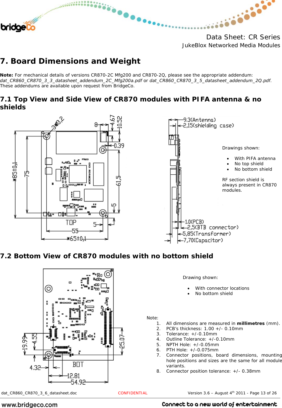  Data Sheet: CR Series JukeBlox Networked Media Modules  dat_CR860_CR870_3_6_datasheet.doc  CONFIDENTIAL                              Version 3.6 – August 4th 2011 - Page 13 of 26                                 7. Board Dimensions and Weight  Note: For mechanical details of versions CR870-2C Mfg200 and CR870-2Q, please see the appropriate addendum: dat_CR860_CR870_3_3_datasheet_addendum_2C_Mfg200a.pdf or dat_CR860_CR870_3_5_datasheet_addendum_2Q.pdf. These addendums are available upon request from BridgeCo. 7.1 Top View and Side View of CR870 modules with PIFA antenna &amp; no shields                     7.2 Bottom View of CR870 modules with no bottom shield                  Note: 1. All dimensions are measured in millimetres (mm). 2. PCB’s thickness: 1.00 +/- 0.10mm 3. Tolerance: +/-0.10mm 4. Outline Tolerance: +/-0.10mm 5. NPTH Hole: +/-0.05mm 6. PTH Hole: +/-0.075mm 7. Connector positions, board dimensions, mounting hole positions and sizes are the same for all module variants. 8. Connector position tolerance: +/- 0.38mm Drawings shown:   With PIFA antenna  No top shield  No bottom shield   RF section shield is always present in CR870 modules. Drawing shown:   With connector locations  No bottom shield 