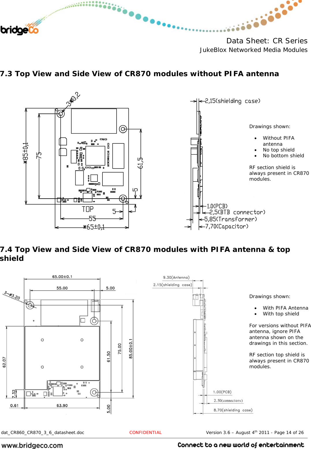  Data Sheet: CR Series JukeBlox Networked Media Modules  dat_CR860_CR870_3_6_datasheet.doc  CONFIDENTIAL                              Version 3.6 – August 4th 2011 - Page 14 of 26                                  7.3 Top View and Side View of CR870 modules without PIFA antenna                       7.4 Top View and Side View of CR870 modules with PIFA antenna &amp; top shield     Drawings shown:   Without PIFA antenna  No top shield  No bottom shield   RF section shield is always present in CR870 modules. Drawings shown:   With PIFA Antenna  With top shield  For versions without PIFA antenna, ignore PIFA antenna shown on the drawings in this section.  RF section top shield is always present in CR870 modules. 