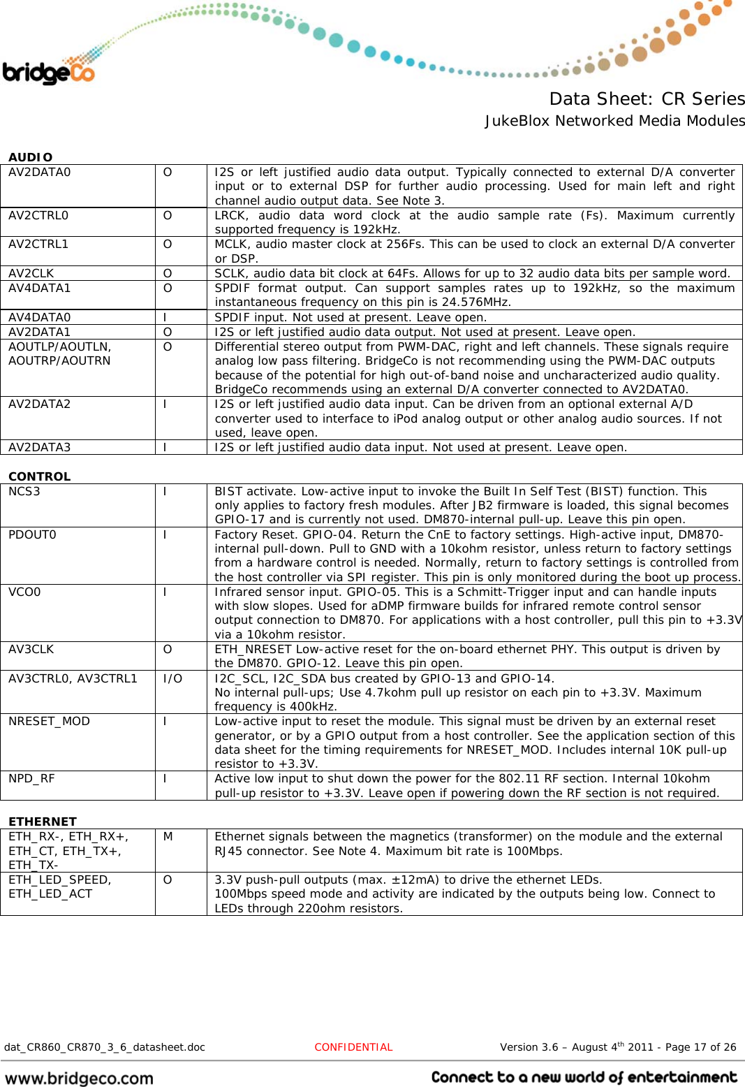  Data Sheet: CR Series JukeBlox Networked Media Modules  dat_CR860_CR870_3_6_datasheet.doc  CONFIDENTIAL                              Version 3.6 – August 4th 2011 - Page 17 of 26                                  AUDIO     AV2DATA0  O  I2S or left justified audio data output. Typically connected to external D/A converter input or to external DSP for further audio processing. Used for main left and right channel audio output data. See Note 3. AV2CTRL0  O  LRCK, audio data word clock at the audio sample rate (Fs). Maximum currently supported frequency is 192kHz. AV2CTRL1  O  MCLK, audio master clock at 256Fs. This can be used to clock an external D/A converter or DSP. AV2CLK  O  SCLK, audio data bit clock at 64Fs. Allows for up to 32 audio data bits per sample word. AV4DATA1  O  SPDIF format output. Can support samples rates up to 192kHz, so the maximum instantaneous frequency on this pin is 24.576MHz. AV4DATA0  I  SPDIF input. Not used at present. Leave open. AV2DATA1  O  I2S or left justified audio data output. Not used at present. Leave open. AOUTLP/AOUTLN, AOUTRP/AOUTRN  O  Differential stereo output from PWM-DAC, right and left channels. These signals require analog low pass filtering. BridgeCo is not recommending using the PWM-DAC outputs because of the potential for high out-of-band noise and uncharacterized audio quality. BridgeCo recommends using an external D/A converter connected to AV2DATA0. AV2DATA2  I  I2S or left justified audio data input. Can be driven from an optional external A/D converter used to interface to iPod analog output or other analog audio sources. If not used, leave open. AV2DATA3  I  I2S or left justified audio data input. Not used at present. Leave open.  CONTROL    NCS3  I  BIST activate. Low-active input to invoke the Built In Self Test (BIST) function. This only applies to factory fresh modules. After JB2 firmware is loaded, this signal becomes GPIO-17 and is currently not used. DM870-internal pull-up. Leave this pin open. PDOUT0  I  Factory Reset. GPIO-04. Return the CnE to factory settings. High-active input, DM870-internal pull-down. Pull to GND with a 10kohm resistor, unless return to factory settings from a hardware control is needed. Normally, return to factory settings is controlled from the host controller via SPI register. This pin is only monitored during the boot up process. VCO0  I  Infrared sensor input. GPIO-05. This is a Schmitt-Trigger input and can handle inputs with slow slopes. Used for aDMP firmware builds for infrared remote control sensor output connection to DM870. For applications with a host controller, pull this pin to +3.3Vvia a 10kohm resistor. AV3CLK   O  ETH_NRESET Low-active reset for the on-board ethernet PHY. This output is driven by the DM870. GPIO-12. Leave this pin open. AV3CTRL0, AV3CTRL1  I/O  I2C_SCL, I2C_SDA bus created by GPIO-13 and GPIO-14. No internal pull-ups; Use 4.7kohm pull up resistor on each pin to +3.3V. Maximum frequency is 400kHz. NRESET_MOD  I  Low-active input to reset the module. This signal must be driven by an external reset generator, or by a GPIO output from a host controller. See the application section of this data sheet for the timing requirements for NRESET_MOD. Includes internal 10K pull-up resistor to +3.3V. NPD_RF  I  Active low input to shut down the power for the 802.11 RF section. Internal 10kohm pull-up resistor to +3.3V. Leave open if powering down the RF section is not required.  ETHERNET    ETH_RX-, ETH_RX+, ETH_CT, ETH_TX+, ETH_TX- M  Ethernet signals between the magnetics (transformer) on the module and the external RJ45 connector. See Note 4. Maximum bit rate is 100Mbps. ETH_LED_SPEED, ETH_LED_ACT  O  3.3V push-pull outputs (max. ±12mA) to drive the ethernet LEDs. 100Mbps speed mode and activity are indicated by the outputs being low. Connect to LEDs through 220ohm resistors.  