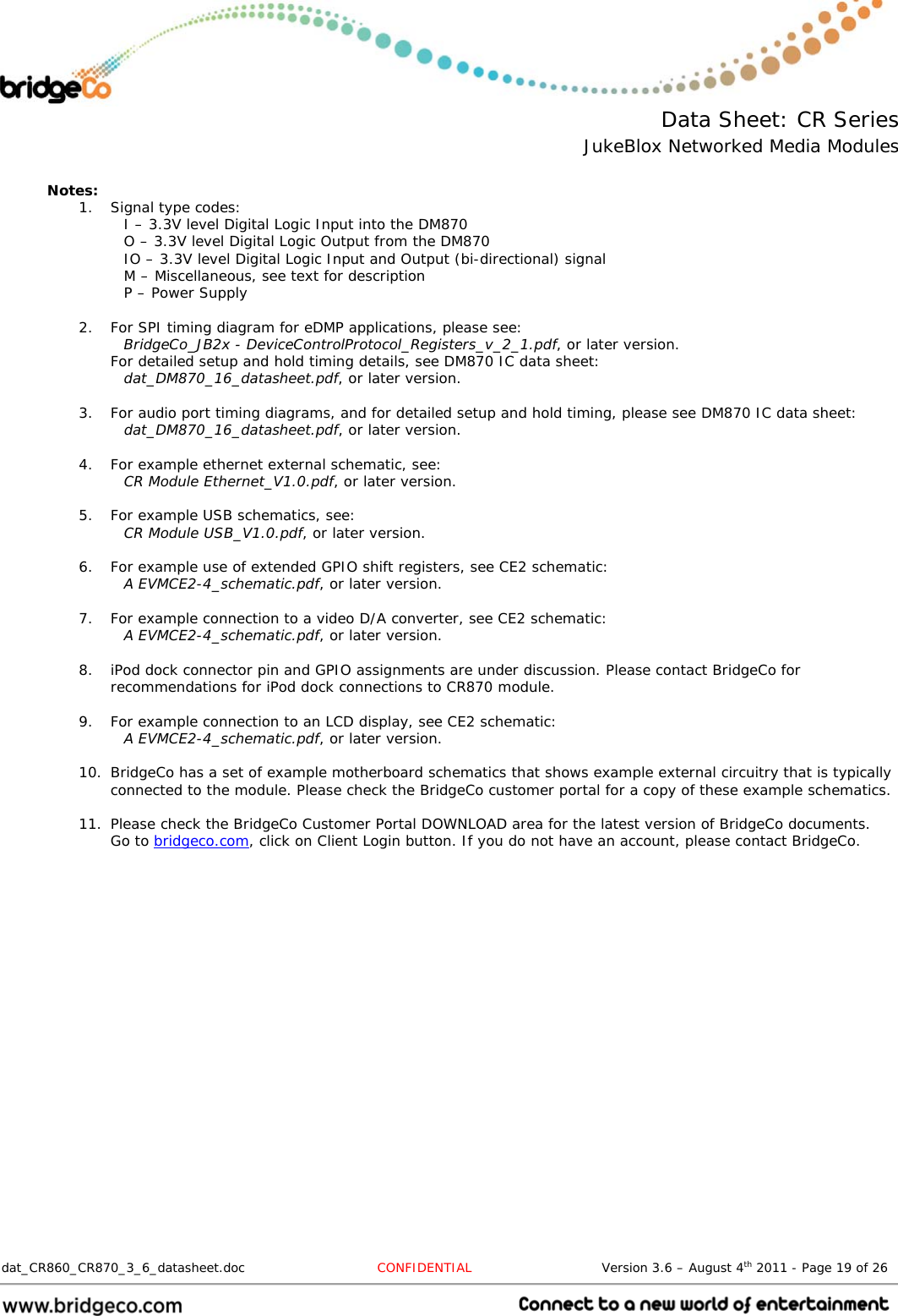  Data Sheet: CR Series JukeBlox Networked Media Modules  dat_CR860_CR870_3_6_datasheet.doc  CONFIDENTIAL                              Version 3.6 – August 4th 2011 - Page 19 of 26                                  Notes: 1. Signal type codes: I – 3.3V level Digital Logic Input into the DM870 O – 3.3V level Digital Logic Output from the DM870 IO – 3.3V level Digital Logic Input and Output (bi-directional) signal M – Miscellaneous, see text for description P – Power Supply  2. For SPI timing diagram for eDMP applications, please see: BridgeCo_JB2x - DeviceControlProtocol_Registers_v_2_1.pdf, or later version. For detailed setup and hold timing details, see DM870 IC data sheet: dat_DM870_16_datasheet.pdf, or later version.  3. For audio port timing diagrams, and for detailed setup and hold timing, please see DM870 IC data sheet: dat_DM870_16_datasheet.pdf, or later version.  4. For example ethernet external schematic, see:  CR Module Ethernet_V1.0.pdf, or later version.  5. For example USB schematics, see: CR Module USB_V1.0.pdf, or later version.  6. For example use of extended GPIO shift registers, see CE2 schematic: A EVMCE2-4_schematic.pdf, or later version.  7. For example connection to a video D/A converter, see CE2 schematic: A EVMCE2-4_schematic.pdf, or later version.  8. iPod dock connector pin and GPIO assignments are under discussion. Please contact BridgeCo for recommendations for iPod dock connections to CR870 module.  9. For example connection to an LCD display, see CE2 schematic: A EVMCE2-4_schematic.pdf, or later version.  10. BridgeCo has a set of example motherboard schematics that shows example external circuitry that is typically connected to the module. Please check the BridgeCo customer portal for a copy of these example schematics.  11. Please check the BridgeCo Customer Portal DOWNLOAD area for the latest version of BridgeCo documents. Go to bridgeco.com, click on Client Login button. If you do not have an account, please contact BridgeCo. 