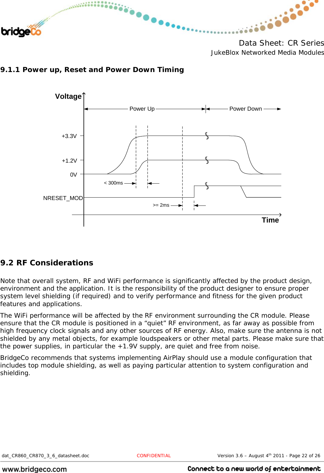  Data Sheet: CR Series JukeBlox Networked Media Modules  dat_CR860_CR870_3_6_datasheet.doc  CONFIDENTIAL                              Version 3.6 – August 4th 2011 - Page 22 of 26                                 9.1.1 Power up, Reset and Power Down Timing   TimeVoltageNRESET_MOD0V+1.2V+3.3V&lt; 300ms&gt;= 2msPower Up Power Down9.2 RF Considerations  Note that overall system, RF and WiFi performance is significantly affected by the product design, environment and the application. It is the responsibility of the product designer to ensure proper system level shielding (if required) and to verify performance and fitness for the given product features and applications. The WiFi performance will be affected by the RF environment surrounding the CR module. Please ensure that the CR module is positioned in a “quiet” RF environment, as far away as possible from high frequency clock signals and any other sources of RF energy. Also, make sure the antenna is not shielded by any metal objects, for example loudspeakers or other metal parts. Please make sure that the power supplies, in particular the +1.9V supply, are quiet and free from noise. BridgeCo recommends that systems implementing AirPlay should use a module configuration that includes top module shielding, as well as paying particular attention to system configuration and shielding. 