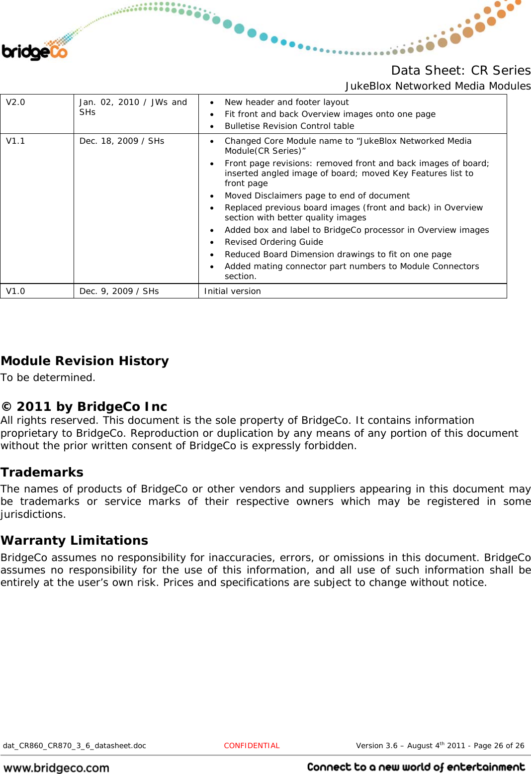  Data Sheet: CR Series JukeBlox Networked Media Modules  dat_CR860_CR870_3_6_datasheet.doc  CONFIDENTIAL                              Version 3.6 – August 4th 2011 - Page 26 of 26                                 V2.0  Jan. 02, 2010 / JWs and SHs   New header and footer layout  Fit front and back Overview images onto one page  Bulletise Revision Control table V1.1  Dec. 18, 2009 / SHs   Changed Core Module name to “JukeBlox Networked Media Module(CR Series)”  Front page revisions: removed front and back images of board; inserted angled image of board; moved Key Features list to front page  Moved Disclaimers page to end of document  Replaced previous board images (front and back) in Overview section with better quality images  Added box and label to BridgeCo processor in Overview images  Revised Ordering Guide  Reduced Board Dimension drawings to fit on one page  Added mating connector part numbers to Module Connectors section. V1.0  Dec. 9, 2009 / SHs  Initial version   Module Revision History To be determined.  © 2011 by BridgeCo Inc All rights reserved. This document is the sole property of BridgeCo. It contains information proprietary to BridgeCo. Reproduction or duplication by any means of any portion of this document without the prior written consent of BridgeCo is expressly forbidden. Trademarks The names of products of BridgeCo or other vendors and suppliers appearing in this document may be trademarks or service marks of their respective owners which may be registered in some jurisdictions. Warranty Limitations BridgeCo assumes no responsibility for inaccuracies, errors, or omissions in this document. BridgeCo assumes no responsibility for the use of this information, and all use of such information shall be entirely at the user’s own risk. Prices and specifications are subject to change without notice. 