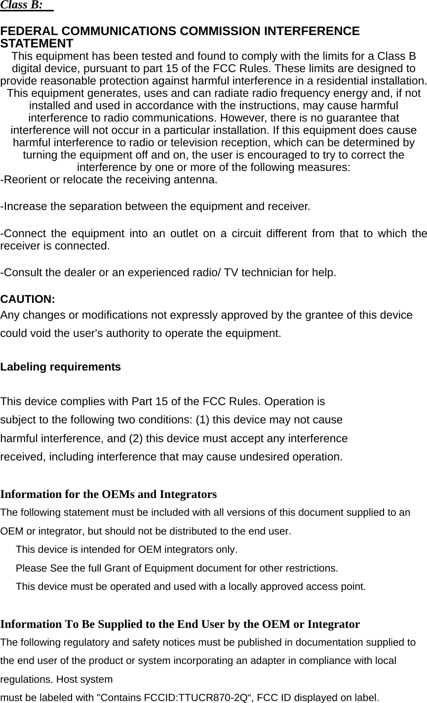 Class B:    FEDERAL COMMUNICATIONS COMMISSION INTERFERENCE STATEMENT  This equipment has been tested and found to comply with the limits for a Class B digital device, pursuant to part 15 of the FCC Rules. These limits are designed to provide reasonable protection against harmful interference in a residential installation. This equipment generates, uses and can radiate radio frequency energy and, if not installed and used in accordance with the instructions, may cause harmful interference to radio communications. However, there is no guarantee that interference will not occur in a particular installation. If this equipment does cause harmful interference to radio or television reception, which can be determined by turning the equipment off and on, the user is encouraged to try to correct the interference by one or more of the following measures: -Reorient or relocate the receiving antenna. -Increase the separation between the equipment and receiver. -Connect the equipment into an outlet on a circuit different from that to which the receiver is connected. -Consult the dealer or an experienced radio/ TV technician for help. CAUTION:  Any changes or modifications not expressly approved by the grantee of this device could void the user&apos;s authority to operate the equipment.  Labeling requirements  This device complies with Part 15 of the FCC Rules. Operation is subject to the following two conditions: (1) this device may not cause harmful interference, and (2) this device must accept any interference received, including interference that may cause undesired operation.  Information for the OEMs and Integrators The following statement must be included with all versions of this document supplied to an OEM or integrator, but should not be distributed to the end user.   This device is intended for OEM integrators only.   Please See the full Grant of Equipment document for other restrictions.   This device must be operated and used with a locally approved access point.  Information To Be Supplied to the End User by the OEM or Integrator The following regulatory and safety notices must be published in documentation supplied to the end user of the product or system incorporating an adapter in compliance with local regulations. Host system must be labeled with &quot;Contains FCCID:TTUCR870-2Q“, FCC ID displayed on label. 