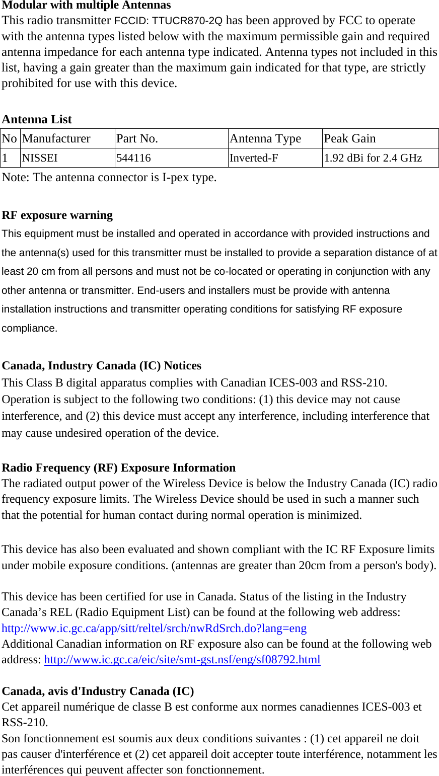 Modular with multiple Antennas This radio transmitter FCCID: TTUCR870-2Q has been approved by FCC to operate with the antenna types listed below with the maximum permissible gain and required antenna impedance for each antenna type indicated. Antenna types not included in this list, having a gain greater than the maximum gain indicated for that type, are strictly prohibited for use with this device.  Antenna List No Manufacturer  Part No.  Antenna Type  Peak Gain 1  NISSEI 544116 Inverted-F 1.92 dBi for 2.4 GHz Note: The antenna connector is I-pex type.  RF exposure warning  This equipment must be installed and operated in accordance with provided instructions and the antenna(s) used for this transmitter must be installed to provide a separation distance of at least 20 cm from all persons and must not be co-located or operating in conjunction with any other antenna or transmitter. End-users and installers must be provide with antenna installation instructions and transmitter operating conditions for satisfying RF exposure compliance.  Canada, Industry Canada (IC) Notices   This Class B digital apparatus complies with Canadian ICES-003 and RSS-210.   Operation is subject to the following two conditions: (1) this device may not cause interference, and (2) this device must accept any interference, including interference that may cause undesired operation of the device.  Radio Frequency (RF) Exposure Information   The radiated output power of the Wireless Device is below the Industry Canada (IC) radio frequency exposure limits. The Wireless Device should be used in such a manner such that the potential for human contact during normal operation is minimized.    This device has also been evaluated and shown compliant with the IC RF Exposure limits under mobile exposure conditions. (antennas are greater than 20cm from a person&apos;s body).  This device has been certified for use in Canada. Status of the listing in the Industry   Canada’s REL (Radio Equipment List) can be found at the following web address: http://www.ic.gc.ca/app/sitt/reltel/srch/nwRdSrch.do?lang=eng   Additional Canadian information on RF exposure also can be found at the following web address: http://www.ic.gc.ca/eic/site/smt-gst.nsf/eng/sf08792.html  Canada, avis d&apos;Industry Canada (IC)   Cet appareil numérique de classe B est conforme aux normes canadiennes ICES-003 et RSS-210.  Son fonctionnement est soumis aux deux conditions suivantes : (1) cet appareil ne doit pas causer d&apos;interférence et (2) cet appareil doit accepter toute interférence, notamment les interférences qui peuvent affecter son fonctionnement. 