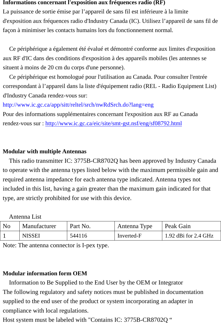  Informations concernant l&apos;exposition aux fréquences radio (RF) La puissance de sortie émise par l’appareil de sans fil est inférieure à la limite d&apos;exposition aux fréquences radio d&apos;Industry Canada (IC). Utilisez l’appareil de sans fil de façon à minimiser les contacts humains lors du fonctionnement normal.    Ce périphérique a également été évalué et démontré conforme aux limites d&apos;exposition aux RF d&apos;IC dans des conditions d&apos;exposition à des appareils mobiles (les antennes se situent à moins de 20 cm du corps d&apos;une personne).     Ce périphérique est homologué pour l&apos;utilisation au Canada. Pour consulter l&apos;entrée correspondant à l’appareil dans la liste d&apos;équipement radio (REL - Radio Equipment List) d&apos;Industry Canada rendez-vous sur:   http://www.ic.gc.ca/app/sitt/reltel/srch/nwRdSrch.do?lang=eng  Pour des informations supplémentaires concernant l&apos;exposition aux RF au Canada rendez-vous sur : http://www.ic.gc.ca/eic/site/smt-gst.nsf/eng/sf08792.html   Modular with multiple Antennas This radio transmitter IC: 3775B-CR8702Q has been approved by Industry Canada to operate with the antenna types listed below with the maximum permissible gain and required antenna impedance for each antenna type indicated. Antenna types not included in this list, having a gain greater than the maximum gain indicated for that type, are strictly prohibited for use with this device.  Antenna List No  Manufacturer  Part No.  Antenna Type  Peak Gain 1  NISSEI 544116 Inverted-F  1.92 dBi for 2.4 GHz Note: The antenna connector is I-pex type.   Modular information form OEM Information to Be Supplied to the End User by the OEM or Integrator The following regulatory and safety notices must be published in documentation supplied to the end user of the product or system incorporating an adapter in compliance with local regulations. Host system must be labeled with &quot;Contains IC: 3775B-CR8702Q “ 