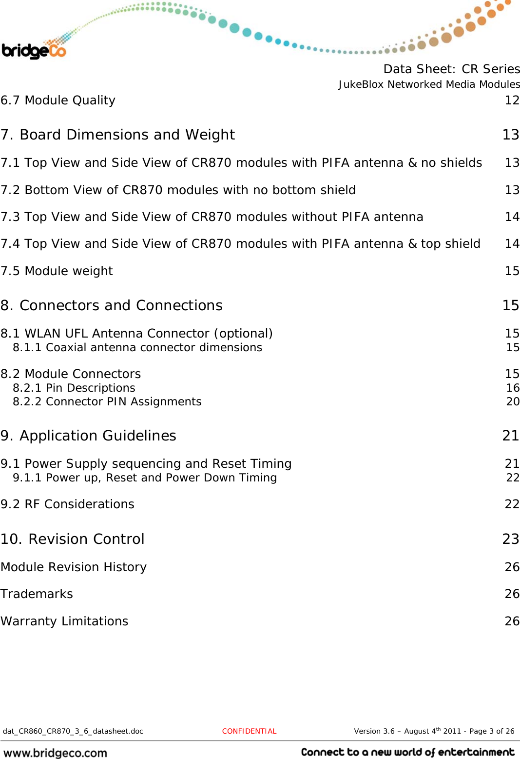  Data Sheet: CR Series JukeBlox Networked Media Modules  dat_CR860_CR870_3_6_datasheet.doc   CONFIDENTIAL                               Version 3.6 – August 4th 2011 - Page 3 of 26                                 6.7 Module Quality  12 7. Board Dimensions and Weight  13 7.1 Top View and Side View of CR870 modules with PIFA antenna &amp; no shields  13 7.2 Bottom View of CR870 modules with no bottom shield  13 7.3 Top View and Side View of CR870 modules without PIFA antenna  14 7.4 Top View and Side View of CR870 modules with PIFA antenna &amp; top shield  14 7.5 Module weight  15 8. Connectors and Connections  15 8.1 WLAN UFL Antenna Connector (optional)  15 8.1.1 Coaxial antenna connector dimensions  15 8.2 Module Connectors  15 8.2.1 Pin Descriptions  16 8.2.2 Connector PIN Assignments  20 9. Application Guidelines  21 9.1 Power Supply sequencing and Reset Timing  21 9.1.1 Power up, Reset and Power Down Timing  22 9.2 RF Considerations  22 10. Revision Control  23 Module Revision History  26 Trademarks  26 Warranty Limitations  26 