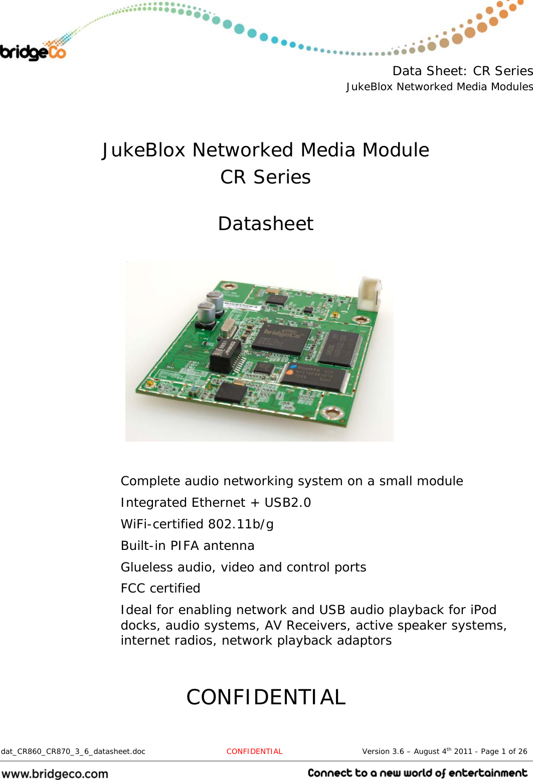  Data Sheet: CR Series JukeBlox Networked Media Modules  dat_CR860_CR870_3_6_datasheet.doc   CONFIDENTIAL                               Version 3.6 – August 4th 2011 - Page 1 of 26                                    JukeBlox Networked Media Module CR Series  Datasheet           Complete audio networking system on a small module Integrated Ethernet + USB2.0 WiFi-certified 802.11b/g Built-in PIFA antenna Glueless audio, video and control ports FCC certified Ideal for enabling network and USB audio playback for iPod docks, audio systems, AV Receivers, active speaker systems, internet radios, network playback adaptors   CONFIDENTIAL 