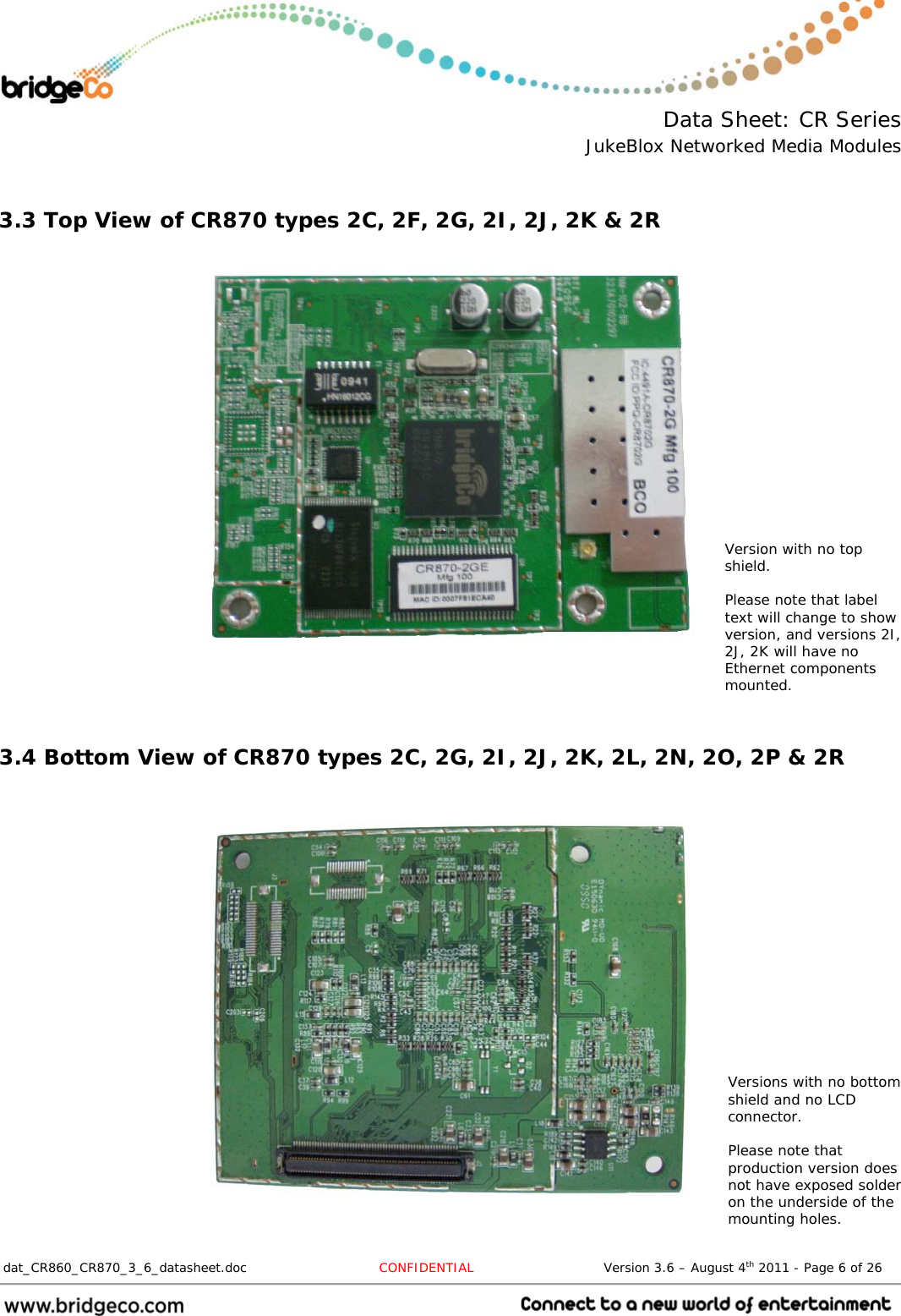  Data Sheet: CR Series JukeBlox Networked Media Modules  dat_CR860_CR870_3_6_datasheet.doc  CONFIDENTIAL                              Version 3.6 – August 4th 2011 - Page 6 of 26                                  3.3 Top View of CR870 types 2C, 2F, 2G, 2I, 2J, 2K &amp; 2R            3.4 Bottom View of CR870 types 2C, 2G, 2I, 2J, 2K, 2L, 2N, 2O, 2P &amp; 2R      Versions with no bottom shield and no LCD connector.  Please note that production version does not have exposed solder on the underside of the mounting holes. Version with no top shield.  Please note that label text will change to show version, and versions 2I, 2J, 2K will have no Ethernet components mounted. 