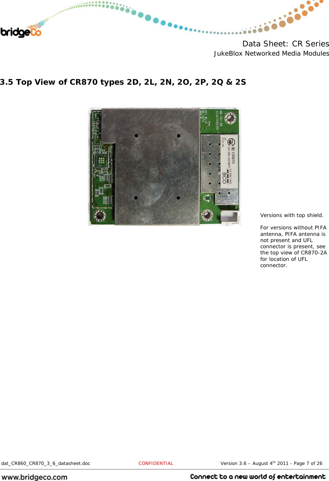  Data Sheet: CR Series JukeBlox Networked Media Modules  dat_CR860_CR870_3_6_datasheet.doc  CONFIDENTIAL                              Version 3.6 – August 4th 2011 - Page 7 of 26                                  3.5 Top View of CR870 types 2D, 2L, 2N, 2O, 2P, 2Q &amp; 2S       Versions with top shield.  For versions without PIFA antenna, PIFA antenna is not present and UFL connector is present, see the top view of CR870-2A for location of UFL connector. 