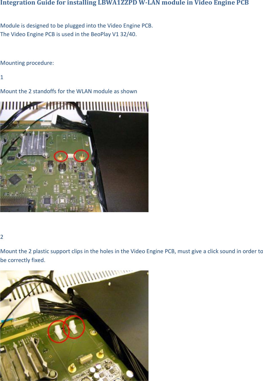 Integration Guide for installing LBWA1ZZPD W-LAN module in Video Engine PCB   Module is designed to be plugged into the Video Engine PCB.  The Video Engine PCB is used in the BeoPlay V1 32/40.   Mounting procedure: 1 Mount the 2 standoffs for the WLAN module as shown   2 Mount the 2 plastic support clips in the holes in the Video Engine PCB, must give a click sound in order to be correctly fixed.    