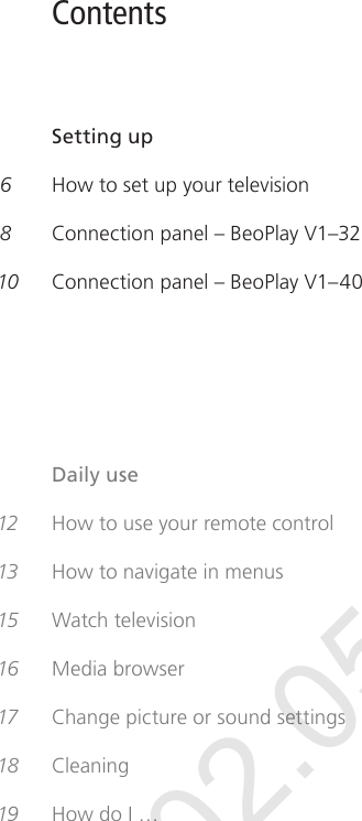 Contents     Setting up 6   How to set up your television 8   Connection panel – BeoPlayV1–3210  Connection panel – BeoPlayV1–40    Daily use 12  How to use your remote control 13  How to navigate in menus15  Watch television 16  Media browser17   Change picture or sound settings18  Cleaning19  How do I…Draft 02.05.12