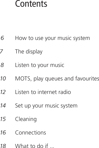 Contents 6   How to use your music system 7    The display 8   Listen to your music 10  MOTS, play queues and favourites 12  Listen to internet radio 14  Set up your music system 15  Cleaning16  Connections18  What to do if ... 