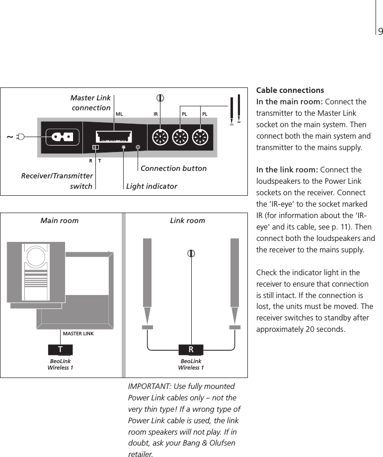 Cable connections In the main room: Connect the transmitter to the Master Link socket on the main system. Then connect both the main system and transmitter to the mains supply. In the link room: Connect the loudspeakers to the Power Link sockets on the receiver. Connect the ‘IR-eye’ to the socket marked IR (for information about the ‘IR-eye’ and its cable, see p. 11). Then connect both the loudspeakers and the receiver to the mains supply. Check the indicator light in the receiver to ensure that connection is still intact. If the connection is lost, the units must be moved. The receiver switches to standby after approximately 20 seconds. IMPORTANT: Use fully mounted Power Link cables only – not the very thin type! If a wrong type of Power Link cable is used, the link room speakers will not play. If in doubt, ask your Bang &amp; Olufsen retailer. IRR TPLML PLMASTER LINKBeoLinkWireless 1BeoLinkWireless 1TR9Main room  Link room Master Link  connection Receiver/Transmitter switch Connection button Light indicator 