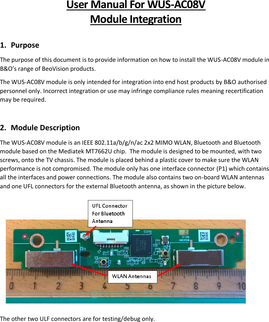 User Manual For WUS-AC08V Module Integration  1. Purpose The purpose of this document is to provide information on how to install the WUS-AC08V module in B&amp;O’s range of BeoVision products. The WUS-AC08V module is only intended for integration into end host products by B&amp;O authorised personnel only. Incorrect integration or use may infringe compliance rules meaning recertification may be required.  2. Module Description The WUS-AC08V module is an IEEE 802.11a/b/g/n/ac 2x2 MIMO WLAN, Bluetooth and Bluetooth module based on the Mediatek MT7662U chip.  The module is designed to be mounted, with two screws, onto the TV chassis. The module is placed behind a plastic cover to make sure the WLAN performance is not compromised. The module only has one interface connector (P1) which contains all the interfaces and power connections. The module also contains two on-board WLAN antennas and one UFL connectors for the external Bluetooth antenna, as shown in the picture below.  The other two ULF connectors are for testing/debug only.     