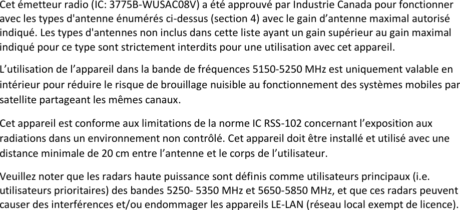 Cet émetteur radio (IC: 3775B-WUSAC08V) a été approuvé par Industrie Canada pour fonctionner avec les types d&apos;antenne énumérés ci-dessus (section 4) avec le gain d’antenne maximal autorisé indiqué. Les types d&apos;antennes non inclus dans cette liste ayant un gain supérieur au gain maximal indiqué pour ce type sont strictement interdits pour une utilisation avec cet appareil. L’utilisation de l’appareil dans la bande de fréquences 5150-5250 MHz est uniquement valable en intérieur pour réduire le risque de brouillage nuisible au fonctionnement des systèmes mobiles par satellite partageant les mêmes canaux. Cet appareil est conforme aux limitations de la norme IC RSS-102 concernant l’exposition aux radiations dans un environnement non contrôlé. Cet appareil doit être installé et utilisé avec une distance minimale de 20 cm entre l’antenne et le corps de l’utilisateur. Veuillez noter que les radars haute puissance sont définis comme utilisateurs principaux (i.e. utilisateurs prioritaires) des bandes 5250- 5350 MHz et 5650-5850 MHz, et que ces radars peuvent causer des interférences et/ou endommager les appareils LE-LAN (réseau local exempt de licence). 