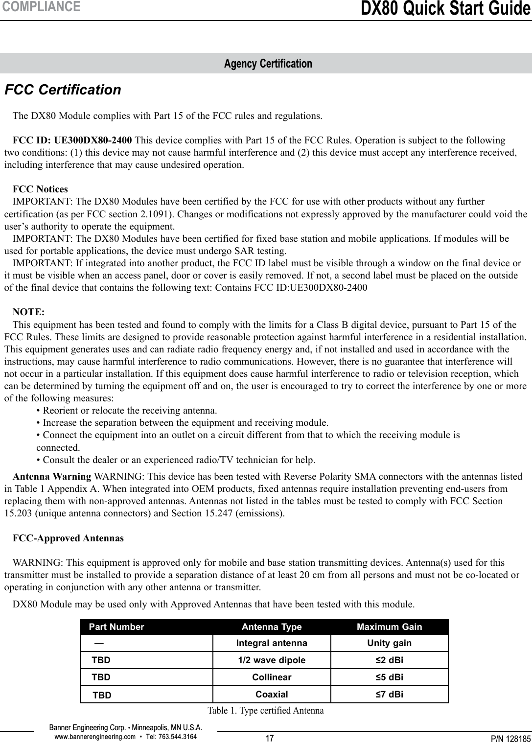 P/N 128185Banner Engineering Corp. • Minneapolis, MN U.S.A.www.bannerengineering.com  •  Tel: 763.544.3164DX80 Quick Start Guide17COMPLIANCEFCC Certification     The DX80 Module complies with Part 15 of the FCC rules and regulations.    FCC ID: UE300DX80-2400 This device complies with Part 15 of the FCC Rules. Operation is subject to the following two conditions: (1) this device may not cause harmful interference and (2) this device must accept any interference received, including interference that may cause undesired operation.    FCC Notices    IMPORTANT: The DX80 Modules have been certified by the FCC for use with other products without any further certification (as per FCC section 2.1091). Changes or modifications not expressly approved by the manufacturer could void the user’s authority to operate the equipment.    IMPORTANT: The DX80 Modules have been certified for fixed base station and mobile applications. If modules will be used for portable applications, the device must undergo SAR testing.   IMPORTANT: If integrated into another product, the FCC ID label must be visible through a window on the final device or it must be visible when an access panel, door or cover is easily removed. If not, a second label must be placed on the outside of the final device that contains the following text: Contains FCC ID:UE300DX80-2400     NOTE:    This equipment has been tested and found to comply with the limits for a Class B digital device, pursuant to Part 15 of the FCC Rules. These limits are designed to provide reasonable protection against harmful interference in a residential installation. This equipment generates uses and can radiate radio frequency energy and, if not installed and used in accordance with the instructions, may cause harmful interference to radio communications. However, there is no guarantee that interference will not occur in a particular installation. If this equipment does cause harmful interference to radio or television reception, which can be determined by turning the equipment off and on, the user is encouraged to try to correct the interference by one or more of the following measures:   • Reorient or relocate the receiving antenna.   • Increase the separation between the equipment and receiving module.   • Connect the equipment into an outlet on a circuit different from that to which the receiving module is  connected.   • Consult the dealer or an experienced radio/TV technician for help.   Antenna Warning WARNING: This device has been tested with Reverse Polarity SMA connectors with the antennas listed in Table 1 Appendix A. When integrated into OEM products, fixed antennas require installation preventing end-users from replacing them with non-approved antennas. Antennas not listed in the tables must be tested to comply with FCC Section 15.203 (unique antenna connectors) and Section 15.247 (emissions).     FCC-Approved Antennas     WARNING: This equipment is approved only for mobile and base station transmitting devices. Antenna(s) used for this transmitter must be installed to provide a separation distance of at least 20 cm from all persons and must not be co-located or operating in conjunction with any other antenna or transmitter.   DX80 Module may be used only with Approved Antennas that have been tested with this module.Agency CertificationPart Number Antenna Type Maximum Gain  — Integral antenna Unity gain TBD 1/2 wave dipole ≤2 dBi TBD Collinear ≤5 dBi TBD Coaxial ≤7 dBiTable 1. Type certified Antenna