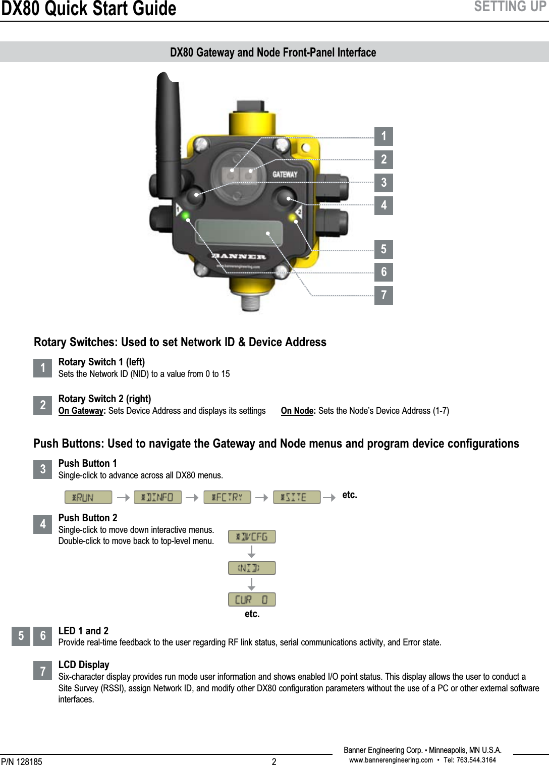 DX80 Quick Start GuideP/N 128185Banner Engineering Corp. • Minneapolis, MN U.S.A.www.bannerengineering.com  •  Tel: 763.544.316421234567SETTING UP12345 67DX80 Gateway and Node Front-Panel Interface Rotary Switch 1 (left) Sets the Network ID (NID) to a value from 0 to 15  Rotary Switch 2 (right) On Gateway: Sets Device Address and displays its settings  On Node: Sets the Node’s Device Address (1-7)    Push Button 1 Single-click to advance across all DX80 menus. Push Button 2 Single-click to move down interactive menus. Double-click to move back to top-level menu.       LED 1 and 2 Provide real-time feedback to the user regarding RF link status, serial communications activity, and Error state.  LCD Display Six-character display provides run mode user information and shows enabled I/O point status. This display allows the user to conduct a Site Survey (RSSI), assign Network ID, and modify other DX80 configuration parameters without the use of a PC or other external software interfaces. etc.etc.Rotary Switches: Used to set Network ID &amp; Device AddressPush Buttons: Used to navigate the Gateway and Node menus and program device configurations
