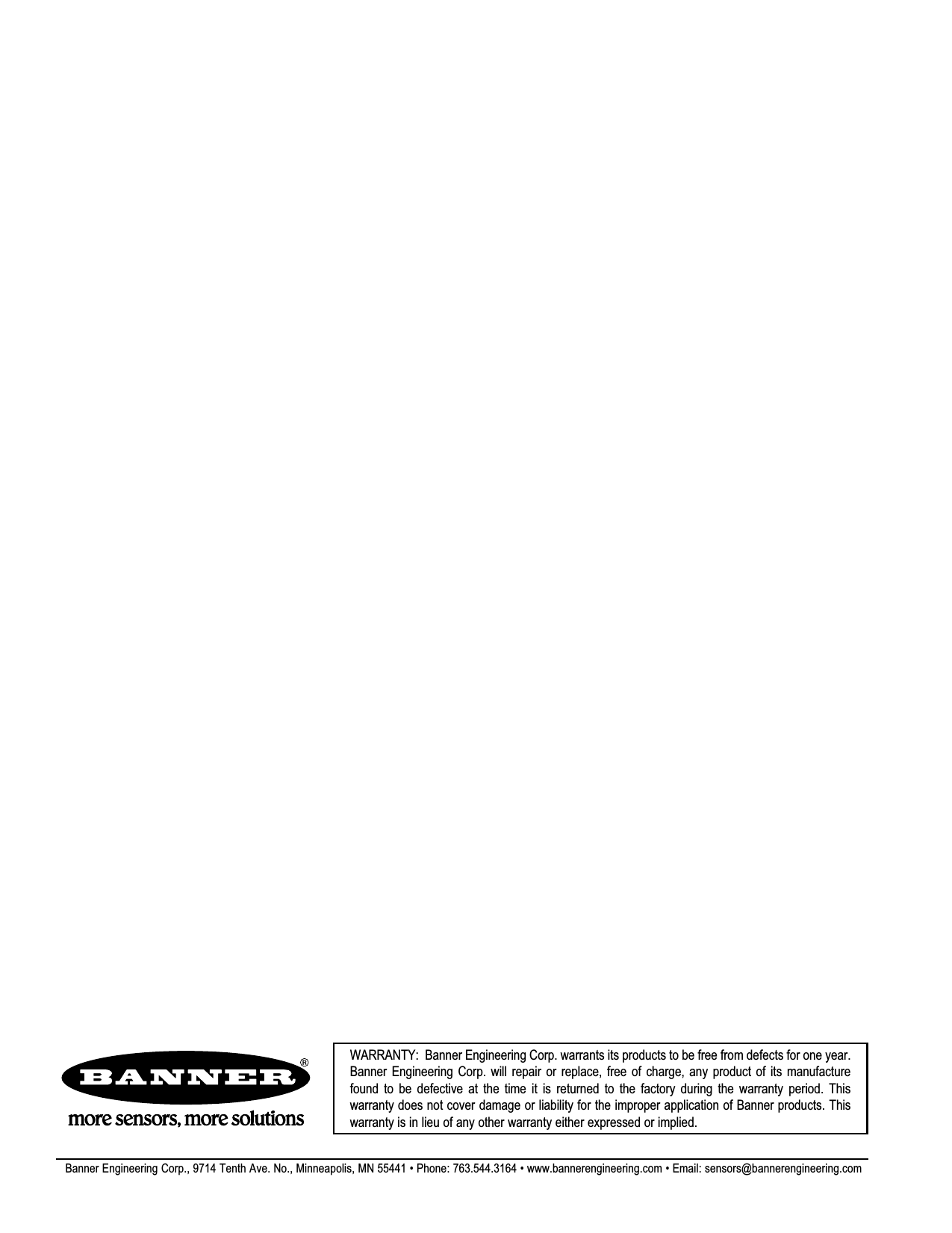 WARRANTY:  Banner Engineering Corp. warrants its products to be free from defects for one year. Banner  Engineering  Corp.  will  repair  or  replace,  free  of  charge,  any  product  of  its  manufacture found  to  be  defective  at  the  time  it  is  returned  to  the  factory  during  the  warranty  period.  This warranty does not cover damage or liability for the improper application of Banner products. This warranty is in lieu of any other warranty either expressed or implied.Banner Engineering Corp., 9714 Tenth Ave. No., Minneapolis, MN 55441 • Phone: 763.544.3164 • www.bannerengineering.com • Email: sensors@bannerengineering.com