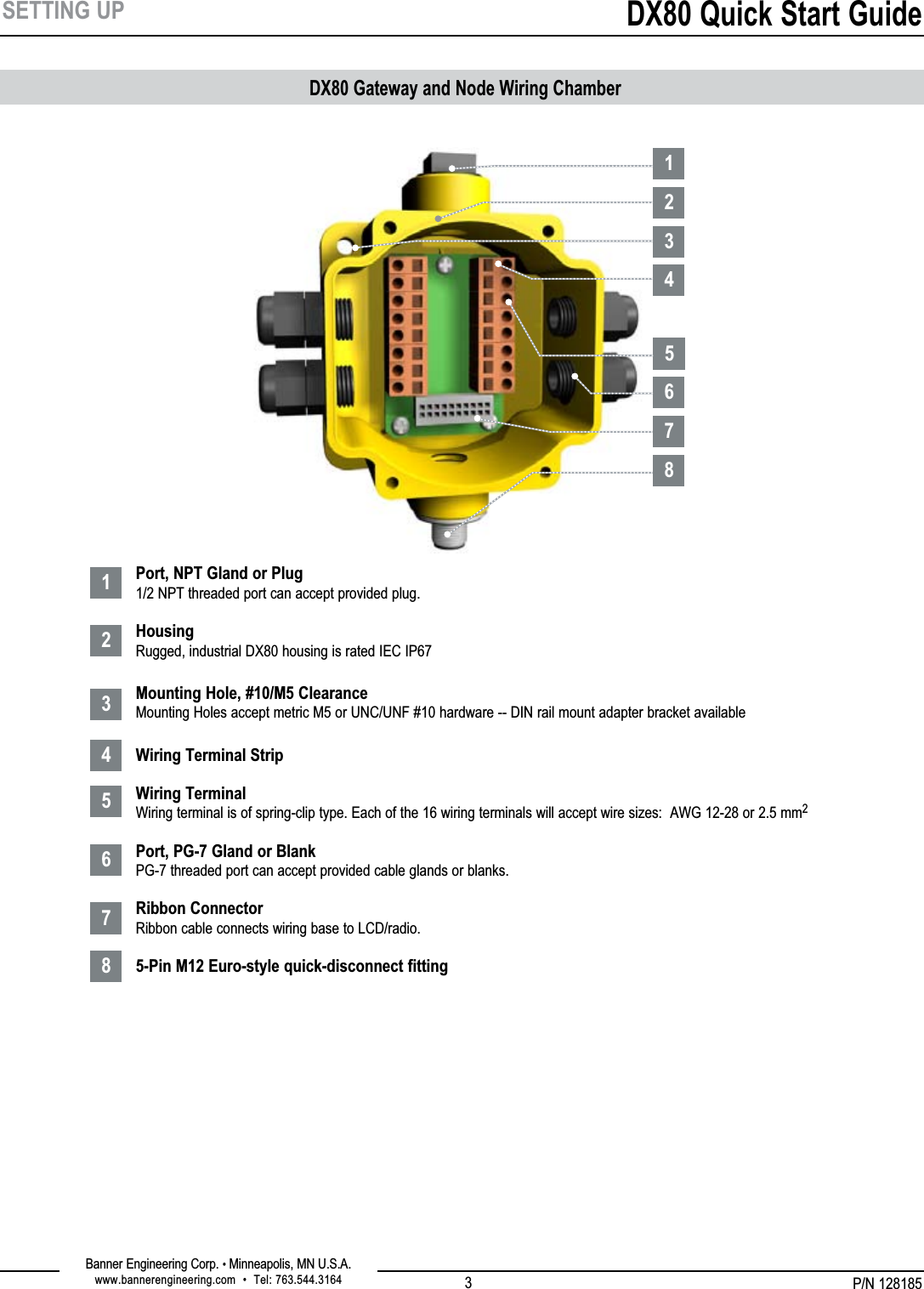 P/N 128185Banner Engineering Corp. • Minneapolis, MN U.S.A.www.bannerengineering.com  •  Tel: 763.544.3164DX80 Quick Start Guide3SETTING UPDX80 Gateway and Node Wiring Chamber1234567881234567Port, NPT Gland or Plug 1/2 NPT threaded port can accept provided plug.  Housing Rugged, industrial DX80 housing is rated IEC IP67  Mounting Hole, #10/M5 Clearance Mounting Holes accept metric M5 or UNC/UNF #10 hardware -- DIN rail mount adapter bracket available  Wiring Terminal Strip  Wiring Terminal Wiring terminal is of spring-clip type. Each of the 16 wiring terminals will accept wire sizes:  AWG 12-28 or 2.5 mm2  Port, PG-7 Gland or Blank PG-7 threaded port can accept provided cable glands or blanks. Ribbon Connector Ribbon cable connects wiring base to LCD/radio. 5-Pin M12 Euro-style quick-disconnect fitting