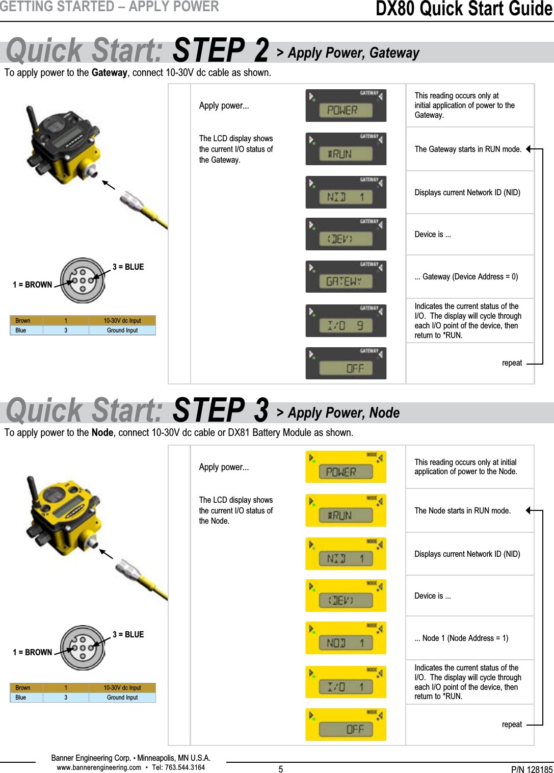 P/N 128185Banner Engineering Corp. • Minneapolis, MN U.S.A.www.bannerengineering.com  •  Tel: 763.544.3164DX80 Quick Start Guide5GETTING STARTED – APPLY POWERTo apply power to the Gateway, connect 10-30V dc cable as shown.To apply power to the Node, connect 10-30V dc cable or DX81 Battery Module as shown.1 = BROWN3 = BLUEBrown 1 10-30V dc InputBlue 3 Ground Input1 = BROWN3 = BLUEBrown 1 10-30V dc InputBlue 3 Ground InputApply power...This reading occurs only at initial application of power to the Gateway.The LCD display shows the current I/O status of the Gateway.The Gateway starts in RUN mode.Displays current Network ID (NID)Device is ...... Gateway (Device Address = 0)Indicates the current status of the I/O.  The display will cycle through each I/O point of the device, then return to *RUN.repeatApply power... This reading occurs only at initial application of power to the Node.The LCD display shows the current I/O status of the Node.The Node starts in RUN mode.Displays current Network ID (NID)Device is ...... Node 1 (Node Address = 1)Indicates the current status of the I/O.  The display will cycle through each I/O point of the device, then return to *RUN.repeatQuick Start: STEP 3 &gt; Apply Power, NodeQuick Start: STEP 2 &gt; Apply Power, Gateway