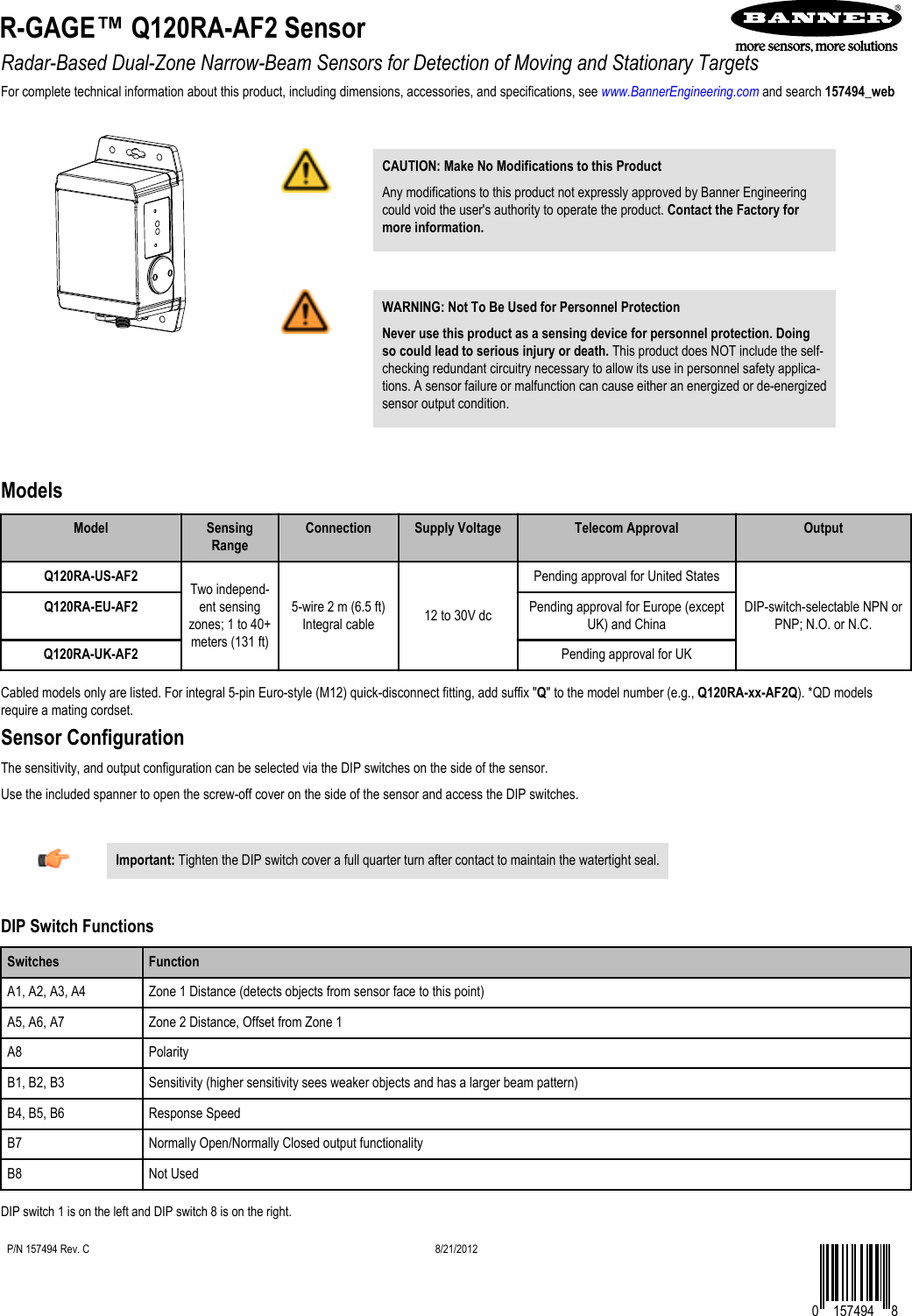 Radar-Based Dual-Zone Narrow-Beam Sensors for Detection of Moving and Stationary TargetsFor complete technical information about this product, including dimensions, accessories, and specifications, see www.BannerEngineering.com and search 157494_web  CAUTION: Make No Modifications to this ProductAny modifications to this product not expressly approved by Banner Engineeringcould void the user&apos;s authority to operate the product. Contact the Factory formore information.WARNING: Not To Be Used for Personnel ProtectionNever use this product as a sensing device for personnel protection. Doingso could lead to serious injury or death. This product does NOT include the self-checking redundant circuitry necessary to allow its use in personnel safety applica-tions. A sensor failure or malfunction can cause either an energized or de-energizedsensor output condition.ModelsModel SensingRangeConnection Supply Voltage Telecom Approval OutputQ120RA-US-AF2 Two independ-ent sensingzones; 1 to 40+meters (131 ft)5-wire 2 m (6.5 ft)Integral cable 12 to 30V dcPending approval for United StatesDIP-switch-selectable NPN orPNP; N.O. or N.C.Q120RA-EU-AF2 Pending approval for Europe (exceptUK) and ChinaQ120RA-UK-AF2 Pending approval for UKCabled models only are listed. For integral 5-pin Euro-style (M12) quick-disconnect fitting, add suffix &quot;Q&quot; to the model number (e.g., Q120RA-xx-AF2Q). *QD modelsrequire a mating cordset.Sensor ConfigurationThe sensitivity, and output configuration can be selected via the DIP switches on the side of the sensor.Use the included spanner to open the screw-off cover on the side of the sensor and access the DIP switches.Important: Tighten the DIP switch cover a full quarter turn after contact to maintain the watertight seal.DIP Switch FunctionsSwitches FunctionA1, A2, A3, A4 Zone 1 Distance (detects objects from sensor face to this point)A5, A6, A7 Zone 2 Distance, Offset from Zone 1A8 PolarityB1, B2, B3 Sensitivity (higher sensitivity sees weaker objects and has a larger beam pattern)B4, B5, B6 Response SpeedB7 Normally Open/Normally Closed output functionalityB8 Not UsedDIP switch 1 is on the left and DIP switch 8 is on the right.R-GAGE™ Q120RA-AF2 Sensor    P/N 157494 Rev. C8/21/20120 157494 8