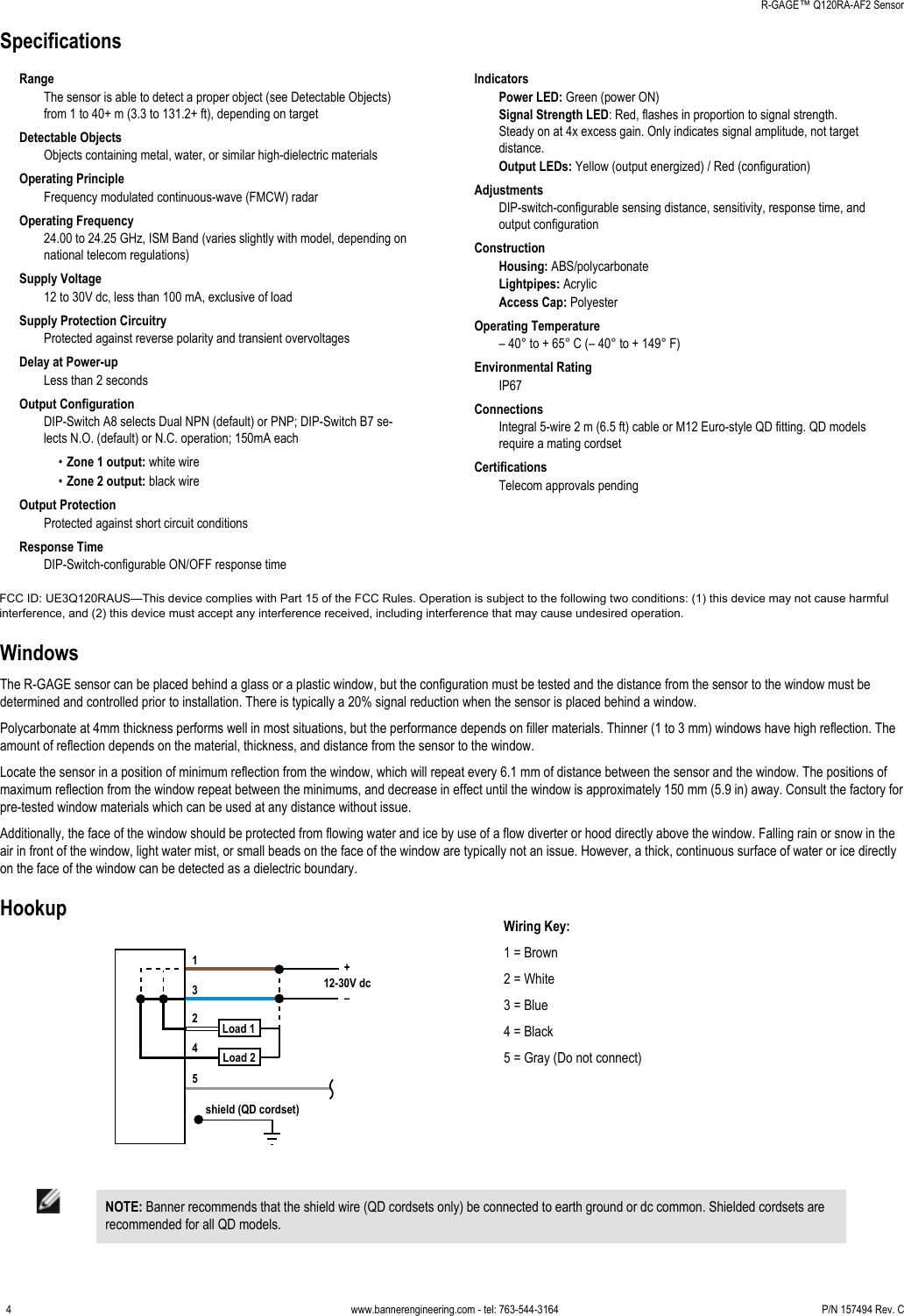 SpecificationsRangeThe sensor is able to detect a proper object (see Detectable Objects)from 1 to 40+ m (3.3 to 131.2+ ft), depending on targetDetectable ObjectsObjects containing metal, water, or similar high-dielectric materialsOperating PrincipleFrequency modulated continuous-wave (FMCW) radarOperating Frequency24.00 to 24.25 GHz, ISM Band (varies slightly with model, depending onnational telecom regulations)Supply Voltage12 to 30V dc, less than 100 mA, exclusive of loadSupply Protection CircuitryProtected against reverse polarity and transient overvoltagesDelay at Power-upLess than 2 secondsOutput ConfigurationDIP-Switch A8 selects Dual NPN (default) or PNP; DIP-Switch B7 se-lects N.O. (default) or N.C. operation; 150mA each•Zone 1 output: white wire•Zone 2 output: black wireOutput ProtectionProtected against short circuit conditionsResponse TimeDIP-Switch-configurable ON/OFF response timeIndicatorsPower LED: Green (power ON)Signal Strength LED: Red, flashes in proportion to signal strength.Steady on at 4x excess gain. Only indicates signal amplitude, not targetdistance.Output LEDs: Yellow (output energized) / Red (configuration)AdjustmentsDIP-switch-configurable sensing distance, sensitivity, response time, andoutput configurationConstructionHousing: ABS/polycarbonateLightpipes: AcrylicAccess Cap: PolyesterOperating Temperature– 40° to + 65° C (– 40° to + 149° F)Environmental RatingIP67ConnectionsIntegral 5-wire 2 m (6.5 ft) cable or M12 Euro-style QD fitting. QD modelsrequire a mating cordsetCertificationsTelecom approvals pendingWindowsThe R-GAGE sensor can be placed behind a glass or a plastic window, but the configuration must be tested and the distance from the sensor to the window must bedetermined and controlled prior to installation. There is typically a 20% signal reduction when the sensor is placed behind a window.Polycarbonate at 4mm thickness performs well in most situations, but the performance depends on filler materials. Thinner (1 to 3 mm) windows have high reflection. Theamount of reflection depends on the material, thickness, and distance from the sensor to the window.Locate the sensor in a position of minimum reflection from the window, which will repeat every 6.1 mm of distance between the sensor and the window. The positions ofmaximum reflection from the window repeat between the minimums, and decrease in effect until the window is approximately 150 mm (5.9 in) away. Consult the factory forpre-tested window materials which can be used at any distance without issue.Additionally, the face of the window should be protected from flowing water and ice by use of a flow diverter or hood directly above the window. Falling rain or snow in theair in front of the window, light water mist, or small beads on the face of the window are typically not an issue. However, a thick, continuous surface of water or ice directlyon the face of the window can be detected as a dielectric boundary.Hookupshield (QD cordset)3124512-30V dcLoad 1Load 2+–Wiring Key:1 = Brown2 = White3 = Blue4 = Black5 = Gray (Do not connect)NOTE: Banner recommends that the shield wire (QD cordsets only) be connected to earth ground or dc common. Shielded cordsets arerecommended for all QD models.    R-GAGE™ Q120RA-AF2 Sensor4 www.bannerengineering.com - tel: 763-544-3164 P/N 157494 Rev. CFCC ID: UE3Q120RAUS—This device complies with Part 15 of the FCC Rules. Operation is subject to the following two conditions: (1) this device may not cause harmfulinterference, and (2) this device must accept any interference received, including interference that may cause undesired operation.